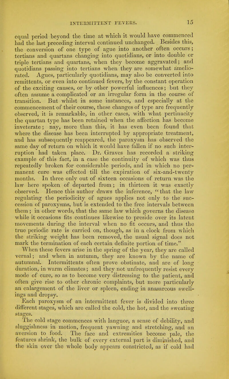 equal period beyond the time at which it would have commenced had the last preceding interval continued unchanged. Besides this, the conversion of one type of ague into another often occurs; tertians and quartans changing into quotidians, or into double or triple tertians and quartans, when they become aggravated; and quotidians passing into tertians when they are somewhat amelio- rated. Agues, particularly quotidians, may also be converted into remittents, or even into continued fevers, by the constant operation of the exciting causes, or by other powerful influences; but they often assume a complicated or an irregular form in the course of transition. But whilst in some instances, and especially at the commencement of their course, these changes of type are frequently observed, it is remarkable, in other cases, with what pertinacity the quartan type has been retained when the affection has become inveterate; nay, more than this, it has even been found that where the disease has been interrupted by appropriate treatment, and has subsequently reappeared, the paroxysm has observed the same day of return on which it would have fallen if no such inter- ruption had taken place. Dr. Graves has recorded a striking example of this fact, in a case the continuity of which was thus repeatedly broken for considerable periods, and in which no per- manent cure was effected till the expiration of six-and-twenty months. In three only out of sixteen occasions of return was the law here spoken of departed from ; in thirteen it was exactly observed. Hence this author draws the inference,  that the law regulating the periodicity of agues applies not only to the suc- cession of paroxysms, but is extended to the free intervals between them ; in other words, that the same law which governs the disease while it occasions fits continues likewise to preside over its latent movements during the interval when no fit occurs, and thus the true periodic rate is carried on, though, as in a clock from which the striking weight has been removed, the usual signal does not mark the termination of each certain definite portion of time. When these fevers arise in the spring of the year, they are called vernal; and when in autumn, they are known by the name of autumnal. Intermittents often prove obstinate, and are of long duration, in warm climates; and they not unfrequently resist every mode of cure, so as to become very distressing to the patient, and often give rise to other chronic complaints, but more particularly an enlargement of the liver or spleen, ending in anasarcous swell- ings and dropsy. Each paroxysm of an intermittent fever is divided into thi-ee different stages, which are called the cold, the hot, and the sweating stages. The cold stage commences with languor, a sense of debility, and sluggishness in motion, frequent yawning and stretching, and an aversion to food. The face and extremities become pale, the features shrink, the bulk of every external part is diminished, and the skin over the whole body appears constricted, as if cold had