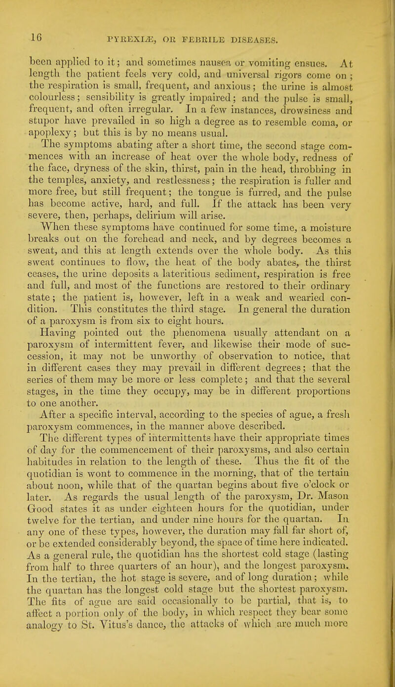 been applied to it; and sometimes nausea or vomiting ensues. At length the patient feels very cold, and universal rigors come on ; the respiration is small, frequent, and anxious; the urine is almost colourless; sensibility is greatly impaired; and the pulse is small, frequent, and often irregular. In a few instances, drowsiness and stupor have prevailed in so high a degree as to resemble coma, or apoplexy; but this is by no means usual. The symptoms abating after a short time, the second stage com- mences with an increase of heat over the whole body, redness of the face, dryness of the skin, thirst, pain in the head, throbbing in the temples, anxiety, and restlessness; the respiration is fuller and more free, but still frequent; the tongue is furred, and the pulse has become active, hard, and full. If the attack has been very severe, then, perhaps, delirium will arise. When these symptoms have continued for some time, a moisture breaks out on the forehead and neck, and by degrees becomes a sweat, and this at length extends over the whole body. As this sweat continues to flow, the heat of the body abates, the thirst ceases, the urine deposits a lateritious sediment, respiration is free and full, and most of the functions are restored to their ordinary state; the patient is, however, left in a wreak and wearied con- dition. This constitutes the third stage. In general the duration of a paroxysm is from six to eight hours. Having pointed out the phenomena usually attendant on a paroxysm of intermittent fever, and likewise their mode of suc- cession, it may not be unworthy of observation to notice, that in different cases they may prevail in different degrees; that the series of them may be more or less complete; and that the several stages, in the time they occupy, may be in different proportions to one another. After a specific interval, according to the species of ague, a fresh paroxysm commences, in the manner above described. The different types of intermittents have their appropriate times of da)' for the commencement of their paroxysms, and also certain habitudes in relation to the length of these. Thus the fit of the quotidian is wont to commence in the morning, that of the tertain about noon, while that of the quartan begins about five o'clock or later. As regards the usual length of the paroxysm, Dr. Mason Good states it as under eighteen hours for the quotidian, under twelve for the tertian, and under nine hours for the quartan. In any one of these types, however, the duration may fall far short of, or be extended considerably beyond, the space of time here indicated. As a general rule, the quotidian has the shortest cold stage (lasting from half to three quarters of an hour), and the longest paroxysm. In the tertian, the hot stage is severe, and of long duration; while the quartan has the longest cold stage but the shortest paroxysm. The fits of ague are said occasionally to be partial, that is, to affect a portion only of the body, in which respect they bear some analogy to St. Vitus's dance, the attacks of which are much more