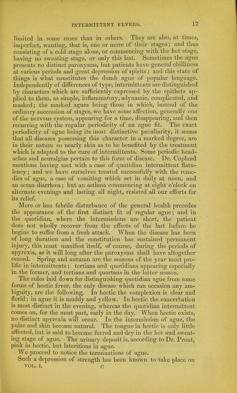 limited in some cases than in others. They are also, at times, imperfect, wanting, that is, one or more of their stages; and thus consisting of a cold stage alone, or commencing with the hot stage, having no sweating stage, or only this last. Sometimes the ague presents no distinct paroxysms, but patients have general chilliness at various periods and great depression of spirits ; and this state of things is what constitutes the dumb ague of popular language. Independently of differences of type, intermittents are distinguished by characters which are sufficiently expressed by the epithets ap- plied to them, as simple, inflammatory, adynamic, complicated, and masked; the masked agues being those in which, instead of the ordinary succession of stages, we have some affection, generally one of the nervous system, appearing for a time, disappearing, and then recurring with the regular periodicity of an ague fit. The exact periodicity of ague being its most distinctive peculiarity, it seems that all diseases possessing this character in a marked degree, are in their nature so nearly akin as to be benefited by the treatment which is adapted to the cure of intermittents. Some periodic head- aches and neuralgias pertain to this form of disease. Dr. Copland mentions having met with a case of quotidian intermittent flatu- lency ; and we have ourselves treated successfully with the reme- dies of ague, a case of vomiting which set in daily at noon, and an octan diarrhoea; but an asthma commencing at eight o'clock on alternate evenings and lasting all night, resisted all our efforts for its relief. More or less febrile disturbance of the general health precedes the appearance of the first distinct fit of regular ague; and in the quotidian, where the intermissions are short, the patient does not wholly recover from the effects of the last before he begins to suffer from a fresh attack. When the disease has been of long duration and the constitution has sustained permanent injury, this must manifest itself, of course, during the periods of apyrexia, as it will long after the paroxysms shall have altogether ceased. Spring and autumn are the seasons of the year most pro- lific in intermittents; tertians and quotidians appearing especially in the former, and tertians and quartans in the latter season. The rules laid down for distinguishing quotidian ague from some forms of hectic fever, the only disease which can occasion any am- biguity, are the following. In hectic the complexion is clear and florid; in ague it is muddy and yellow. In hectic the exacerbation is most distinct in the evening, whereas the quotidian intermittent comes on, for the most part, early in the day. When hectic exists, no distinct apyrexia will occur. In the intermission of ague, the pulse and skin become natural. The tongue in hectic is only little affected, but is said to become furred and dry in the hot and sweat- ing stage of ague. The urinary deposit is, according to Dr. Prout, pink in hectic, but lateritious in ague. Wc proceed to notice the terminations of ague. Such a depression of strength has been known to take place on vol. i. c