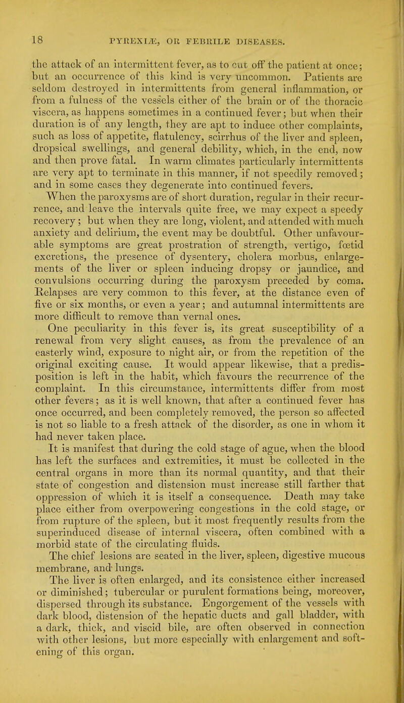 the attack of an intermittent fever, as to cut off the patient at once; but an occurrence of this kind is very uncommon. Patients are seldom destroyed in intermittcnts from general inflammation, or from a fulness of the vessels cither of the brain or of the thoracic viscera, as happens sometimes in a continued fever; but when their duration is of any length, they are apt to induce other complaints, such as loss of appetite, flatulency, scirrhus of the liver and spleen, dropsical swellings, and general debility, which, in the end, now and then prove fatal. In warm climates particulai'ly intermittents are very apt to terminate in this manner, if not speedily removed; and in some cases they degenerate into continued fevers. When the paroxysms are of short duration, regular in their recur- rence, and leave the intervals quite free, we may expect a speedy recovery; but when they are long, violent, and attended with much anxiety and delirium, the event may be doubtful. Other unfavour- able symptoms are great prostration of strength, vertigo, foetid excretions, the presence of dysentery, cholera morbus, enlarge- ments of the liver or spleen inducing dropsy or jaundice, and convulsions occurring during the paroxysm preceded by coma. Relapses are very common to this fever, at the distance even of five or six months, or even a year; and autumnal intermittents are more difficult to remove than vernal ones. One peculiarity in this fever is, its great susceptibility of a renewal from very slight causes, as from the prevalence of an easterly wind, exposure to night air, or from the repetition of the original exciting cause. It would appear likewise, that a predis- position is left in the habit, which favours the recurrence of the complaint. In this circumstance, intermittents differ from most other fevers; as it is well known, that after a continued fever has once occurred, and been completely l-emoved, the person so affected is not so liable to a fresh attack of the disorder, as one in whom it had never taken place. It is manifest that during the cold stage of ague, when the blood has left the surfaces and extremities, it must be collected in the central organs in more than its normal quantity, and that their state of congestion and distension must increase still farther that oppression of which it is itself a consequence. Death may take place either from overpowering congestions in the cold stage, or from rupture of the spleen, but it most frequently results from the superinduced disease of internal viscera, often combined with a morbid state of the circulating fluids. The chief lesions are seated in the liver, spleen, digestive mucous membrane, and lungs. The liver is often enlarged, and its consistence either increased or diminished; tubercular or purulent formations being, moreover, dispersed through its substance. Engorgement of the vessels with dark blood, distension of the hepatic ducts and gall bladder, with a dark, thick, and viscid bile, are often observed in connection with other lesions, but more especially with enlargement and soft- ening of this organ.
