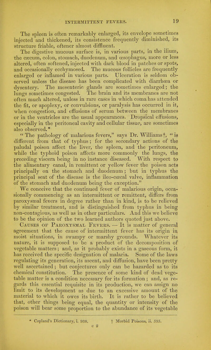 The spleen is often remarkably enlarged, its envelope sometimes injected and thickened, its consistence frequently diminished, its structure friable, oftener almost diffluent. The digestive mucous surface is, in various parts, in the ilium, the coecum, colon, stomach, duodenum, and oesophagus, more or less altered, often softened, injected with dark blood in patches or spots, and occasionally ecchymosed. The mucous follicles are frequently enlarged or inflamed in various parts. Ulceration is seldom ob- served unless the disease has been complicated with diarrhoea or dysentery. The mesenteric glands are sometimes enlarged; the lungs sometimes congested. The brain and its membranes are not often much altered, unless in rare cases in which coma has attended the fit, or apoplexy, or convulsions, or paralysis has occurred in it, when congestion, and effusions of serum between the membranes or in the ventricles are the usual appearances. Dropsical effusions, especially in the peritoneal cavity and cellular tissue, are sometimes also observed.* The pathology of malarious fevers, says Dr. Williamsf, is different from that of typhus ; for the secondary actions of the paludal poison affect the liver, the spleen, and the peritoneum, while the typhoid poison affects more commonly the lungs, the preceding viscera being in no instance diseased. With respect to the alimentary canal, in remittent or yellow fever the poison acts principally on the stomach and duodenum; but in typhus the principal seat of the disease is the ileo-ccecal valve, inflammation of the stomach and duodenum being the exception. We conceive that the continued fever of malai-ious origin, occa- sionally commencing as an intermittent or remittent, differs from paroxysmal fevers in degree rather than in kind, is to be relieved by similar treatment, and is distinguished from typhus in being non-contagious, as well as in other particulars. And this we believe to be the opinion of the two learned authors quoted just above. Causes of Paroxysmal Fevers. — It is matter of general agreement that the cause of intermittent fever has its origin in moist situations, in swampy or marshy grounds. Whatever its nature, it is supposed to be a product of the decomposition of vegetable matters; and, as it probably exists in a gaseous form, it has received the specific designation of malaria. Some of the laws regulating its generation, its ascent, and diffusion, have been pretty well ascertained ; but conjectures only can be hazarded as to its chemical constitution. The presence of some kind of dead vege- table matter is a condition necessary for its formation ; and, as re- gards this essential requisite in its production, we can assign no limit to its development as due to an excessive amount of the material to which it owes its birth. It is rather to be believed that, other things being equal, the quantity or intensity of the poison will bear some proportion to the abundance of its vegetable * Copland's Dictionary, i. 938. 0 2 f Morbid Poisons, ii. 535.