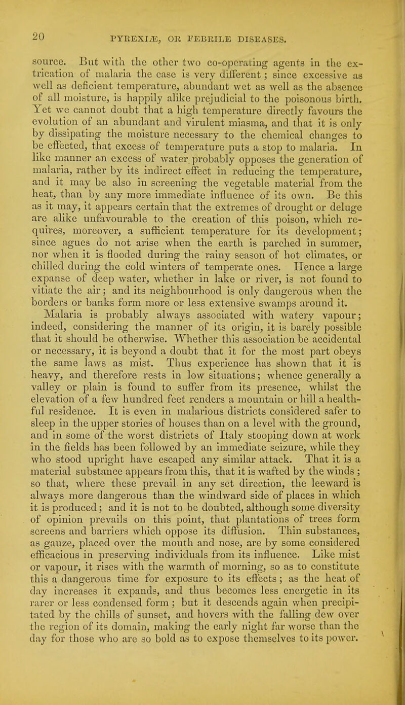 source. But with the other two co-operating agents in the ex- trication of malaria the case is very different; since excessive as well as deficient temperature, abundant wet as well as the absence of all moisture, is happily alike prejudicial to the poisonous birth. Yet we cannot doubt that a high temperature directly favours the evolution of an abundant and virulent miasma, and that it is only by dissipating the moisture necessary to the chemical changes to be effected, that excess of temperature puts a stop to malaria. In like manner an excess of water probably opposes the generation of malaria, rather by its indirect effect in reducing the temperature, and it may be also in screening the vegetable material from the heat, than by any more immediate influence of its own. Be this as it may, it appears certain that the extremes of drought or deluge are alike unfavourable to the creation of this poison, which re- quires, moreover, a sufficient temperature for its development; since agues do not arise when the earth is parched in summer, nor when it is flooded during the rainy season of hot climates, or chilled during the cold winters of temperate ones. Hence a large expanse of deep water, whether in lake or river, is not found to vitiate the air; and its neighbourhood is only dangerous when the borders or banks form more or less extensive swamps around it. Malaria is probably always associated with watery vapour; indeed, considering the manner of its origin, it is barely possible that it should be otherwise. Whether this association be accidental or necessary, it i3 beyond a doubt that it for the most part obeys the same laws as mist. Thus experience has shown that it is heavy, and therefore rests in low situations; whence generally a valley or plain is found to suffer from its presence, whilst the elevation of a few hundred feet renders a mountain or hill a health- ful residence. It is even in malarious districts considered safer to sleep in the upper stories of houses than on a level with the ground, and in some of the woi'st districts of Italy stooping down at work in the fields has been followed by an immediate seizure, while they who stood upright have escaped any similar attack. That it is a material substance appears from this, that it is wafted by the winds ; so that, where these prevail in any set direction, the leeward is always more dangerous than the windward side of places in which it is produced; and it is not to be doubted, although some diversity of opinion prevails on this point, that plantations of trees form screens and barriers which oppose its diffusion. Thin substances, as gauze, placed over the mouth and nose, are by some considered efficacious in pi'eserving individuals from its influence. Like mist or vapour, it rises with the warmth of morning, so as to constitute this a dangerous time for exposure to its effects ; as the heat of day increases it expands, and thus becomes less energetic in its rarer or less condensed form ; but it descends again when precipi- tated by the chills of sunset, and hovers with the falling dew over the region of its domain, making the early night far worse than the day for those who are so bold as to expose themselves to its power.