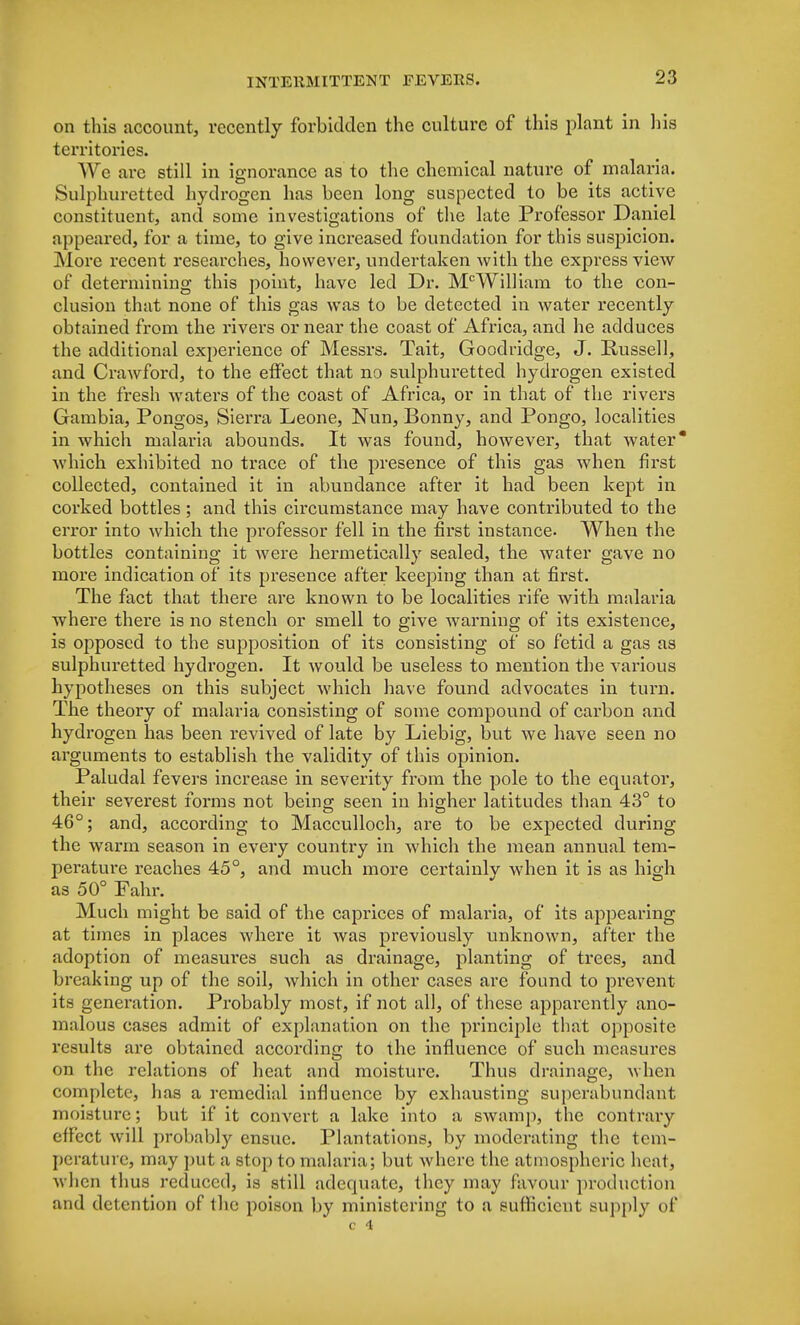 on this account, recently forbidden the culture of this plant in his territories. We are still in ignorance as to the chemical nature of malaria. Sulphuretted hydrogen has been long suspected to be its active constituent, and some investigations of the late Professor Daniel appeared, for a time, to give increased foundation for this suspicion. More recent researches, however, undertaken with the express view of determining this point, have led Dr. McWilliam to the con- clusion that none of this gas was to be detected in water recently obtained from the rivers or near the coast of Africa, and he adduces the additional experience of Messrs. Tait, Goodridge, J. Russell, and Crawford, to the effect that no sulphuretted hydrogen existed in the fresh waters of the coast of Africa, or in that of the rivers Gambia, Pongos, Sierra Leone, Nun, Bonny, and Pongo, localities in which malaria abounds. It was found, however, that water Avhich exhibited no trace of the presence of this gas when first collected, contained it in abundance after it had been kept in corked bottles; and this circumstance may have contributed to the error into which the professor fell in the first instance. When the bottles containing it were hermetically sealed, the water gave no more indication of its presence after keeping than at first. The fact that there are known to be localities rife with malaria where there is no stench or smell to give warning of its existence, is opposed to the supposition of its consisting of so fetid a gas as sulphuretted hydrogen. It would be useless to mention the various hypotheses on this subject which have found advocates in turn. The theory of malaria consisting of some compound of carbon and hydrogen has been revived of late by Liebig, but we have seen no arguments to establish the validity of this opinion. Paludal fevers increase in severity from the pole to the equator, their severest forms not being seen in higher latitudes than 43° to 46°; and, according to Macculloch, are to be expected during the warm season in every country in which the mean annual tem- perature reaches 45°, and much more certainlv when it is as high as 50° Fahr. Much might be said of the caprices of malaria, of its appearing at times in places where it was previously unknown, after the adoption of measures such as drainage, planting of trees, and breaking up of the soil, which in other cases are found to prevent its generation. Probably most, if not all, of these apparently ano- malous cases admit of explanation on the principle that opposite results are obtained according to the influence of such measures on the relations of heat and moisture. Thus drainage, when complete, has a remedial influence by exhausting superabundant moisture; but if it convert a lake into a swam]), the contrary effect will probably ensue. Plantations, by moderating the tem- perature, may put a stop to malaria; but where the atmospheric heat, when thus reduced, is still adequate, they may favour production and detention of the poison by ministering to a sufficient supply of