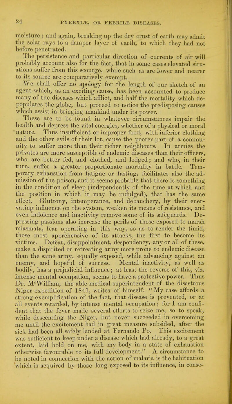 moisture ; and again, breaking up the dry crust of earth may admit the solar rays to a damper layer of earth, to which they had not before penetrated. The persistence and particular direction of currents of air will probably account also for the fact, that in some cases elevated situ- ations suffer from this scourge, while such as are lower and nearer to its source are comparatively exempt. We shall offer no apology for the length of our sketch of an agent Avhich, as an exciting cause, has been accounted to produce many of the diseases which afflict, and half the mortality which de- populates the globe, but proceed to notice the predisposing causes which assist in bringing mankind under its power. These are to be found in whatever circumstances impair the health and depress the vital energies, whether of a physical or moral nature. Thus insufficient or improper food, with inferior clothing and the other evils of their lot, cause the poorer part of a commu- nity to suffer more than their richer neighbours. In armies the privates are more susceptible of endemic diseases than their officers, who are better fed, and clothed, and lodged; and who, in their turn, suffer a greater proportionate mortality in battle. Tem- porary exhaustion from fatigue or fasting, facilitates also the ad- mission of the poison, and it seems probable that there is something in the condition of sleep (independently of the time at which and the position in which it may be indulged), that has the same effect. Gluttony, intemperance, and debauchery, by their ener- vating influence on the system, weaken its means of resistance, and even indolence and inactivity remove some of its safeguards. De- pressing passions also increase the perils of those exposed to marsh miasmata, fear operating in this way, so as to render the timid, those most apprehensive of its attacks, the first to become its victims. Defeat, disappointment, despondency, any or all of these, make a dispirited or retreating army more prone to endemic disease than the same army, equally exposed, while advancing against an enemy, and hopeful of success. Mental inactivity, as well as bodily, has a prejudicial influence; at least the reverse of this, viz. intense mental occupation, seems to have a protective power. Thus Dr. McWilliam, the able medical superintendent of the disastrous Niger expedition of 1841, writes of himself: My case affords a strong exemplification of the fact, that disease is prevented, or at all events retarded, by intense mental occupation; for I am confi- dent that the fever made several efforts to seize me, so to speak, while descending the Niger, but never succeeded in overcoming me until the excitement had in great measure subsided, after the sick had been all safely landed at Fernando Po. This excitement was sufficient to keep under a disease which had already, to a great extent, laid hold on me, with my body in a state of exhaustion otherwise favourable to its full development. A circumstance to be noted in connection with the action of malaria is the habituation which is acquired by those long exposed to its influence, in conse-