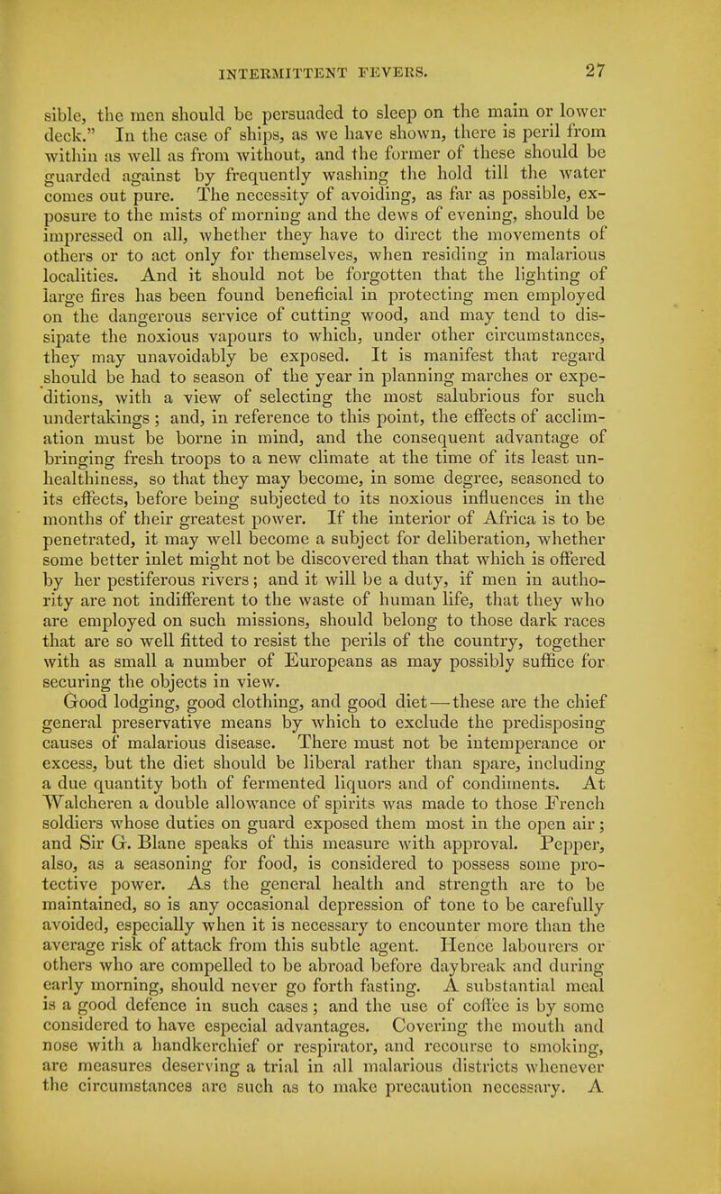 sible, the men should be persuaded to sleep on the main or lower deck. In the case of ships, as we have shown, there is peril from within as well as from without, and the former of these should be guarded against by frequently washing the hold till the water comes out pure. The necessity of avoiding, as far as possible, ex- posure to the mists of morning and the dews of evening, should be impressed on all, whether they have to direct the movements of others or to act only for themselves, when residing in malarious localities. And it should not be forgotten that the lighting of large fires has been found beneficial in protecting men employed on the dangerous service of cutting wood, and may tend to dis- sipate the noxious vapours to which, under other circumstances, they may unavoidably be exposed. It is manifest that regard should be had to season of the year in planning marches or expe- ditions, with a view of selecting the most salubrious for such undertakings ; and, in reference to this point, the effects of acclim- ation must be borne in mind, and the consequent advantage of bringing fresh troops to a new climate at the time of its least un- healthiness, so that they may become, in some degree, seasoned to its effects, before being subjected to its noxious influences in the months of their greatest power. If the interior of Africa is to be penetrated, it may well become a subject for deliberation, whether some better inlet might not be discovered than that which is offered by her pestiferous rivers; and it will be a duty, if men in autho- rity are not indifferent to the waste of human life, that they who are employed on such missions, should belong to those dark races that are so well fitted to resist the perils of the country, together with as small a number of Europeans as may possibly suffice for securing the objects in view. Good lodging, good clothing, and good diet—these are the chief general preservative means by which to exclude the predisposing causes of malarious disease. There must not be intemperance or excess, but the diet should be liberal rather than spare, including a due quantity both of fermented liquors and of condiments. At Walcheren a double allowance of spirits was made to those French soldiers whose duties on guard exposed them most in the open air; and Sir G. Blane speaks of this measure with approval. Pepper, also, as a seasoning for food, is considered to possess some pro- tective power. As the general health and strength are to be maintained, so is any occasional depression of tone to be carefully avoided, especially when it is necessary to encounter more than the average risk of attack from this subtle agent. Hence labourers or others who are compelled to be abroad before daybreak and during early morning, should never go forth fasting. A substantial meal is a good defence in such cases; and the use of coffee is by some considered to have especial advantages. Covering the mouth and nose with a handkerchief or respirator, and recourse to smoking, are measures deserving a trial in all malarious districts whenever the circumstances are such as to make precaution necessary. A