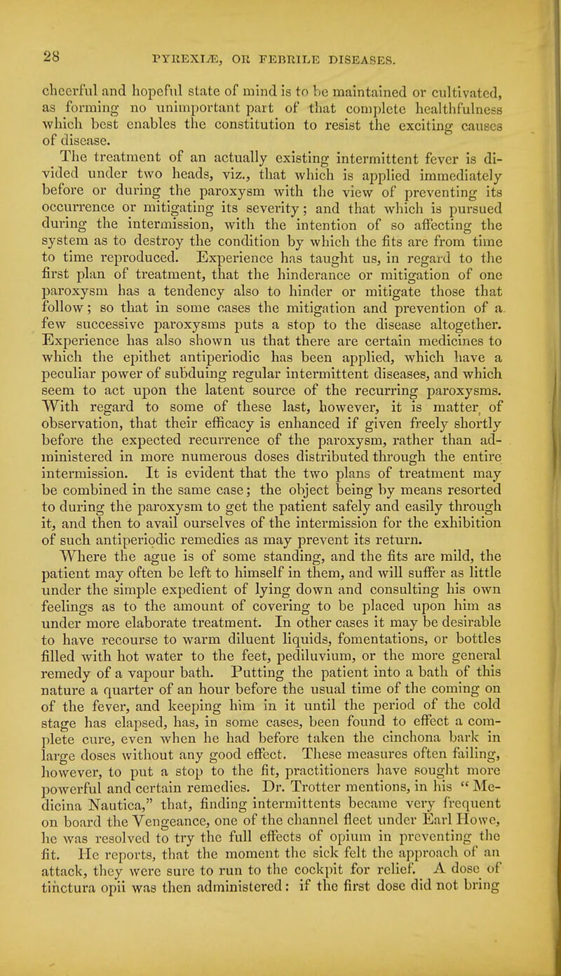 cheerful and hopeful state of mind is to be maintained or cultivated, as forming no unimportant part of that complete healthfulness which best enables the constitution to resist the exciting can of disease. The treatment of an actually existing intermittent fever is di- vided under two heads, viz., that which is applied immediately before or during the paroxysm with the view of preventing its occurrence or mitigating its severity; and that which is pursued during the intermission, with the intention of so affecting the system as to destroy the condition by which the fits are from time to time reproduced. Experience has taught us, in regard to the first plan of treatment, that the hinderance or mitigation of one paroxysm has a tendency also to hinder or mitigate those that follow; so that in some cases the mitigation and prevention of a few successive paroxysms puts a stop to the disease altogether. Experience has also shown lis that there are certain medicines to which the epithet antiperiodic has been applied, which have a peculiar power of subduing regular intermittent diseases, and which seem to act upon the latent source of the recurring paroxysms. With regard to some of these last, however, it is matter of observation, that their efficacy is enhanced if given freely shortly before the expected recuirence of the paroxysm, rather than ad- ministered in more numerous doses distributed through the entire intermission. It is evident that the two plan3 of treatment may be combined in the same case; the object being by means resorted to during the paroxysm to get the patient safely and easily through it, and then to avail ourselves of the intermission for the exhibition of such antiperiodic remedies as may prevent its return. Where the ague is of some standing, and the fits are mild, the patient may often be left to himself in them, and will suffer as little under the simple expedient of lying down and consulting his own feelings as to the amount of covering to be placed upon him as under more elaborate treatment. In other cases it may be desirable to have recourse to warm diluent liquids, fomentations, or bottles filled with, hot water to the feet, pediluvium, or the more general remedy of a vapour bath. Putting the patient into a bath of this nature a quarter of an hour before the usual time of the coming on of the fever, and keeping him in it until the period of the cold stage has elapsed, has, in some cases, been found to effect a com- plete cure, even when he had before taken the cinchona bark in large doses without any good effect. These measures often failing, however, to put a stop to the fit, practitioners have sought more powerful and certain remedies. Dr. Trotter mentions, in his  Me- dicina Nautica, that, finding intermittents became very frequent on board the Vengeance, one of the channel fleet under Earl Howo, he Avas resolved to try the full effects of opium in preventing the fit. He reports, that the moment the sick felt the approach of an attack, they were sure to run to the cockpit for relief. _ A dose of tihetura opii was then administered: if the first dose did not bring