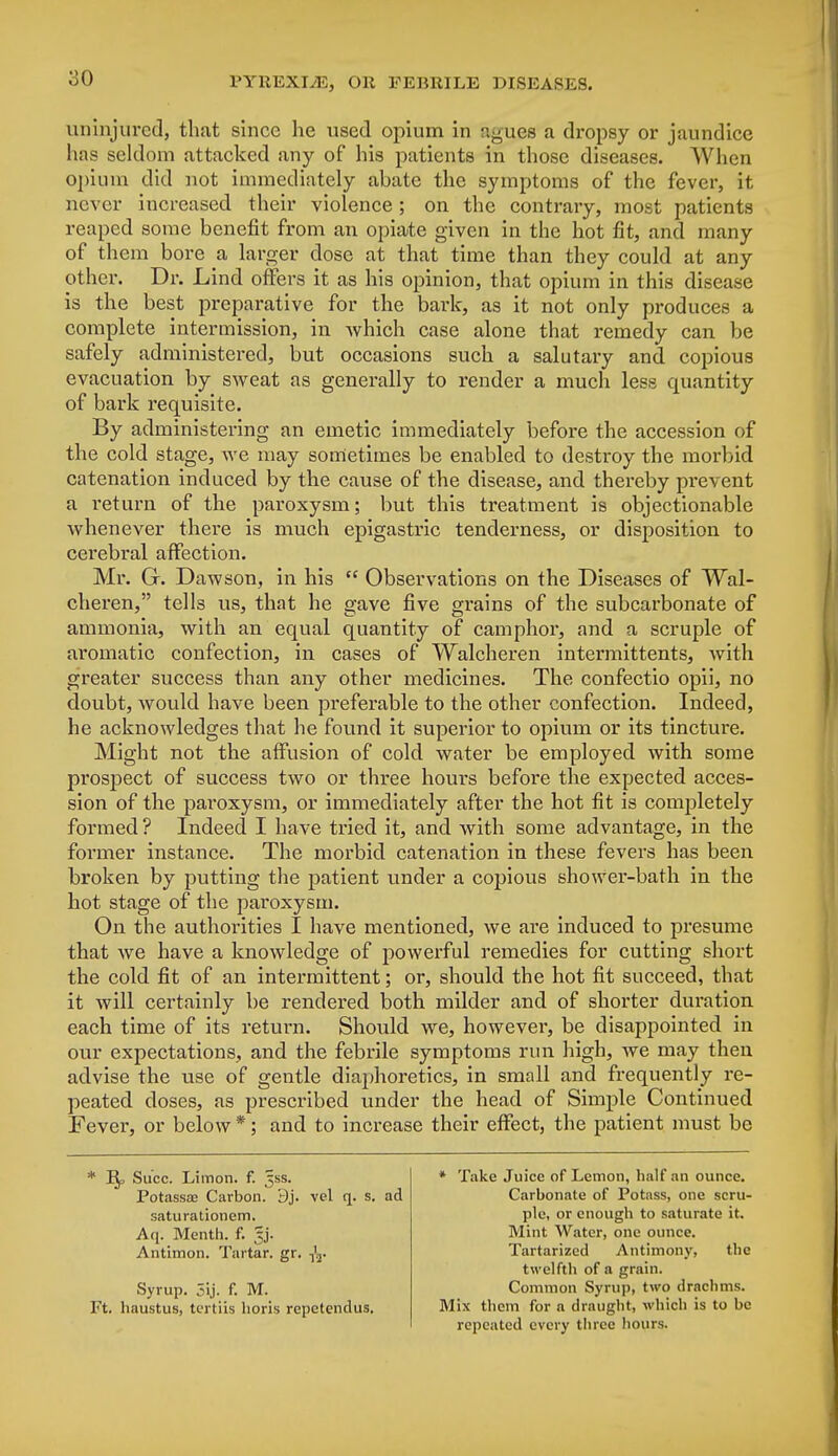 uninjured, that since he used opium in agues a dropsy or jaundice has seldom attacked any of his patients in those diseases. When opium did not immediately abate the symptoms of the fever, it never increased their violence ; on the contrary, most patients reaped some benefit from an opiate given in the hot fit, and many of them bore a larger dose at that time than they could at any other. Dr. Lind offers it as his opinion, that opium in this disease is the best preparative for the bark, as it not only produces a complete intermission, in which case alone that remedy can be safely administered, but occasions such a salutary and copious evacuation by sweat as generally to render a much less epiantity of bark requisite. By administering an emetic immediately before the accession of the cold stage, we may sometimes be enabled to destroy the morbid catenation induced by the cause of the disease, and thereby prevent a return of the paroxysm; but this treatment is objectionable whenever there is much epigastric tenderness, or disposition to cerebral affection. Mr. G. Dawson, in his  Observations on the Diseases of Wal- cheren, tells us, that he gave five grains of the subcarbonate of ammonia, with an equal quantity of camphor, and a scruple of aromatic confection, in cases of Walcheren intermittents, with greater success than any other medicines. The confectio opii, no doubt, would have been preferable to the other confection. Indeed, he acknowledges that he found it superior to opium or its tincture. Might not the affusion of cold water be employed with some prospect of success two or three hours before the expected acces- sion of the paroxysm, or immediately after the hot fit is conmletely formed ? Indeed I have tried it, and with some advantage, in the former instance. The morbid catenation in these fevers has been broken by putting the patient under a copious shower-bath in the hot stage of the paroxysm. On the authorities I have mentioned, we are induced to presume that we have a knowledge of powerful remedies for cutting short the cold fit of an intermittent; or, should the hot fit succeed, that it will certainly be rendered both milder and of shorter duration each time of its return. Should we, however, be disappointed in our expectations, and the febrile symptoms run high, we may then advise the use of gentle diaphoretics, in small and frequently re- peated closes, as prescribed under the head of Simple Continued Fever, or below *; and to increase their effect, the patient must be * 1%, Succ. Limon. f. ^ss. PotassEe Carbon. 9j. vel q. s. ad saturationem. Aq. Menth. f. gj. Antimon. Tartar, gr. ^j. Syrup. 5ij. f. M. Ft. haustus, tertiis horis repctendus. * Take Juice of Lemon, half an ounce. Carbonate of Potass, one scru- ple, or enough to saturate it. Mint Water, one ounce. Tartarized Antimony, the twelfth of a grain. Common Syrup, two drachms. Mix them for a draught, which is to bo repeated every three hours.