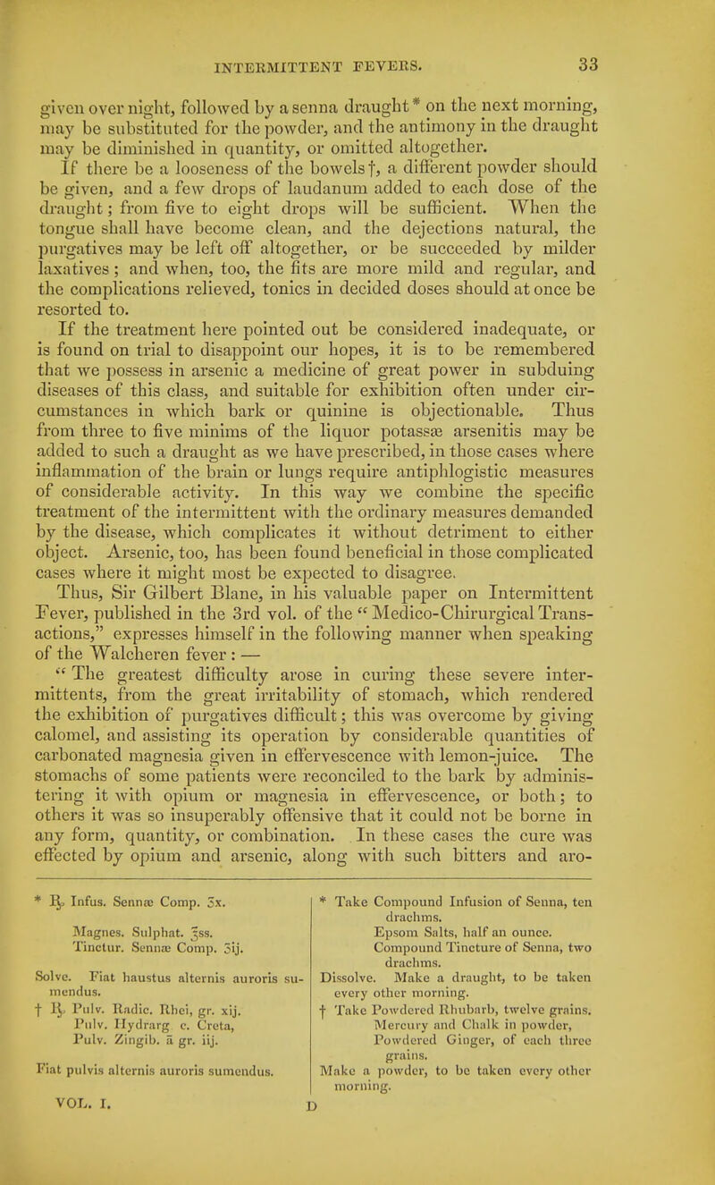 given over night, followed by a senna draught* on the next morning, may be substituted for the powder, and the antimony in the draught may be diminished in quantity, or omitted altogether. If there be a looseness of the bowels f, a different powder should be given, and a few drops of laudanum added to each dose of the draught; from five to eight drops will be sufficient. When the tongue shall have become clean, and the dejections natural, the purgatives may be left off altogether, or be succeeded by milder laxatives; and when, too, the fits are more mild and regular, and the complications relieved, tonics in decided doses should at once be resorted to. If the treatment here pointed out be considered inadequate, or is found on trial to disappoint our hopes, it is to be remembered that Ave possess in arsenic a medicine of great power in subduing diseases of this class, and suitable for exhibition often under cir- cumstances in which bark or quinine is objectionable. Thus from three to five minims of the liquor potassae arsenitis may be added to such a draught as we have prescribed, in those cases where inflammation of the brain or lungs require antiphlogistic measures of considerable activity. In this way we combine the specific treatment of the intermittent with the ordinary measures demanded by the disease, which complicates it without detriment to either object. Arsenic, too, has been found beneficial in those complicated cases where it might most be expected to disagree. Thus, Sir Gilbert Blane, in his valuable paper on Intermittent Fever, published in the 3rd vol. of the  Medico-Chirurgical Trans- actions, expresses himself in the following manner when speaking of the Walcheren fever : —  The greatest difficulty arose in curing these severe inter - mittents, from the great irritability of stomach, which rendered the exhibition of purgatives difficult; this was overcome by giving calomel, and assisting its operation by considerable quantities of carbonated magnesia given in effervescence with lemon-juice. The stomachs of some patients were reconciled to the bark by adminis- tering it with opium or magnesia in effervescence, or both; to othei's it was so insuperably offensive that it could not be borne in any form, quantity, or combination. In these cases the cure was effected by opium and arsenic, along with such bitters and aro- * i^, Infus. Sennac Comp. Sx. Magnes. Sulphat. ^ss. Tinctur. Senna; Comp. 5ij. Solve. Fiat haustus alternis auroris mendus. f 1^, Pulv. Radio, Rhei, gr. xij. Pulv. Ilydrarg e. Creta, Pulv. Zingib. a gr. iij. Fiat pulvis alternis auroris sumendus. VOL. I. * Take Compound Infusion of Senna, ten drachms. Epsom Salts, half an ounce. Compound Tincture of Senna, two drachms. Dissolve. Make a draught, to be taken every other morning. ■f Take Powdered Rhubarb, twelve grains. Mercury and Chalk in powder, Powdered Ginger, of each three grains. Make a powder, to be taken every other morning. D