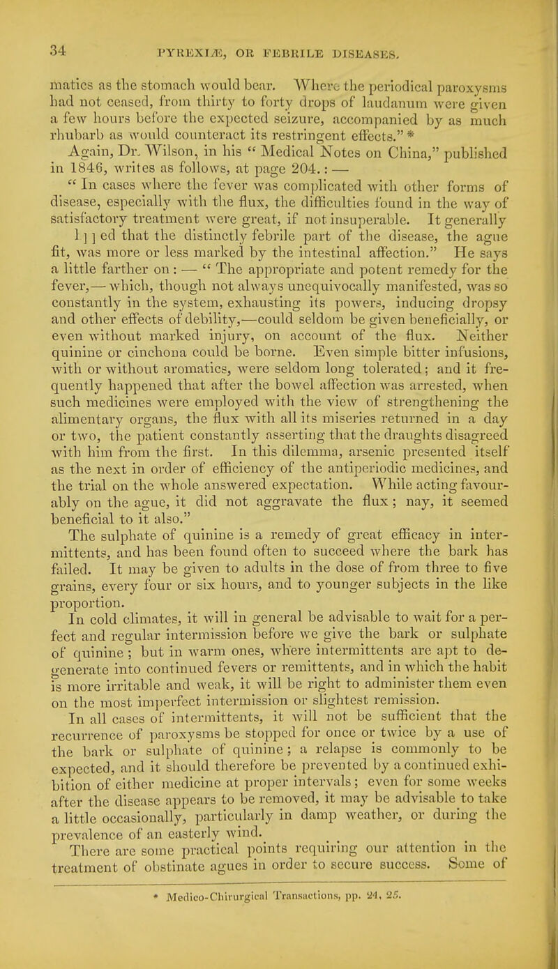 niatics as the stomach would bear. Where the periodical paroxysms had not ceased, from thirty to forty drops of laudanum were given a few hours before the expected seizure, accompanied by as much rhubarb as would counteract its restringent effects. * Again, Dr. Wilson, in his  Medical Notes on China, published iu 1846, writes as follows, at page 204.: —  In cases where the fever was complicated with other forms of disease, especially with the flux, the difficulties found in the way of satisfactory treatment were great, if not insuperable. It generally 1 ] ] ed that the distinctly febrile part of the di sease, the ague fit, was more or less marked by the intestinal affection. He says a little farther on: —  The appropriate and potent remedy for the fever,— which, though not always unequivocally manifested, was so constantly in the system, exhausting its powers, inducing dropsy and other effects of debility,—could seldom be given beneficially, or even without marked injury, on account of the flux. Neither quinine or cinchona could be borne. Even simple bitter infusions, with or without aromatics, were seldom long tolerated; and it fre- quently happened that after the bowel affection was arrested, when such medicines were employed with the view of strengthening the alimentary organs, the flux with all its miseries returned in a day or two, the patient constantly asserting that the draughts disagreed with him from the first. In this dilemma, arsenic presented itself as the next in order of efficiency of the antiperiodic medicines, and the trial on the whole answered expectation. While acting favour- ably on the ague, it did not aggravate the flux; nay, it seemed beneficial to it also. The sulphate of quinine is a remedy of great efficacy in inter- mittent?, and has been found often to succeed where the bark has failed. It may be given to adults in the dose of from three to five grains, every four or six hours, and to younger subjects in the like proportion. In cold climates, it will in general be advisable to wait for a per- fect and regular intermission before we give the bark or sulphate of quinine ; but in warm ones, where intermittents are apt to de- generate into continued fevers or remittents, and in which the habit is more irritable and weak, it will be right to administer them even on the most imperfect intermission or slightest remission. In all cases of intermittents, it will not be sufficient that the recurrence of paroxysms be stopped for once or twice by a use of the bark or sulphate of quinine ; a relapse is commonly to be expected, and it should therefore be prevented by a continued exhi- bition of either medicine at proper intervals; even for some weeks after the disease appears to be removed, it may be advisable to take a little occasionally, particularly in damp weather, or during the prevalence of an easterly wind. There are some practical points requiring our attention in the treatment of obstinate agues in order to secure success. Some of * Medico-Chirurgical Transactions, pp. 24, 25.