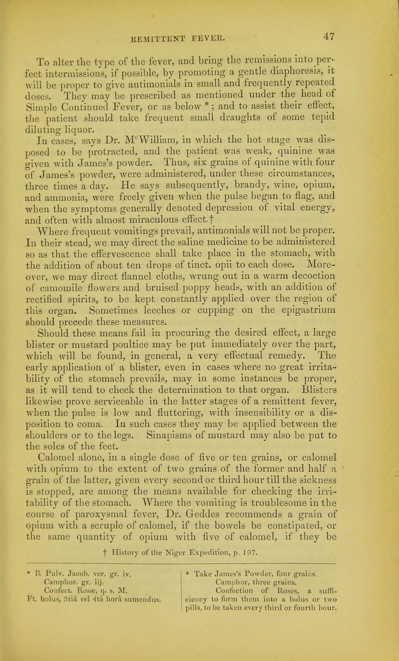 To alter the type of the fever, and bring the remissions into per- fect intermissions, if possible, by promoting a gentle diaphoresis, it will be proper to give antimonials in small and frequently repeated doses. They may be prescribed as mentioned under the head of Simple Continued Fever, or as below *; and to assist their effect, the patient, should take frequent small draughts of some tepid diluting liquor. In cases, says Dr. McWilliam, in which the hot stage was dis- posed to be protracted, and the patient was weak, quinine was given with James's powder. Thus, six grains of quinine with four of James's powder, were administered, under these circumstances, three times a day. He says subsequently, brandy, wine, opium, and ammonia, were freely given when the pulse began to flag, and when the symptoms generally denoted depression of vital energy, and often with almost miraculous effect.f Where frequent vomitings prevail, antimonials will not be proper. In their stead, we may direct the saline medicine to be administered so as that the effervescence shall take place in the stomach, with the addition of about ten drops of tinct. opii to each dose. More- over, we may direct flannel cloths, wrung out in a warm decoction of camomile flowers and bruised poppy heads, with an addition of rectified spirits, to be kept constantly applied over the region of this organ. Sometimes leeches or cupping on the epigastrium should precede these measures. Should these means fail in procuring the desired effect, a large blister or mustard poultice may be put immediately over the part, which will be found, in general, a very effectual remedy. The early application of a blister, even in cases where no great irrita- bility of the stomach prevails, may in some instances be proper, as it will tend to check the determination to that organ. Blisters likewise prove serviceable in the latter stages of a remittent fever, when the pulse is low and fluttering, with insensibility or a dis- position to coma. In such cases they may be applied between the shoulders or to the legs. Sinapisms of mustard may also be put to the soles of the feet. Calomel alone, in a single dose of five or ten grains, or calomel with opium to the extent of two grains of the former and half a grain of the latter, given every second or third hour till the sickness is stopped, are among the means available for checking the irri- tability of the stomach. Where the vomiting is troublesome in the course of paroxysmal fever, Dr. Geddes recommends a grain of opium with a scruple of calomel, if the bowels be constipated, or the same quantity of opium with five of calomel, if they be f History of the Niger Expedition, p. 197. * Be Pulv. Jacob, ver. gr. iv. Camphor, gr. iij. ConfecC. Iiosa;, q. s. M. Ft. bolus, StlA vel 4tu bora sumendus. * Take James's Powder, four grains. Camphor, three grains. Confection of Roses, a suffi- ciency to form them into a bolus or two pills, to be taken every third or fourth hour.