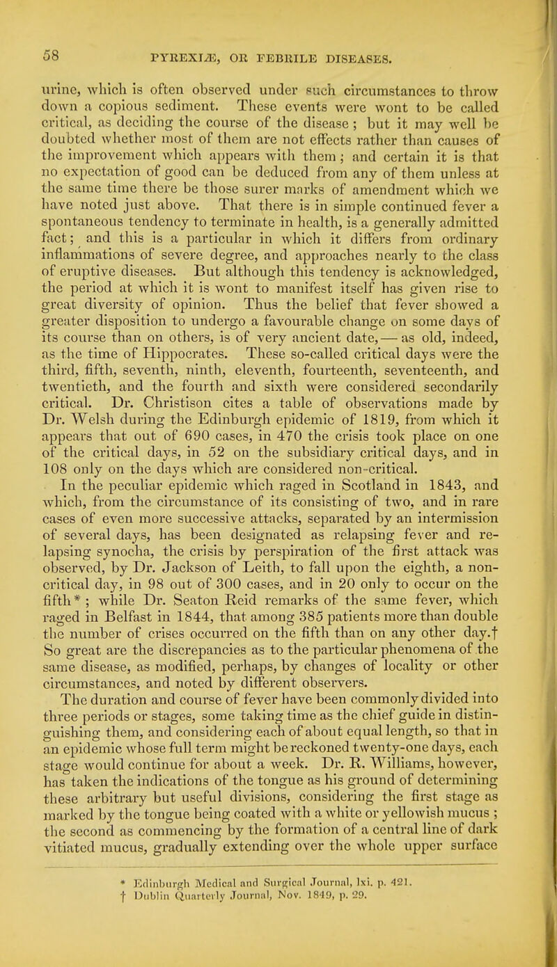 urine, which is often observed under such circumstances to throw down a copious sediment. These events were wont to be called critical, as deciding the course of the disease ; but it may well he doubted whether most of them are not effects rather than causes of the improvement which appears with them ; and certain it is that no expectation of good can be deduced from any of them unless at the same time there be those surer marks of amendment which we have noted just above. That there is in simple continued fever a spontaneous tendency to terminate in health, is a generally admitted fact; and this is a particular in which it differs from ordinary inflammations of severe degree, and approaches nearly to the class of eruptive diseases. But although this tendency is acknowledged, the period at which it is wont to manifest itself has given rise to great diversity of opinion. Thus the belief that fever showed a greater disposition to undergo a favourable change on some days of its course than on others, is of very ancient date,— as old, indeed, as the time of Hippocrates. These so-called critical days were the third, fifth, seventh, ninth, eleventh, fourteenth, seventeenth, and twentieth, and the fourth and sixth were considered secondarily critical. Dr. Christison cites a table of observations made by Dr. Welsh during the Edinburgh epidemic of 1819, from which it appears that out of 690 cases, in 470 the crisis took place on one of the critical days, in 52 on the subsidiary critical days, and in 108 only on the days which are considered non-critical. In the peculiar epidemic which raged in Scotland in 1843, and which, from the circumstance of its consisting of two, and in rare cases of even more successive attacks, separated by an intermission of several days, has been designated as relapsing fever and re- lapsing synocha, the crisis by perspiration of the first attack was observed, by Dr. Jackson of Leith, to fall upon the eighth, a non- critical day, in 98 out of 300 cases, and in 20 only to occur on the fifth * ; while Dr. Seaton Reid remarks of the same fever, which raged in Belfast in 1844, that among 385 patients more than double the number of crises occurred on the fifth than on any other day.f So great are the discrepancies as to the particular phenomena of the same disease, as modified, perhaps, by changes of locality or other circumstances, and noted by different observers. The duration and course of fever have been commonly divided into three periods or stages, some taking time as the chief guide in distin- guishing them, and considering each of about equal length, so that in an epidemic whose full term might be reckoned twenty-one days, each stage would continue for about a week. Dr. R. Williams, however, has taken the indications of the tongue as his ground of determining these arbitrary but useful divisions, considering the first stage as marked by the tongue being coated with a white or yellowish mucus ; the second as commencing by the formation of a central line of dark vitiated mucus, gradually extending over the whole upper surface * Edinburgh Medical and Surgical Journal, Ixi. p. 421. ■\ Dublin Quarterly Journal, Nov. 1849, p. 29.