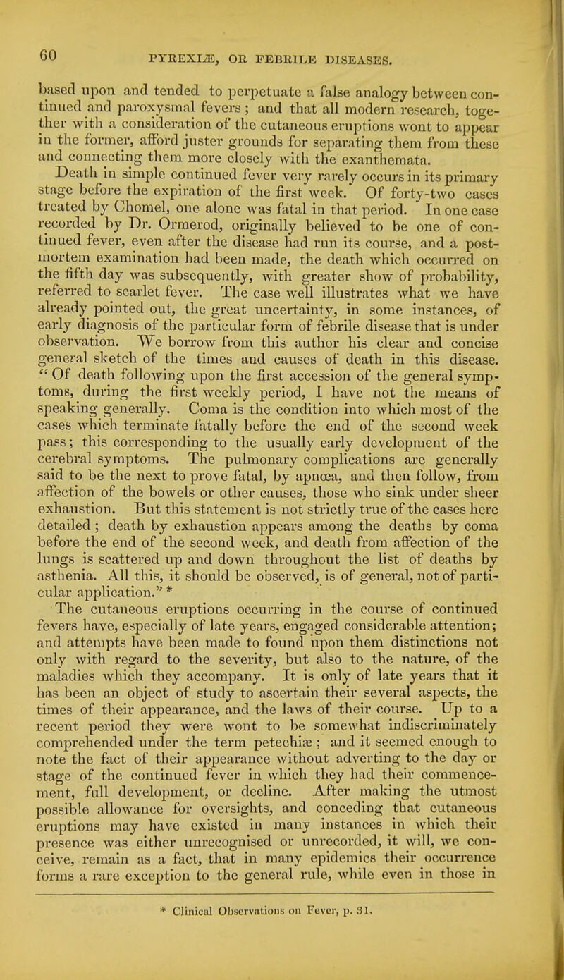 based upon and tended to perpetuate a false analogy between con- tinued and paroxysmal fevers; and that all modern research, toge- ther with a consideration of the cutaneous eruptions wont to appear in the former, afford juster grounds for separating them from these and connecting them more closely with the exanthemata. Death in simple continued fever very rarely occurs in its primary stage before the expiration of the first week. Of forty-two cases treated by Chomel, one alone was fatal in that period. In one case recorded by Dr. Orraerod, originally believed to be one of con- tinued fever, even after the disease had run its course, and a post- mortem examination had been made, the death which occurred on the fifth day was subsequently, with greater show of probability, referred to scarlet fever. The case well illustrates what we have already pointed out, the great uncertainty, in some instances, of early diagnosis of the particular form of febrile disease that is under observation. We borrow from this author his clear and concise general sketch of the times and causes of death in this disease.  Of death following upon the first accession of the general symp- toms, during the first weekly period, I have not the means of speaking generally. Coma is the condition into which most of the cases which terminate fatally before the end of the second week pass; this corresponding to the usually early development of the cerebral symptoms. The pulmonary complications are generally said to be the next to prove fatal, by apnoea, and then follow, from affection of the bowels or other causes, those who sink under sheer exhaustion. But this statement is not strictly true of the cases here detailed ; death by exhaustion appears among the deaths by coma before the end of the second week, and death from affection of the lungs is scattered up and down throughout the list of deaths by asthenia. All this, it should be observed, is of general, not of parti- cular application. * The cutaneous eruptions occurring in the course of continued fevers have, especially of late years, engaged considerable attention; and attempts have been made to found upon them distinctions not only with regard to the severity, but also to the nature, of the maladies which they accompany. It is only of late years that it has been an object of study to ascertain their several aspects, the times of their appearance, and the laws of their course. Up to a recent period they were wont to be somewhat indiscriminately comprehended under the term petechia?; and it seemed enough to note the fact of their appearance without adverting to the day or stage of the continued fever in which they had their commence- ment, full development, or decline. After making the utmost possible allowance for oversights, and conceding that cutaneous eruptions may have existed in many instances in which their presence was either unrecognised or unrecorded, it will, wc con- ceive, remain as a fact, that in many epidemics their occurrence forms a rare exception to the general rule, while even in those in