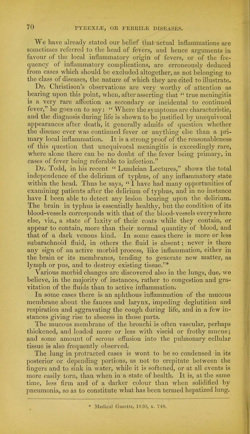 We have already stated our belief that actual inflammations are sometimes referred to the head of fevers, and hence arguments in favour of the local inflammatory origin of fevers, or of the fre- quency of inflammatory complications, are erroneously deduced from cases which should be excluded altogether, as not belonging to the class of diseases, the nature of which they are cited to illustrate. Dr. Christison's observations are very worthy of attention as bearing upon this point, when, after asserting that  true meningitis is a very rare affection as secondary or incidental to continued fever, he goes on to say:  Where the symptoms are characteristic, and the diagnosis during life is shown to be justified by unequivocal appearances after death, it generally admits of question whether the disease ever was continued fever or anything else than a pri- mary local inflammation. It is a strong proof of the reasonableness of this question that unequivocal meningitis is exceedingly rare, where alone there can be no doubt of the fever being primary, in cases of fever being referable to infection. Dr. Todd, in his recent  Lumleian Lectures, shows the total independence of the delirium of typhus, of any inflammatory state within the head. Thus he says,  I have had many opportunities of examining patients after the delirium of typhus, and in no instance have I been able to detect any lesion bearing upon the delirium. The brain in typhus is essentially healthy, but the condition of its blood-vessels corresponds with that of the blood-vessels everywhere else, viz., a state of laxity of their coats while they contain, or appear to contain, more than their normal quantity of blood, and that of a dark venous kind. In some cases there is more or less subarachnoid fluid, in others the fluid is absent; never is there any sign of an active morbid process, like inflammation, either in the brain or its membranes, tending to generate new matter, as lymph or pus, and to destroy existing tissue.* Various morbid changes are discovered also in the lungs, due, we believe, in the majority of instances, rather to congestion and gra- vitation of the fluids than to active inflammation* In some cases there is an aphthous inflammation of the mucous membrane about the fauces and larynx, impeding deglutition and respiration and aggravating the cough during life, and in a few in- stances giving rise to abscess in those parts. The mucous membrane of the bronchi is often vascular, perhaps thickened, and loaded more or less with viscid or frothy mucus; and some amount of serous effusion into the pulmonary cellular tissue is also frequently observed; The lung in protracted cases is wont to be so condensed in its posterior or depending jDortions, as not to crepitate between the fingers and to sink in water, while it is softened, or at all events is more easily torn, than when in a state of health. It is, at the same time, less firm and of a darker colour than when solidified by pneumonia, so as to constitute what has been termed hepatized lung.