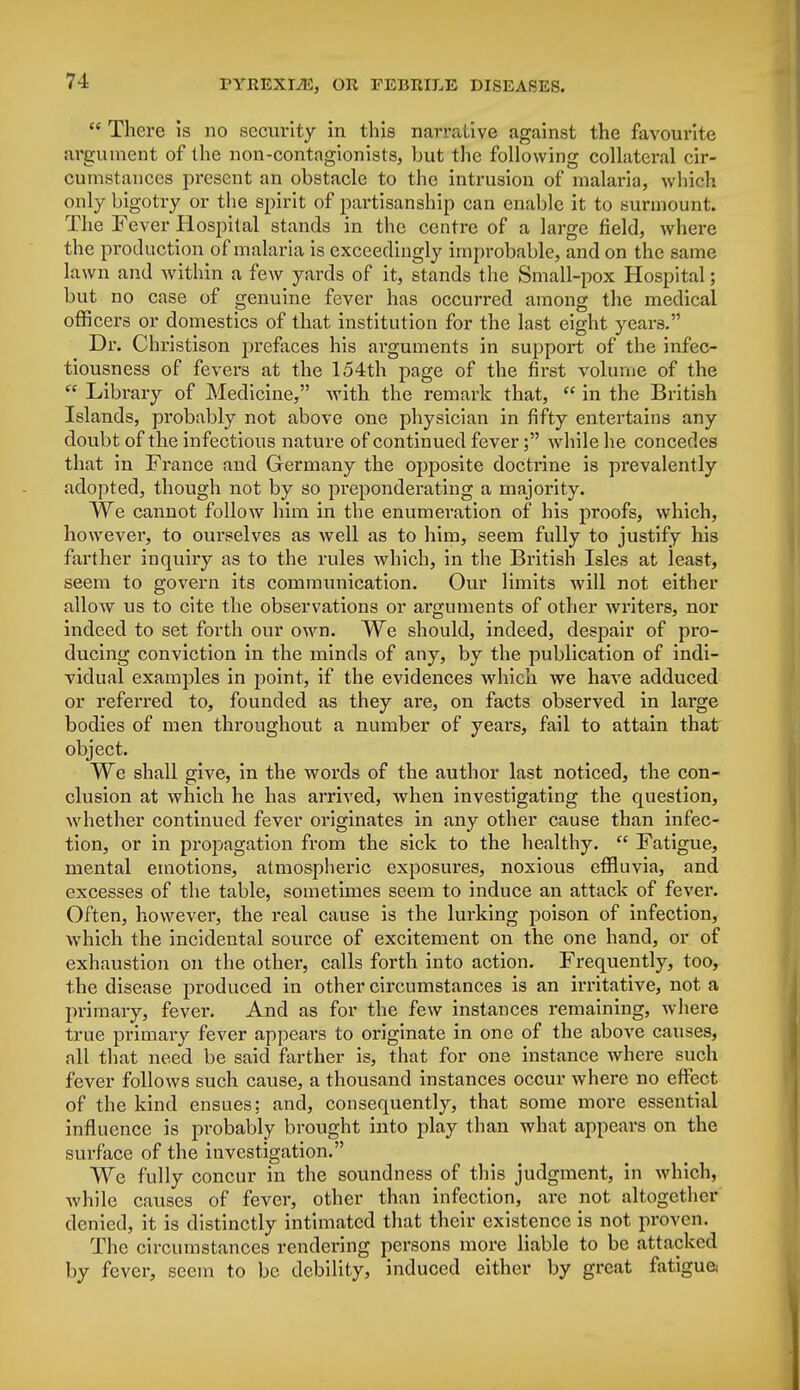  There is no security in this narrative against the favourite argument of the non-contagionists, but the following collateral cir- cumstances present an obstacle to the intrusion of malaria, which only bigotry or the spirit of partisanship can enable it to surmount. The Fever Hospital stands in the centre of a large field, where the production of malaria is exceedingly improbable, and on the same lawn and within a few yards of it, stands the Small-pox Hospital; but no case of genuine fever has occurred among the medical officers or domestics of that institution for the last eight years. Dr. Christison prefaces his arguments in support of the infec- tiousness of fevers at the 154th page of the first volume of the  Library of Medicine, with the remark that,  in the British Islands, probably not above one physician in fifty entertains any doubt of the infectious nature of continued fever; while he concedes that in France and Germany the opposite doctrine is prevalently adopted, though not by so preponderating a majority. We cannot follow him in the enumeration of his proofs, which, however, to ourselves as well as to him, seem fully to justify his farther inquiry as to the rules which, in the British Isles at least, seem to govern its communication. Our limits will not either allow us to cite the observations or arguments of other writers, nor indeed to set forth our own. We should, indeed, despair of pro- ducing conviction in the minds of any, by the publication of indi- vidual examples in point, if the evidences which we have adduced or referred to, founded as they are, on facts observed in large bodies of men throughout a number of years, fail to attain that object. We shall give, in the words of the author last noticed, the con- clusion at which he has arrived, when investigating the question, whether continued fever originates in any other cause than infec- tion, or in propagation from the sick to the healthy.  Fatigue, mental emotions, atmospheric exposures, noxious effluvia, and excesses of the table, sometimes seem to induce an attack of fever. Often, however, the real cause is the lurking poison of infection, which the incidental source of excitement on the one hand, or of exhaustion on the other, calls forth into action. Frequently, too, the disease produced in other circumstances is an irritative, not a primary, fever. And as for the few instances remaining, where true primary fever appears to originate in one of the above causes, all that need be said farther is, that for one instance where such fever follows such cause, a thousand instances occur where no effect of the kind ensues: and, consequently, that some more essential influence is probably brought into play than what appears on the surface of the investigation. We fully concur in the soundness of this judgment, in which, while causes of fever, other than infection, are not altogether denied, it is distinctly intimated that their existence is not proven. The circumstances rendering persons more liable to be attacked by fever, seem to be debility, induced either by great fatigua