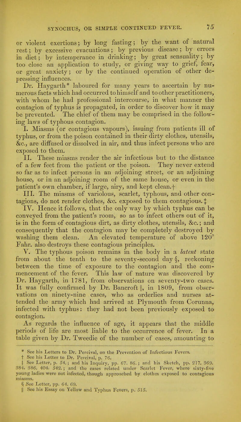 or violent exertions; by long fasting; by the want of natural rest; by excessive evacuations; by previous disease ; by errors in diet; by intemperance in drinking; by great sensuality; by too close an application to study, or giving way to grief, fear, or great anxiety; or by the continued operation of other de- pressing influences. Dr. Haygarth* laboured for many years to ascertain by nu- merous facts which had occurred to himself and to other practitioners, with whom he had professional intercourse, in what manner the contagion of typhus is propagated, in order to discover how it may be prevented. The chief of them may be comprised in the follow- ing laws of typhous contagion. I. Miasms (or contagious vapours), issuing from patients ill of typhus, or from the poison contained in their dirty clothes, utensils, &c, are diffused or dissolved in air, and thus infect persons who are exposed to them. II. These miasms render the air infectious but to the distance of a few feet from the patient or the poison. They never extend so far as to infect persons in an adjoining street, or an adjoining house, or in an adjoining room of the same house, or even in the patient's own chamber, if large, airy, and kept clean.f III. The miasms of variolous, scarlet, typhous, and other con- tagions, do not render clothes, &c. exposed to them contagious. J IV. Hence it follows, that the only way by which typhus can be conveyed from the patient's room, so as to infect others out of it, is in the form of contagious dirt, as dirty clothes, utensils, &c.; and consequently that the contagion may be completely destroyed by washing them clean. An elevated temperature of above 120° Fahr. also destroys these contagious principles. V. The typhous poison remains in the body in a latent state from about the tenth to the seventy-second day §, reckoning between the time of exposure to the contagion and the com- mencement of the fever. This law of nature was discovered by Dr. Haygarth, in 1781, from observations on seventy-two cases. It was fully confirmed by Dr. Bancroft ||, in 1809, from obser- vations on ninety-nine cases, who as orderlies and nurses at- tended the army which had arrived at Plymouth from Corunna, infected with typhus: they had not been previously exposed to contagion. As regards the influence of age, it appears that the middle periods of life are most liable to the occurrence of fever. In a table given by Dr. Tweedie of the number of cases, amounting to * See his Letters to Dr. Percival, on the Prevention of Infectious Fevers, f See his Letter to Dr. Pcicival, p. 76. | See Letter, p. 54.; and his Inquiry, pp. 67. 86. ; and his Sketch, pp. 217. 369. 384. 386. 404. 542. ; and the cases related under Scarlet Fever, where sixty-five young ladies were not infected, though approached by clothes exposed to contagious miasms. § See Letter, pp. 64. 69. || See his Essay on Yellow and Typhus Fevers, p. 515.