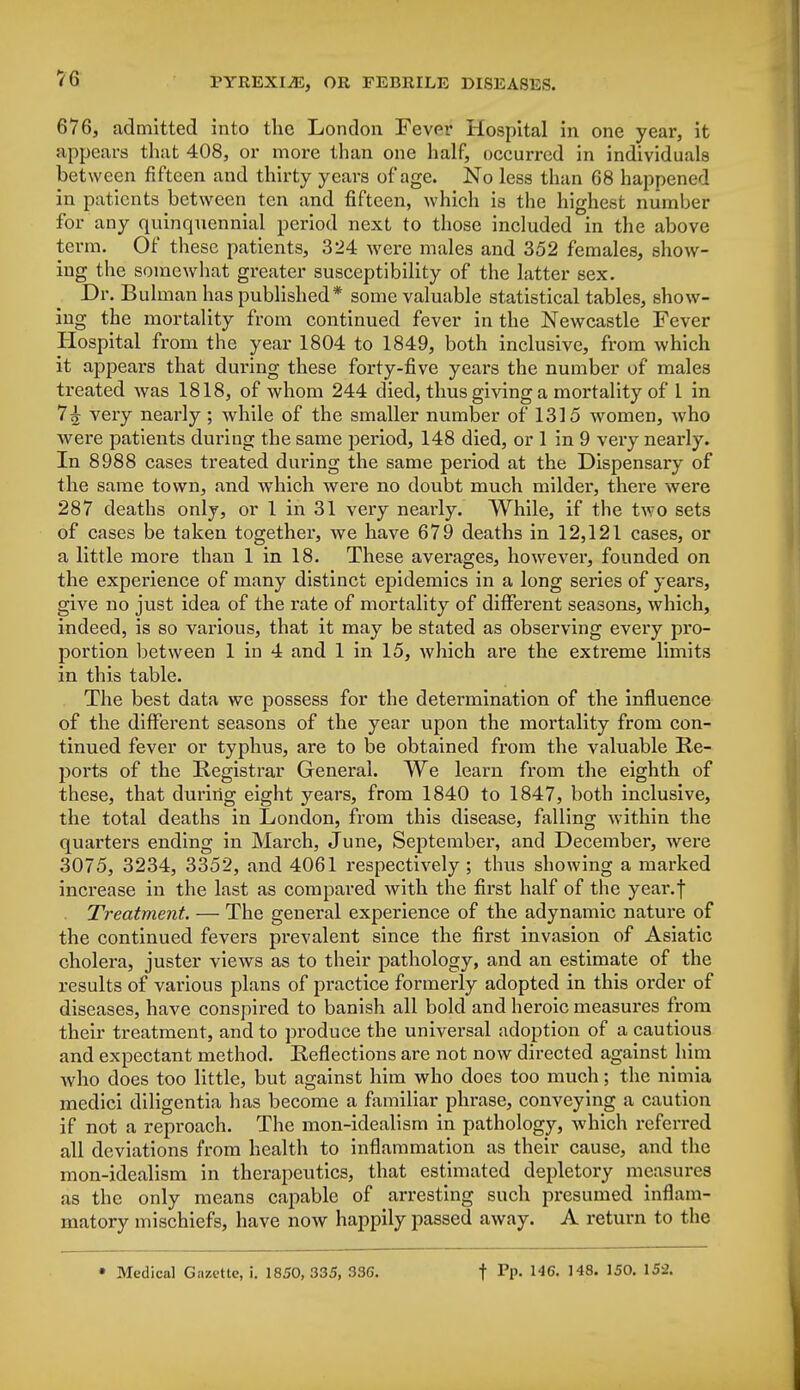 676, admitted into the London Fever Hospital in one year, it appears that 408, or more than one half, occurred in individuals between fifteen and thirty years of age. No less than 68 happened in patients between ten and fifteen, which is the highest number for any quinquennial period next to those included in the above term. Of these patients, 324 were males and 352 females, show- ing the somewhat greater susceptibility of the latter sex. Dr. Bulman has published* some valuable statistical tables, show- ing the mortality from continued fever in the Newcastle Fever Hospital from the year 1804 to 1849, both inclusive, from which it appears that during these forty-five years the number of males treated was 1818, of whom 244 died, thus giving a mortality of 1 in 7£ very nearly ; while of the smaller number of 1315 women, who were patients during the same period, 148 died, or 1 in 9 very nearly. In 8988 cases treated during the same period at the Dispensary of the same town, and which were no doubt much milder, there were 287 deaths only, or 1 in 31 very nearly. While, if the two sets of cases be taken together, we have 679 deaths in 12,121 cases, or a little more than 1 in 18. These averages, however, founded on the experience of many distinct epidemics in a long series of years, give no just idea of the rate of mortality of different seasons, which, indeed, is so various, that it may be stated as observing every pro- portion between 1 in 4 and 1 in 15, which are the extreme limits in this table. The best data we possess for the determination of the influence of the different seasons of the year upon the mortality from con- tinued fever or typhus, are to be obtained from the valuable Re- ports of the Registrar General. We learn from the eighth of these, that during eight years, from 1840 to 1847, both inclusive, the total deaths in London, from this disease, falling within the quarters ending in March, June, September, and December, were 3075, 3234, 3352, and 4061 respectively ; thus showing a marked increase in the last as compared with the first half of the year.f Treatment. — The general experience of the adynamic nature of the continued fevers prevalent since the first invasion of Asiatic cholera, juster views as to their pathology, and an estimate of the results of various plans of practice formerly adopted in this order of diseases, have conspired to banish all bold and heroic measures from their treatment, and to produce the universal adoption of a cautious and expectant method. Reflections are not now directed against him who does too little, but against him who does too much; the nimia medici diligentia has become a familiar phrase, conveying a caution if not a reproach. The mon-idealism in pathology, which referred all deviations from health to inflammation as their cause, and the mon-idealism in therapeutics, that estimated depletory measures as the only means capable of arresting such presumed inflam- matory mischiefs, have now happily passed away. A return to the