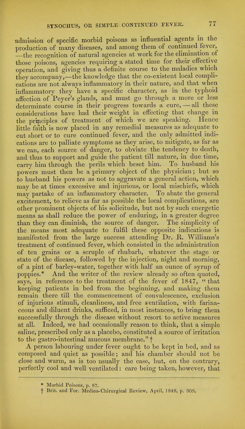 admission of specific morbid poisons as influential agents in the production of many diseases, and among them of continued fever, —the recognition of natural agencies at work for the elimination of those poisons, agencies requiring a stated time for their effective operation, and giving thus a definite course to the maladies which they accompany,.—the knowledge that the co-existent local compli- cations are not always inflammatory in their nature, and that when inflammatory they have a specific character, as in the typhoid affection of Peyer's glands, and must go through a more or less determinate course in their progress towards a cure, — all these considerations have had their weight in effecting that change in the principles of treatment of which we are speaking. Hence little faith is now placed in any remedial measures as adequate to cut short or to cure continued fever, and the only admitted indi- cations are to palliate symptoms as they arise, to mitigate, as far as we can, each source of danger, to obviate the tendency to death, and thus to support and guide the patient till nature, in due time, carry him through the perils which beset him. To husband his powers must then be a primary object of the physician; but so to husband his powers as not to aggravate a general action, which may be at times excessive and injurious, or local mischiefs, which may partake of an inflammatory character. To abate the general excitement, to relieve as far as possible the local complications, are other prominent objects of his solicitude, but not by such energetic means as shall reduce the power of enduring, in a greater degree than they can diminish, the source of danger. The simplicity of the means most adequate to fulfil these opposite indications is manifested from the large success attending Dr. R. Williams's treatment of continued fever, which consisted in the administration of ten grains or a scruple of rhubarb, whatever the stage or state of the disease, followed by the injection, night and morning, of a pint of barley-water, together with half an ounce of syrup of poppies.* And the writer of the review already so often quoted, says, in reference to the treatment of the fever of 1847,  that keeping patients in bed from the beginning, and making them remain there till the commencement of convalescence, exclusion of injurious stimuli, cleanliness, and free ventilation, with farina- ceous and diluent drinks, sufficed, in most instances, to bring them successfully through the disease without resort to active measures at all. Indeed, we had occasionally reason to think, that a simple saline, prescribed only as a placebo, constituted a source of irritation to the gastro-intestinal mucous membrane. f A person labouring under fever ought to be kept in bed, and as composed and quiet as possible; and his chamber should not be close and warm, as is too usually the case, but, on the contrary, perfectly cool and well ventilated: care being taken, however, that * Morbid Poisons, p. 87. f Brit, and For. Medico-Chirurgical Review, April, 1848, p. 303.