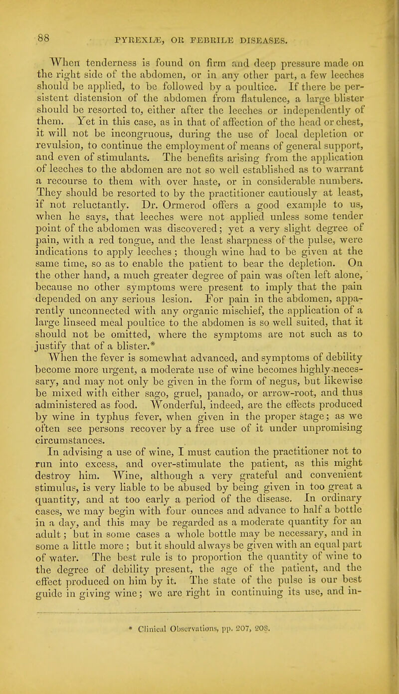 When tenderness is found on firm and deep pressure made on the right side of the abdomen, or in any other part, a few leeches should be applied, to be followed by a poultice. If there be per- sistent distension of the abdomen from flatulence, a large blister should be resorted to, either after the leeches or independently of them. Yet in this case, as in that of affection of the head or chest, it will not be incongruous, during the use of local depletion or revulsion, to continue the employment of means of general support, and even of stimulants. The benefits arising from the application of leeches to the abdomen are not so well established as to warrant a recourse to them with over haste, or in considerable numbers. They should be resorted to by the practitioner cautiously at least, if not reluctantly. Dr. Ormerod offers a good example to us, when he says, that leeches were not applied unless some tender point of the abdomen was discovered; yet a very slight degree of pain, with a red tongue, and the least sharpness of the pulse, were indications to apply leeches; though wine had to be given at the same time, so as to enable the patient to bear the depletion. On the other hand, a much greater degree of pain was often left alone, because no other symptoms were present to imply that the pain depended on any serious lesion. For pain in the abdomen, appa- rently unconnected with any organic mischief, the application of a large linseed meal poultice to the abdomen is so well suited, that it should not be omitted, where the symptoms are not such as to justify that of a blistei\* When the fever is somewhat advanced, and symptoms of debility become more urgent, a moderate use of wine becomes highly-neces- sary, and may not only be given in the form of negus, but likewise be mixed with either sago, gruel, panado, or arrow-root, and thus administered as food. Wonderful, indeed, are the effects produced by wine in typhus fever, when given in the proper stage; as we often see persons recover by a free use of it under unpromising circumstances. In advising a use of wine, I must caution the practitioner not to run into excess, and over-stimulate the patient, as this might destroy him. Wine, although a very grateful and convenient stimulus, is very liable to be abused by being given in too great a quantity, and at too early a period of the disease. In ordinary cases, we may begin with four ounces and advance to half a bottle in a day, and this may be regarded as a moderate quantity for an adult; but in some cases a whole bottle may be necessary, and in some a little more ; but it should always be given with an equal part of water. The best rule is to proportion the quantity of wine to the degree of debility present, the age of the patient, and the effect produced on him by it. The state of the pulse is our best guide in giving wine; we are right in continuing its use, and in- * Clinical Observations, pp. '-'07, '20S.