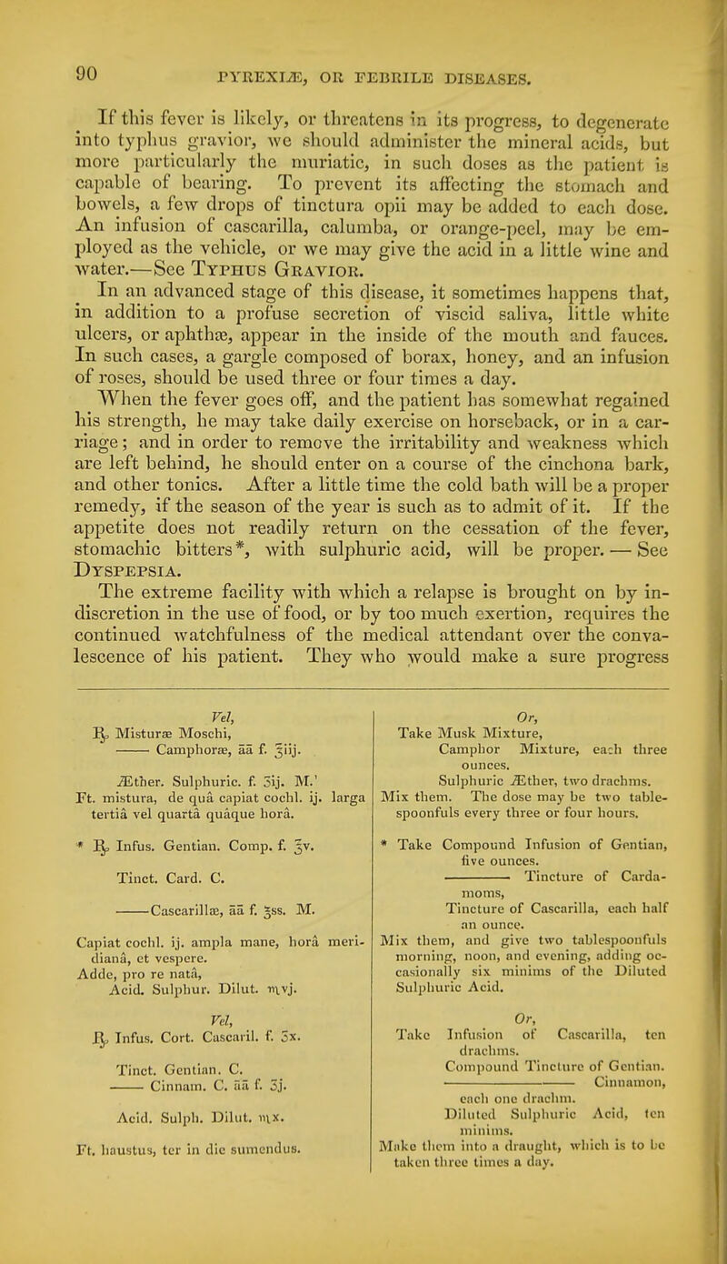 If this fever is likely, or threatens in its progress, to degenerate into typhus gravior, we should administer the mineral acids, but more particularly the muriatic, in such doses as the patient is capable of bearing. To prevent its affecting the stomach and bowels, a few drops of tinctura opii may be added to each dose. An infusion of cascarilla, calumba, or orange-peel, may be em- ployed as the vehicle, or we may give the acid in a little wine and water.—See Typhus Gravior. In an advanced stage of this disease, it sometimes happens that, in addition to a profuse secretion of viscid saliva, little white ulcers, or aphthaj, appear in the inside of the mouth and fauces. In such cases, a gargle composed of borax, honey, and an infusion of roses, should be used three or four times a day. When the fever goes off, and the patient has somewhat regained his strength, he may take daily exercise on horseback, or in a car- riage ; and in order to remove the irritability and weakness which are left behind, he should enter on a course of the cinchona bark, and other tonics. After a little time the cold bath will be a proper remedy, if the season of the year is such as to admit of it. If the appetite does not readily return on the cessation of the fever, stomachic bitters *, with sulphuric acid, will be proper. — See Dyspepsia. The extreme facility with which a relapse is brought on by in- discretion in the use of food, or by too much exertion, requires the continued watchfulness of the medical attendant over the conva- lescence of his patient. They who would make a sure progress Vel, Misturse Moschi, Camphorae, aa f. ^iij. JEther. Sulphuric, f. 5ij. M.' Ft. mistura, de qua capiat cochl. ij. tertia vel quarta quaque bora. * J^, Infus. Gentian. Comp. f. 3V. Tinct. Card. C. Cascarilla?, aa f. *ss. M. Capiat cochl. ij. ampla mane, hora diana, ct vespere. Adde, pro re nata, Acid. Sulphur. Dilut. mvj. Vel, J^, Infus. Cort. Cascaril. F. 5x. Tinct. Gentian. C. Cinnam. C. aa f. 3j. larga Acid. Sulph. Dilut. in*. Ft. haustus, ter in die sumendus. Or, Take Musk Mixture, Camphor Mixture, ea:h three ounces. Sulphuric jEther, two drachms. Mix them. The dose may be two table- spoonfuls every three or four hours. * Take Compound Infusion of Gentian, five ounces. ■ Tincture of Carda- moms, Tincture of Cascarilla, each half an ounce. Mix them, and give two tahlespoonfuls morning, noon, and evening, adding oc- casionally six minims of the Diluted Sulphuric Acid. Or, Take Infusion of Cascarilla, ten drachms. Compound Tincture of Gentian. • Cinnamon, each one drachm. Diluted Sulphuric Acid, ten minims. Make them into a draught, which is to be taken three times a day.