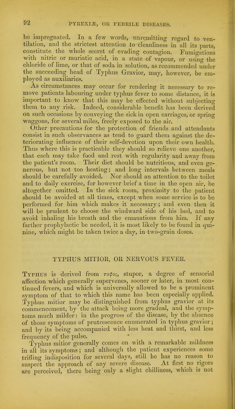 be impregnated. In a few words, unremitting regard to ven- tilation, and the strictest attention to cleanliness in all its parts, constitute the whole secret of evading contagion. Fumigations with nitric or muriatic acid, in a state of vapour, or using the chloride of lime, or that of soda in solution, as recommended under the succeeding head of Typhus Gravior, may, however, be em- ployed as auxiliaries. As circumstances may occur for rendering it necessary to re- move patients labouring under typhus fever to some distance, it is important to know that this may be effected without subjecting them to any risk. Indeed, considerable benefit has been derived on such occasions by conveying the sick in open carriages, or spring waggons, for several miles, freely exposed to the air. Other precautions for the protection of friends and attendants consist in such observances as tend to guard them against the de- teriorating influence of their self-devotion upon their own health. Thus where this is practicable they should so relieve one another, that each may take food and rest with regularity and away from the patient's room. Their diet should be nutritious, and even ge- nerous, but not too heating; and long intervals between meals should be carefully avoided. Nor should an attention to the toilet and to daily exercise, for however brief a time in the open air, be altogether omitted. In the sick room, proximity to the patient should be avoided at all times, except when some service is to be performed for him which makes it necessary; and even then it will be prudent to choose the windward side of his bed, and to avoid inhaling his breath and the emanations from him. If any farther prophylactic be needed, it is most likely to be found in qui- nine, which might be taken twice a day, in two-grain doses. TYPHUS MITIOR, OR NERVOUS FEVER. Typhus is derived from -rupoj, stupor, a degree of sensorial affection which generally supervenes, sooner or later, in most con- tinued fevers, and which is universally allowed to be a prominent symptom of that to which this name has been especially applied. Typhus mitior may be distinguished from typhus gravior at its commencement, by the attack being more gradual, and the symp- toms much milder: in the progress of the disease, by the absence of those symptoms of prutrescence enumerated in typhus gravior; and by its being accompanied with less heat and thirst, and less frequency of the pulse. Typhus mitior generally comes on with a remarkable mildness in all its symptoms ; and although the patient experiences some trifling indisposition for several days, still he has no reason to suspect the approach of any severe disease. At first no rigors are perceived, there being only a slight chilliness, which is not