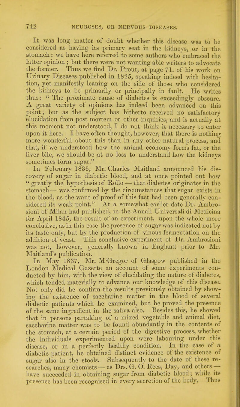 It was long matter of doubt whether this disease was to be considered as having its primary seat in the kidneys, or in the stomach: we have here referred to some authors who embraced the latter opinion ; but there were not wanting able writers to advocate the former. Thus we find Dr. Prout, at page 71. of his work on Urinary Diseases published in 1825, speaking indeed with hesita- tion, yet manifestly leaning on the side of those who considered the kidneys to be primarily or principally in fault. He writes thus:  The proximate cause of diabetes is exceedingly obscure. A great variety of opinions has indeed been advanced on this point; but as the subject has hitherto received no satisfactory elucidation from post mortem or other inquiries, and is actually at this moment not understood, I do not think it necessary to enter upon it here. I have often thought, however, that there is nothing more wonderful about this than in any other natural process, and that, if we understood how the animal economy forms fat, or the liver bile, Ave should be at no loss to understand how the kidneys sometimes form sugar. In February 1836, Mr. Charles Maitland announced his dis- covery of sugar in diabetic blood, and at once pointed out how  greatly the hypothesis of Rollo — that diabetes originates in the stomach— was confirmed by the circumstances that sugar exists in the blood, as the want of proof of this fact had been generally con- sidered its weak point. At a somewhat earlier date Dr. Ambro- sioni of Milan had published, in the Annali Universali di Medicina for April 1845, the result of an experiment, upon the whole more conclusive, as in this case the presence of sugar was indicated not by its taste only, but by the production of vinous fermentation on the addition of yeast. This conclusive experiment of Dr. Ambrosioni was not, however, generally known in England prior to Mr. Maitland's publication. In May 1837, Mr. M'Gregor of Glasgow published in the London Medical Gazette an account of some experiments con- ducted by him, with the view of elucidating the nature of diabetes, which tended materially to advance our knowledge of this disease. Not only did he confirm the results previously obtained by show- ing the existence of saccharine matter in the blood of several diabetic patients which he examined, but he proved the presence of the same ingredient in the saliva also. Besides this, he showed that in persons partaking of a mixed vegetable and animal diet, saccharine matter was to be found abundantly in the contents of the stomach, at a certain period of the digestive process, whether the individuals experimented upon were labouring under this disease, or in a perfectly healthy condition. In the case of a diabetic patient, he obtained distinct evidence of the existence of sugar also in the stools. Subsequently to the date of these re- searches, many chemists — as Drs. G. O. Eccs, Day, and others — have succeeded in obtaining sugar from diabetic blood; while its presence has been recognised in every secretion of the body. Thus