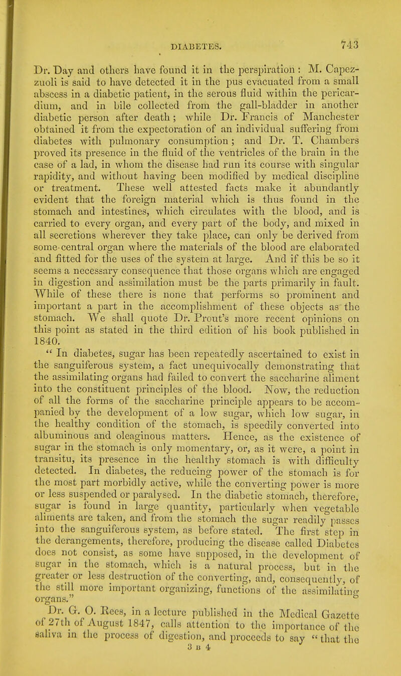 Dr. Day and others have found it in the perspiration : M. Capcz- zuoli is said to have detected it in the pus evacuated from a small abscess in a diabetic patient, in the serous fluid within the pericar- dium, and in bile collected from the gall-bladder in another diabetic person after death; while Dr. Francis of Manchester obtained it from the expectoration of an individual suffering from diabetes with pulmonary consumption; and Dr. T. Chambers proved its presence in the fluid of the ventricles of the brain in the case of a lad, in whom the disease had run its course with singular rapidity, and without having been modified by medical discipline or treatment. These Avell attested facts make it abundantly evident that the foreign material which is thus found in the stomach and intestines, which circulates with the blood, and is carried to every organ, and every part of the body, and mixed in all secretions wherever they take place, can only be derived from some-central organ where the materials of the blood are elaborated and fitted for the uses of the system at large. And if this be so it seems a necessary consequence that those organs which are engaged in digestion and assimilation must be the parts primarily in fault. While of these there is none that performs so prominent and important a part in the accomplishment of these objects as the stomach. We shall quote Dr. Prout's more recent opinions on this point as stated in the third edition of his book published in 1840.  In diabetes, sugar has been repeatedly ascertained to exist in the sanguiferous system, a fact unequivocally demonstrating that the assimilating organs had failed to convert the saccharine aliment into the constituent principles of the blood. Now, the reduction of all the forms of the saccharine principle appears to be accom- panied by the development of a low sugar, which low sugar, in the healthy condition of the stomach, is speedily converted into albuminous and oleaginous matters. Hence, as the existence of sugar in the stomach is only momentary, or, as it were, a point in transitu, its presence in the healthy stomach is with difficulty detected. In diabetes, the reducing power of the stomach is for the most part morbidly active, while the converting power is more or less suspended or paralysed. In the diabetic stomach, therefore, sugar is found in large quantity, particularly when vegetable aliments are taken, and from the stomach the sugar readily passes into the sanguiferous system, as before stated. The first step in the derangements, therefore, producing the disease called Diabetes does not consist, as some have supposed, in the development of sugar in the stomach, which is a natural process, but in the greater or less destruction of the converting, and, consequently, of the still more important organizing, functions of the assimilating organs. & Dr. G. O. Rees, in a lecture published in the Medical Gazette of 27th of August 1847, calls attention to the importance of the saliva in the process of digestion, and proceeds to say «that the 3 u 4.