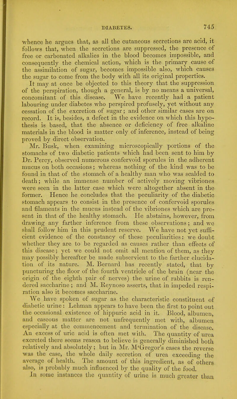 whence he argues that, as all the cutaneous secretions are acid, it follows that, -when the secretions are suppressed, the presence of free or carbonated alkalies in the blood becomes impossible, and consequently the chemical action, which is the primary cause of the assimilation of sugar, becomes impossible also, which causes the sugar to come from the body with all its original properties. It may at once be objected to this theory that the suppression of the perspiration, though a general, is by no means a universal, concomitant of this disease. We have recently had a patient labouring under diabetes who perspired profusely, yet without any cessation of the excretion of sugar; and other similar cases are on record. It is, besides, a defect in the evidence on which this hypo- thesis is based, that the absence or deficiency of free alkaline materials in the blood is matter only of inference, instead of being proved by direct observation Mr. Busk, when examining microscopically portions of the stomachs of two diabetic patients which had been sent to him by Dr. Percy, observed numerous confervoid sporules in the adherent mucus on both occasions; whereas nothing of the kind was to be found in that of the stomach of a healthy man who was scalded to death; while an immense number of actively moving vibriones were seen in the latter case which were altogether absent in the former. Hence he concludes that the peculiarity of the diabetic stomach appears to consist in the presence of confervoid sporules and filaments in the mucus instead of the vibriones which are pre- sent in that of the healthy stomach. He abstains, however, from drawing any farther inference from these observations; and we shall follow him in this prudent reserve. We have not yet suffi- cient evidence of the constancy of these peculiarities: we doubt whether they are to be regarded as causes rather than effects of this disease; yet we could not omit all mention of them, as they may possibly hereafter be made subservient to the farther elucida- tion of its nature. M. Bernard has recently stated, that by puncturing the floor of the fourth ventricle of the brain (near the origin of the eighth pair of nerves) the urine of rabbits is ren- dered saccharine ; and M. Beynoso asserts, that in impeded respi- ration also it becomes saccharine. We have spoken of sugar as the chai'acteristic constituent of diiibetic urine : Lehman appears to have been the first to point out the occasional existence of hippuric acid in it. Blood, albumen, and caseous matter are not unfrequently met with, albumen especially at the commencement and termination of the disease. An excess of uric acid is often met with. The quantity of urea excreted there seems reason to believe is generally diminished both relatively and absolutely; but in Mr. M'Grcgor's cases the reverse was the case, the whole daily secretion of urea exceeding the average of health. The amount of this ingredient, as of others also, is probably much influenced by the quality of the food. In some instances the quantity of urine is much greater than