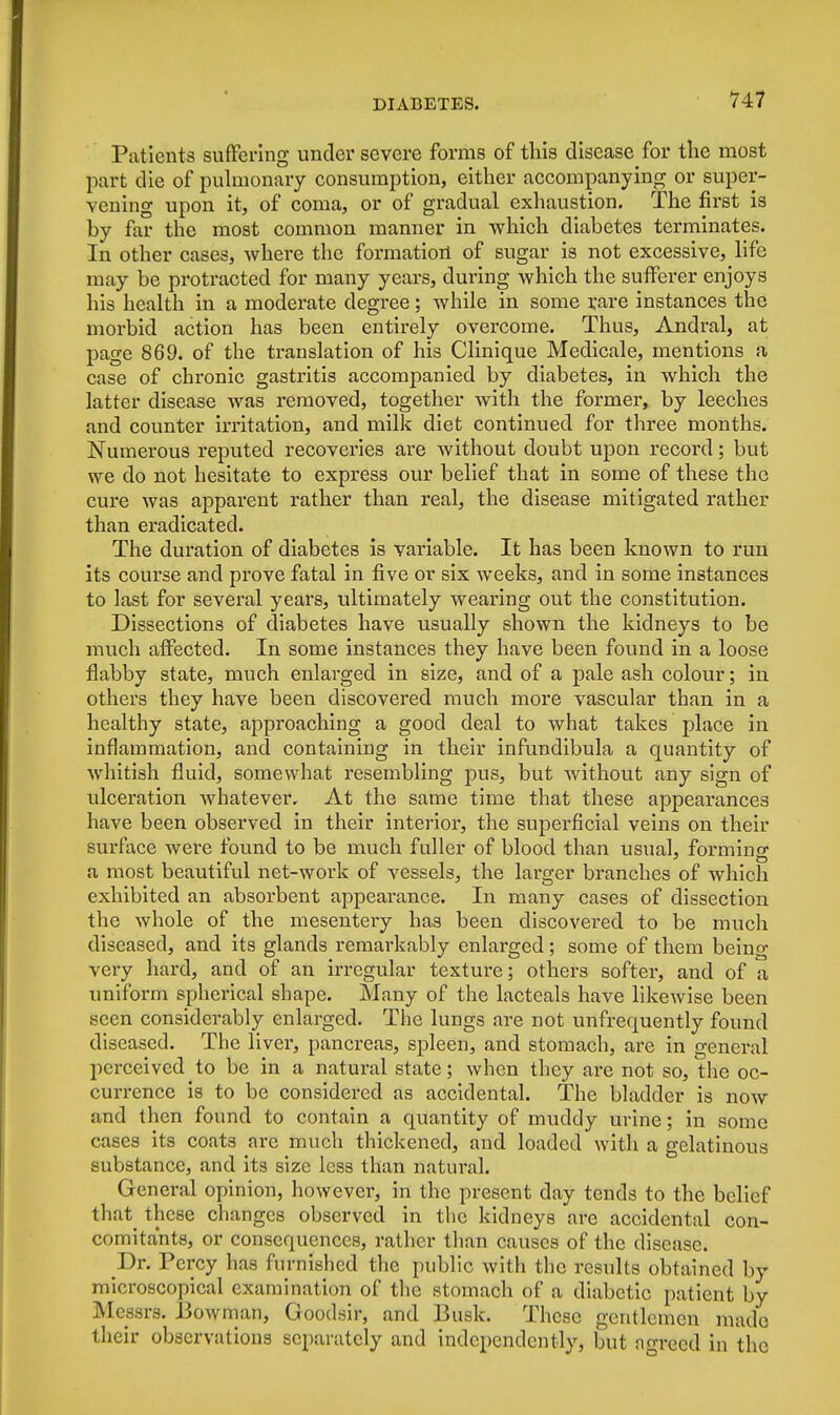 Patients suffering under severe forms of tins disease for the most part die of pulmonary consumption, either accompanying or super- vening upon it, of coma, or of gradual exhaustion. The first is by far the most common manner in which diabetes terminates. In other cases, where the formation of sugar is not excessive, life may be protracted for many years, during which the sufferer enjoys his health in a moderate degree; while in some rare instances the morbid action has been entirely overcome. Thus, Andral, at page 869. of the translation of his Clinique Medicale, mentions a case of chronic gastritis accompanied by diabetes, in which the latter disease was removed, together with the former, by leeches and counter irritation, and milk diet continued for three months. Numerous reputed recoveries are without doubt upon record; but we do not hesitate to express our belief that in some of these the cure was apparent rather than real, the disease mitigated rather than eradicated. The duration of diabetes is variable. It has been known to run its course and prove fatal in five or six weeks, and in some instances to last for several years, ultimately wearing out the constitution. Dissections of diabetes have usually shown the kidneys to be much affected. In some instances they have been found in a loose flabby state, much enlarged in size, and of a pale ash colour; in others they have been discovered much more vascular than in a healthy state, approaching a good deal to what takes place in inflammation, and containing in their infundibula a quantity of whitish fluid, somewhat resembling pus, but without any sign of ulceration whatever. At the same time that these appearances have been observed in their interior, the superficial veins on their surface were found to be much fuller of blood than usual, forming a most beautiful net-work of vessels, the larger branches of which exhibited an absorbent appearance. In many cases of dissection the whole of the mesentery has been discovered to be much diseased, and its glands remarkably enlarged; some of them being very hard, and of an irregular texture; others softer, and of a uniform spherical shape. Many of the lacteals have likewise been seen considerably enlarged. The lungs are not unfrequently found diseased. The liver, pancreas, spleen, and stomach, are in general perceived to be in a natural state; when they are not so, the oc- currence is to be considered as accidental. The bladder is now and then found to contain a quantity of muddy urine; in some cases its coats arc much thickened, and loaded with a gelatinous substance, and its size less than natural. General opinion, however, in the present day tends to the belief that these changes observed in the kidneys are accidental con- comitants, or consequences, rather than causes of the disease. Dr. Percy has furnished the public with the results obtained by microscopical examination of the stomach of a diabetic patient by Messrs. Bowman, Goodsir, and Busk. These gentlemen made their observations separately and independently, but ngrecd in the