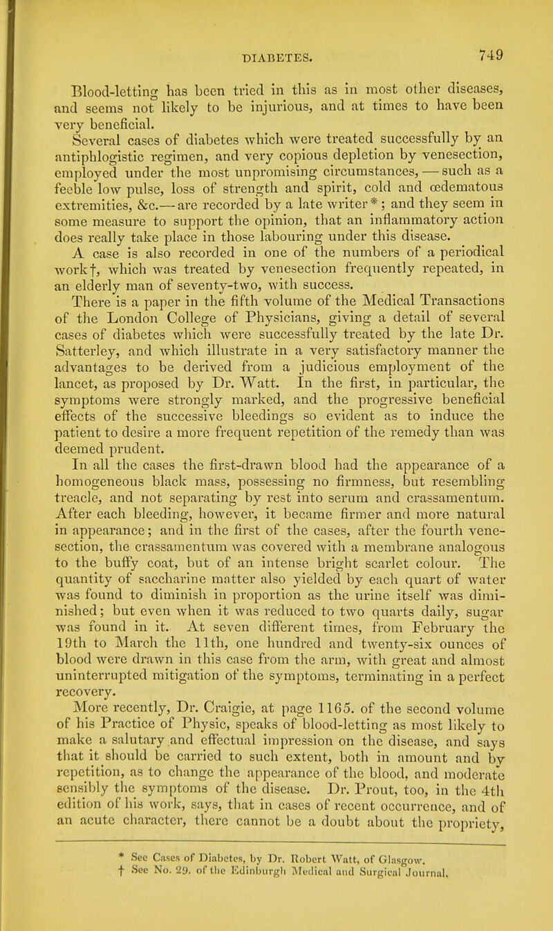 Blood-letting has been tried in this as in most other diseases, and seems not likely to be injurious, and at times to have been very beneficial. Several cases of diabetes which were treated successfully by an antiphlogistic regimen, and very copious depletion by venesection, employed under the most unpromising circumstances, — such as a feeble low pulse, loss of strength and spirit, cold and cedematou3 extremities, &c.— are recorded by a late writer *; and they seem in some measure to support the opinion, that an inflammatory action does really take place in those labouring under this disease. A case is also recorded in one of the numbers of a periodical workf, which was treated by venesection frequently repeated, in an elderly man of seventy-two, with success. There is a paper in the fifth volume of the Medical Transactions of the London College of Physicians, giving a detail of several cases of diabetes which were successfully treated by the late Dr. Satterley, and which illustrate in a very satisfactory manner the advantages to be derived from a judicious employment of the lancet, as proposed by Dr. Watt. In the first, in particular, the symptoms were strongly marked, and the progressive beneficial effects of the successive bleedings so evident as to induce the patient to desire a more frequent repetition of the remedy than was deemed pi*udent. In all the cases the first-drawn blood had the appearance of a homogeneous black mass, possessing no firmness, but resembling treacle, and not separating by rest into serum and crassamentum. After each bleeding, however, it became firmer and more natural in appearance; and in the first of the cases, after the fourth vene- section, the crassamentum was covered with a membrane analogous to the buffy coat, but of an intense bright scai'let colour. The quantity of saccharine matter also yielded by each quart of water was found to diminish in proportion as the urine itself was dimi- nished ; but even when it was reduced to two quarts daily, sugar was found in it. At seven different times, from February the 19th to March the 11th, one hundred and twenty-six ounces of blood were drawn in this case from the arm, with great and almost uninterrupted mitigation of the symptoms, terminating in a perfect recovery. More recently, Dr. Craigie, at page 1165. of the second volume of his Practice of Physic, speaks of blood-letting as most likely to make a salutary and effectual impression on the disease, and says that it should be carried to such extent, both in amount and bv repetition, as to change the appearance of the blood, and moderate sensibly the symptoms of the disease. Dr. Prout, too, in the 4th edition of his work, says, that in cases of recent occurrence, and of an acute character, there cannot be a doubt about the propriety, * See Cases of Diabetes, by Dr. Robert Watt, of Glasgow. f See No. 2y. of the Edinburgh Medical and Surgical .Journal.