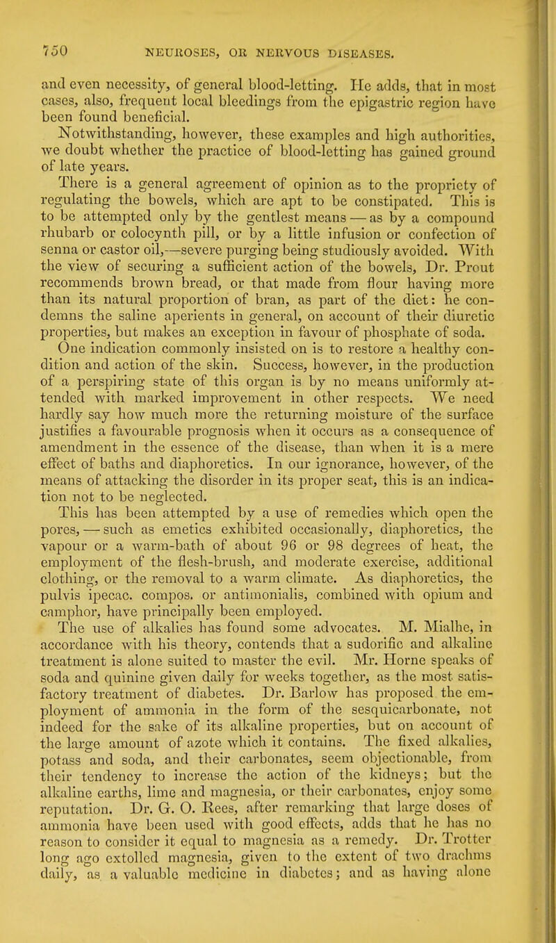 and even necessity, of general blood-letting. He adds, that in most cases, also, frequent local bleedings from the epigastric region have been found beneficial. Notwithstanding, however, these examples and high authorities, we doubt whether the practice of blood-letting has gained ground of late years. There is a general agreement of opinion as to the propriety of regulating the bowels, which are apt to be constipated. This is to be attempted only by the gentlest means — as by a compound rhubarb or colocynth pill, or by a little infusion or confection of senna or castor oil,—severe purging being studiously avoided. With the view of securing a sufficient action of the bowels, Dr. Prout recommends brown bread, or that made from flour having more than its natural proportion of bran, as part of the diet: he con- demns the saline aperients in general, on account of their diuretic properties, but makes an exception in favour of phosphate of soda. One indication commonly insisted on is to restore a healthy con- dition and action of the skin. Success, however, in the production of a perspiring state of this organ is by no means uniformly at- tended with marked improvement in other respects. We need hardly say how much more the returning moisture of the surface justifies a favourable prognosis when it occurs as a consequence of amendment in the essence of the disease, than when it is a mere effect of baths and diaphoretics. In our ignorance, however, of the means of attacking the disorder in its proper seat, this is an indica- tion not to be neglected. This has been attempted by a use of remedies which open the pores, — such as emetics exhibited occasionally, diaphoretics, the vapour or a warm-bath of about 96 or 98 degrees of heat, the employment of the flesh-brush, and moderate exercise, additional clothing, or the removal to a warm climate. As diaphoretics, the pulvis ipecac, compos, or antimonialis, combined with opium and camphor, have principally been employed. The use of alkalies has found some advocates. M. Mialhe, in accordance with his theory, contends that a sudorific and alkaline treatment is alone suited to master the evil. Mr. Horne speaks of soda and quinine given daily for weeks together, as the most satis- factory treatment of diabetes. Dr. Barlow has proposed the em- ployment of ammonia in the form of the sesquicarbonate, not indeed for the sake of its alkaline properties, but on account of the large amount of azote which it contains. The fixed alkalies, potass and soda, and their carbonates, seem objectionable, from their tendency to increase the action of the kidneys; but the alkaline earths, lime and magnesia, or their carbonates, enjoy some reputation. Dr. G. O. Kees, after remarking that large doses of ammonia have been used with good effects, adds that he has no reason to consider it equal to magnesia as a remedy. Dr. Trotter long ago extolled magnesia, given to the extent of two drachms daily, as a valuable medicine in diabetes; and as having alone