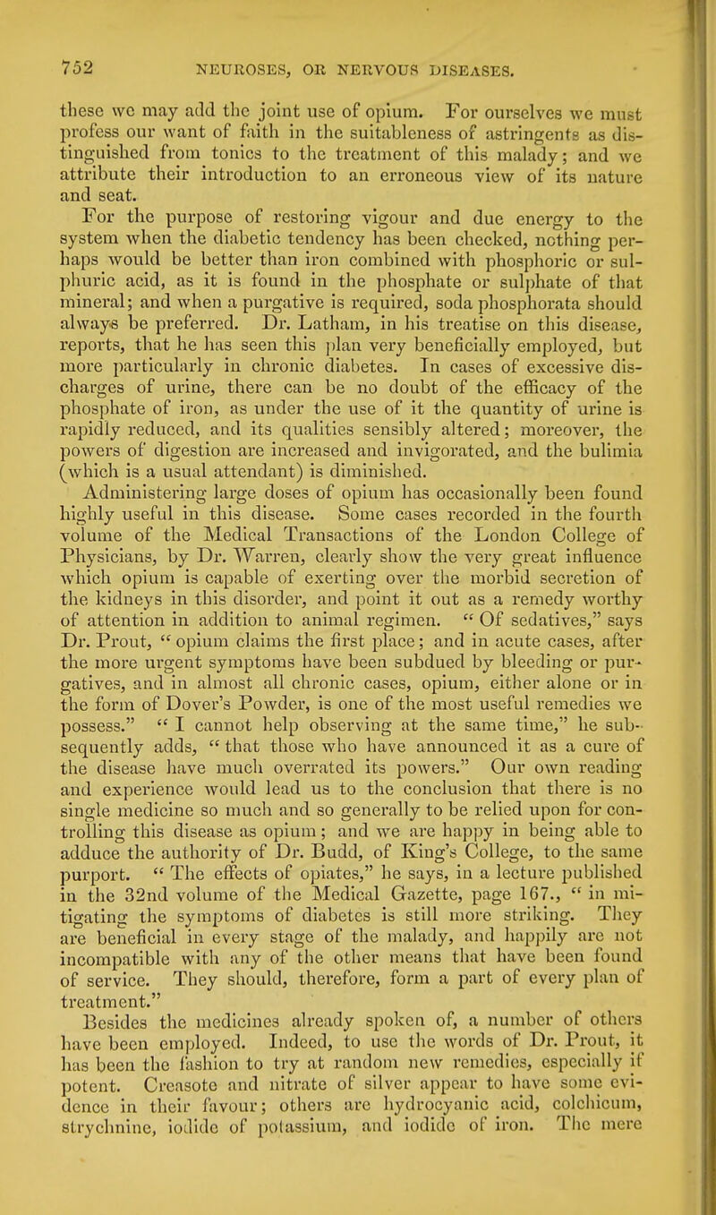 these we may add the joint use of opium. For ourselves we must profess our want of faith in the suitableness of astringents as dis- tinguished from tonics to the treatment of this malady; and we attribute their introduction to an erroneous view of its nature and seat. For the purpose of restoring vigour and due energy to the system when the diabetic tendency has been checked, nothing per- haps would be better than iron combined with phosphoric or sul- phuric acid, as it is found in the phosphate or sulphate of that mineral; and when a purgative is required, soda phosphorata should always be preferred. Dr. Latham, in his treatise on this disease, reports, that he has seen this plan very beneficially employed, but more particularly in chronic diabetes. In cases of excessive dis- charges of urine, there can be no doubt of the efficacy of the phosphate of iron, as under the use of it the quantity of urine is rapidly reduced, and its qualities sensibly altered; moreover, the powers of digestion are increased and invigorated, and the bulimia (which is a usual attendant) is diminished. Administering large doses of opium has occasionally been found highly useful in this disease. Some cases recorded in the fourth volume of the Medical Transactions of the London College of Physicians, by Dr. Warren, clearly show the very great influence which opium is capable of exerting over the morbid secretion of the kidneys in this disorder, and point it out as a remedy worthy of attention in addition to animal regimen.  Of sedatives, says Dr. Prout,  opium claims the first place; and in acute cases, after the more urgent symptoms have been subdued by bleeding or pur- gatives, and in almost all chronic cases, opium, either alone or in the form of Dover's Powder, is one of the most useful remedies we possess.  I cannot help observing at the same time, he sub- sequently adds,  that those who have announced it as a cure of the disease have much overrated its powers. Our own reading and experience would lead us to the conclusion that there is no single medicine so much and so generally to be relied upon for con- trolling this disease as opium; and we are happy in being able to adduce the authority of Dr. Budd, of King's College, to the same purport.  The effects of opiates, he says, in a lecture published in the 32nd volume of the Medical Gazette, page 167.,  in mi- tigating the symptoms of diabetes is still more striking. They are beneficial in every stage of the malady, and happily are not incompatible with any of the other means that have been found of service. They should, therefore, form a part of every plan of treatment. Besides the medicines already spoken of, a number of others have been employed. Indeed, to use the words of Dr. Prout, it has been the fashion to try at random new remedies, especially if potent. Creasote and nitrate of silver appear to have some evi- dence in their favour; others arc hydrocyanic acid, colchicum, strychnine, iodide of potassium, and iodide of iron. The mere