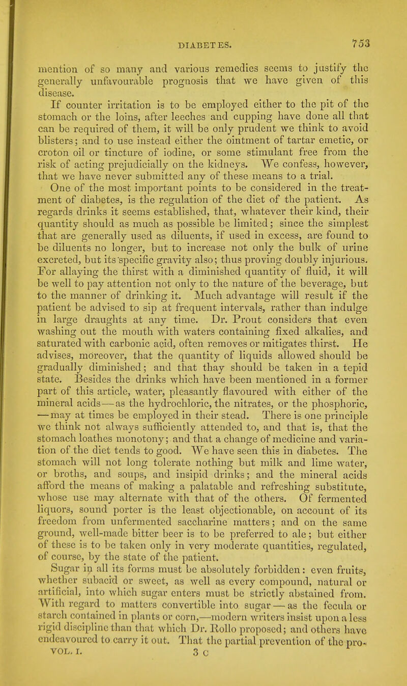 mention of so many and various remedies seems to justify the generally unfavourable prognosis that we have given of this disease. If counter irritation is to be employed either to the pit of the stomach or the loins, after leeches and cupping have done all that can be required of them, it will be only prudent we think to avoid blisters; and to use instead either the ointment of tartar emetic, or croton oil or tincture of iodine, or some stimulant free from the risk of acting prejudicially on the kidneys. We confess, however, that we have never submitted any of these means to a trial. One of the most important points to be considered in the treat- ment of diabetes, is the regulation of the diet of the patient. As regards drinks it seems established, that, whatever their kind, their quantity should as much as possible be limited; since the simplest that are generally used as diluents, if used in excess, are found to be diluents no longer, but to increase not only the bulk of urine excreted, but its'specific gravity also; thus proving doubly injurious. For allaying the thirst with a diminished quantity of fluid, it will be well to pay attention not only to the natm*e of the beverage, but to the manner of drinking it. Much advantage will result if the patient be advised to sip at frequent intervals, rather than indulge in large draughts at any time. Dr. Prout considers that even washing out the mouth with waters containing fixed alkalies, and saturated with carbonic acid, often removes or mitigates thirst. He advises, moreover, that the quantity of liquids allowed should be gradually diminished; and that thay should be taken in a tepid state. Besides the drinks which have been mentioned in a former part of this article, water, pleasantly flavoured with either of the mineral acids—as the hydrochloric, the nitrates, or the phosphoric, — may at times be employed in their stead. There is one principle we think not always sufficiently attended to, and that is, that the stomach loathes monotony; and that a change of medicine and varia- tion of the diet tends to good. We have seen this in diabetes. The stomach will not long tolerate nothing but milk and lime water, or broths, and soups, and insipid drinks; and the mineral acids afford the means of making a palatable and refreshing substitute, Avhose use may alternate with that of the others. Of fermented liquors, sound porter is the least objectionable, on account of its freedom from unfermented saccharine matters; and on the same ground, well-made bitter beer is to be preferred to ale; but either of these is to be taken only in very moderate quantities, regulated, of course, by the state of the patient. Sugar in all its forms must be absolutely forbidden: even fruits, whether subacid or sweet, as well as every compound, natural or artificial, into which sugar enters must be strictly abstained from. With regard to matters convertible into sugar — as the fecula or starch contained in plants or corn,—modern writers insist upon a less rigid discipline than that which Dr. Eollo proposed; and others have endeavoured to carry it out. That the partial prevention of the pro- vol. i. 3 c