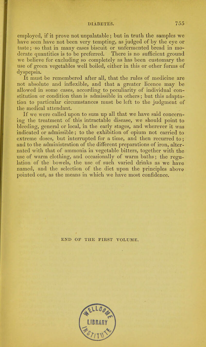 employed, if it prove not unpalatable; but in truth the samples we have seen have not been very tempting, as judged of by the eye or taste; so that in many cases biscuit or unfermented bread in mo- derate quantities is to be preferred. There is no sufficient ground we believe for excluding so completely as has been customary the use of green vegetables well boiled, either in this or other forms of dyspepsia. It must be remembered after all, that the rules of medicine are not absolute and inflexible, and that a greater licence may be allowed in some cases, according to peculiarity of individual con- stitution or condition than is admissible in others; but this adapta- tion to particular circumstances must be left to the judgment of the medical attendant. If we were called upon to sum up all that we have said concern- ing the treatment of this intractable disease, we should point to bleeding, general or local, in the early stages, and wherever it was indicated or admissible; to the exhibition of opium not carried to extreme doses, but interrupted for a time, and then recurred to; and to the administration of the different preparations of iron, alter- nated with that of ammonia in vegetable bitters, together with the use of warm clothing, and occasionally of warm baths; the regu- lation of the bowels, the use of such varied drinks as we have named, and the selection of the diet upon the principles above pointed out, as the means in which we have most confidence. END OF THE FIRST VOLUME.