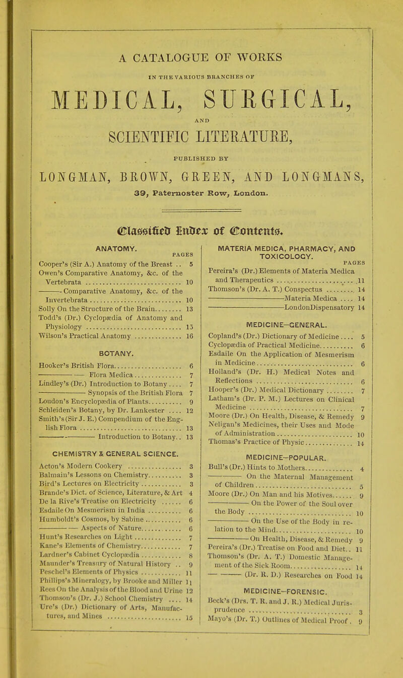 A CATALOGUE OF WORKS IN THE VARIOUS BRANCHES OF MEDICAL, SURGICAL, AND SCIENTIFIC LITERATURE, PUBLISHED BY | LONGMAN, BROWN, GREEN, AND LONGMANS, 39, Paternoster Row, London. ©lassifieD £utrex of Contents, ANATOMY. PAGES Cooper's (Sir A.) Anatomy of the Breast .. 5 Owen's Comparative Anatomy, &c. of the Vertebrata 10 Comparative Anatomy, &c. of the Iuvertebrata : 10 Solly On the Structure of the Brain 13 Todd's (Dr.) Cyclopaedia of Anatomy and Physiology 15 Wilson's Practical Anatomy 16 BOTANY. Hooker's British Flora 6 Flora Medica 7 Lindley's (Dr.) Introduction to Botany 7 Synopsis of the British Flora 7 Loudon's Encyclopaedia of Plants 9 Schleiden's Botany, by Dr. Lankester .... 12 Smith's (Sir J. E.) Compendium of the Eng- lish Flora 13 Introduction to Botany.. 13 CHEMISTRY X GENERAL SCIENCE. Acton's Modern Cookery 3 Balmain's Lessons on Chemistry 3 Bird's Lectures on Electricity 3 Brande's Diet, of Science, Literature, & Art 4 De la Rive's Treatise on Electricity 6 EsdaileOn Mesmerism in India 6 Humboldt's Cosmos, by Sabine 6 Aspects of Nature 6 Hunt's Researches on Light 7 Kane's Elements of Chemistry 7 Lardner's Cabinet Cyclopaedia 8 Maunder's Treasury of Natural History .. 9 Peschcl's Elements of I'hysics ] ] Phillips's Mineralogy, by Brooke and Miller li ReesOn the Analysis of the Blood and Urine 12 Thomson's (Dr. J.) School Chemistry 14 Ure's (Dr.) Dictionary of Arts, Manufac- tures, and Mines 15 MATERIA MEDICA, PHARMACY, AND TOXICOLOGY. PAGES Pereira's (Dr.) Elements of Materia Medica and Therapeutics 11 Thomson's (Dr. A. T.) Conspectus 14 Materia Medica 14 LondonDispensatory 14 MEDICINE-GENERAL. Copland's (Dr.) Dictionary of Medicine 5 Cyclopaedia of Practical Medicine 6 Esdaile On the Application of Mesmerism in Medicine 6 Holland's (Dr. H.) Medical Notes and Reflections 6 Hooper's (Dr.) Medical Dictionary 7 Latham's (Dr. P. M.) Lectures on Clinical Medicine ',... 7 Moore (Dr.) On Health, Disease, & Remedy 9 Neligan's Medicines, their Uses and Mode of Administration 10 Thomas's Practice of Physic 14. MEDICINE—POPULAR. Bull's (Dr.) Hints to Mothers 4 On the Maternal Management of Children 5 Moore (Dr.) On Man and his Motives 9 On the Power of the Soul over the Body i0 ■ On the Use of the Body in re- lation to the Mind 10 On Health, Disease, & Remedy 9 Pereira's (Dr.) Treatise on Food and I liet.. 11 Thomson's (Dr. A. T.) Domestic Manage- ment of the Sick Room l4 (Dr. R. D.) Researches on Food 14 MEDICINE—FORENSIC. Beck's (Drs. T. R. and J. R.) Medical Juris- prudence 3 Mayo's (Dr. T.) Outlines of Medical Proof . 9