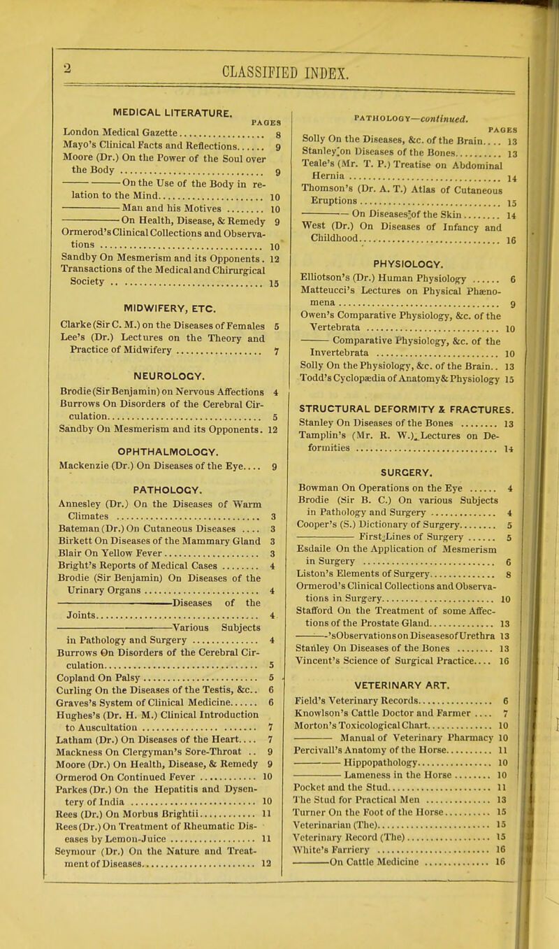 CLASSIFIED INDEX. MEDICAL LITERATURE. PAGES London Medical Gazette 8 Mayo's Clinical Facts and Reflections 9 Moore (Dr.) On the Power of the Soul over the Body 9 On the Use of the Body in re- lation to the Mind 10 Man and his Motives 10 On Health, Disease, & Remedy 9 Ormerod's Clinical Collections and Observa- tions 10* Sandby On Mesmerism and its Opponents. 12 Transactions of the Medical and Chirurgical Society 15 MIDWIFERY, ETC. Clarke (Sir C. M.) on the Diseases of Females 5 Lee's (Dr.) Lectures on the Theory and Practice of Midwifery 7 NEUROLOGY. Brodie (Sir Benjamin) on Nervous Affections 4 Burrows On Disorders of the Cerebral Cir- culation 5 Sandby On Mesmerism and its Opponents. 12 OPHTHALMOLOGY. Mackenzie (Dr.) On Diseases of the Eye 9 PATHOLOGY. Annesley (Dr.) On the Diseases of Warm Climates 3 Bateman (Dr.) On Cutaneous Diseases .... 3 Birkett On Diseases of the Mammary Gland 3 Blair On Yellow Fever 3 Bright's Reports of Medical Cases 4 Brodie (Sir Benjamin) On Diseases of the Urinary Organs 4 —Diseases of the Joints 4 Various Subjects in Pathology and Surgery 4 Burrows On Disorders of the Cerebral Cir- culation 5 Copland On Palsy 5 Curling On the Diseases of the Testis, &c.. 6 Graves's System of Clinical Medicine 6 Hughes's (Dr. H. M.) Clinical Introduction to Auscultation 7 Latham (Dr.) On Diseases of the Heart 7 Mackness On Clergyman's Sore-Throat .. 9 Moore (Dr.) On Health, Disease, & Remedy 9 Ormerod On Continued Fever 10 Parkes (Dr.) On the Hepatitis and Dysen- tery of India 10 Rees (Dr.) On Morbus Brightii 11 Rees(Dr.)On Treatment of Rheumatic Dis- eases by Lemon-Juice 11 Seymour (Dr.) On the Nature and Treat- ment of Diseases 12 path o logy—continued. PAGES Solly On the Diseases, &c. of the Brain 13 Stanley^on Diseases of the Bones 13 Teale's (Mr. T. P.) Treatise on Abdominal Hernia n Thomson's (Dr. A. T.) Atlas of Cutaneous Eruptions 15 ~ On Diseases-of the Skin 14 West (Dr.) On Diseases of Infancy and Childhood 16 PHYSIOLOGY. Elliotson's (Dr.) Human Physiology 6 Matteucci's Lectures on Physical Phasno- mena 9 Owen's Comparative Physiology, &c. of the Vertebrata 10 Comparative Physiology, &c. of the Invertebrata 10 Solly On the Physiology, &c. of the Brain.. 13 Todd's Cyclopaedia of Anatomy& Physiology 15 STRUCTURAL DEFORMITY & FRACTURES. Stanley On Diseases of the Bones 13 Tamplin's (Mr. R. W.)^ Lectures on De- formities H SURGERY. Bowman On Operations on the Eye 4 Brodie (Sir B. C.) On various Subjects in Pathology and Surgery 4 Cooper's (S.) Dictionary of Surgery 5 FirstjLines of Surgery 5 Esdaile On the Application of Mesmerism in Surgery 6 Liston's Elements of Surgery 8 Ormerod's Clinical Collections and Observa- tions in Surgery 10 Stafford On the Treatment of some Affec- tions of the Prostate Gland 13 —'sObservations on Diseasesof Urethra 13 Stanley On Diseases of the Bones 13 Vincent's Science of Surgical Practice 16 VETERINARY ART. Field's Veterinary Records 6 Knowlson's Cattle Doctor and Farmer 7 Morton's Toxicological Chart 10 Manual of Veterinary Pharmacy 10 Percivall's Anatomy of the Horse 11 Hippopathology 10 Lameness in the Horse 10 Pocket and the Stud 11 The Stud for Practical Men 13 Turner On the Foot of the Horse 15 Veterinarian (The) 15 Veterinary Record (The) 15 White's Farriery 16 On Cattle Medicine 16