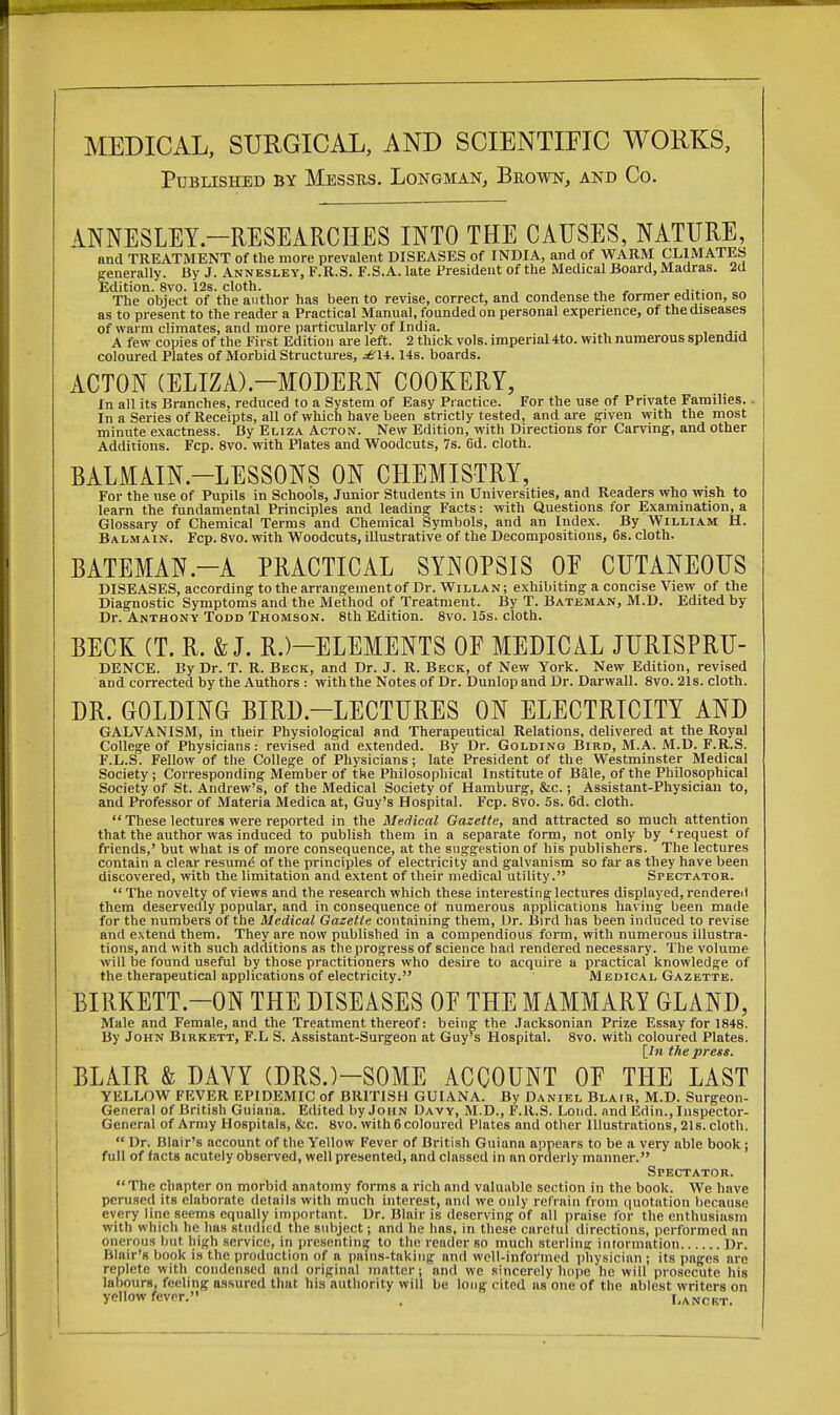MEDICAL, SURGICAL, AND SCIENTIFIC WORKS, Published by Messrs. Longman, Brown, and Co. ANNESLEY.—RESEARCHES INTO THE CAUSES, NATURE, and TREATMENT of the more prevalent DISEASES of INDIA, and of WARM CLIMATES generally. By J. Annesley, F.RS. F.S.A. late President of the Medical Board, Madras. 2d Edition. 8vo. 12s. cloth. „ . .... „ The object of the author has been to revise, correct, and condense the former edition, so as to present to the reader a Practical Manual, founded on personal experience, of the diseases of warm climates, and more particularly of India. A few copies of the First Edition are left. 2 thick vols, imperial 4to. with numerous splendid coloured Plates of Morbid Structures, *eii.14s. boards. ACTON (ELIZA).—MODERN COOKERY, In all its Branches, reduced to a System of Easy Practice. For the use of Private Families. . In a Series of Receipts, all of which have been strictly tested, and are given with the most minute exactness. By Eliza Acton. New Edition, with Directions for Carving, and other Additions. Fcp. 8vo. with Plates and Woodcuts, 7s. 6d. cloth. BALMAIN.—LESSONS ON CHEMISTRY, For the use of Pupils in Schools, Junior Students in Universities, and Readers who wish to learn the fundamental Principles and leading Facts: with Questions for Examination, a Glossary of Chemical Terms and Chemical Symbols, and an Index. By William H. Balmain. Fcp. 8vo. with Woodcuts, illustrative of the Decompositions, 6s. cloth. BATEMAN.-A PRACTICAL SYNOPSIS OF CUTANEOUS DISEASES, according to the arrangement of Dr. Willan; exhibiting a concise View of the Diagnostic Symptoms and the Method of Treatment. By T. Bateman, M.D. Edited by Dr. Anthony Todd Thomson. 8th Edition. 8vo. 15s. cloth. BECK (T. R. & J. R.)—ELEMENTS OF MEDICAL JURISPRU- DENCE. By Dr. T. R. Beck, and Dr. J. R. Beck, of New York. New Edition, revised and corrected by the Authors : with the Notes of Dr. Dunlop and Dr. Darwall. 8vo. 21s. cloth. DR. GOLDING BIRD.—LECTURES ON ELECTRICITY AND GALVANISM, in their Physiological and Therapeutical Relations, delivered at the Royal College of Physicians: revised and extended. By Dr. Golding Bird, M.A. M.D. F.R.S. F.L.S. Fellow of the College of Physicians; late President of the Westminster Medical Society; Corresponding Member of the Philosophical Institute of Bale, of the Philosophical Society of St. Andrew's, of the Medical Society of Hamburg, &c.; Assistant-Physician to, and Professor of Materia Medica at, Guy's Hospital. Fcp. 8vo. 5s. 6d. cloth.  These lectures were reported in the Medical Gazette, and attracted so much attention that the author was induced to publish them in a separate form, not only by 'request of friends,' but what is of more consequence, at the suggestion of his publishers. The lectures contain a clear resume1 of the principles of electricity and galvanism so far as they have been discovered, with the limitation and extent of their medical utility. Spectator.  The novelty of views and the research which these interesting lectures displayed, rendered them deservedly popular, and in consequence of numerous applications having been made for the numbers of the Medical Gazette containing them, Dr. Bird has been induced to revise and extend them. They are now published in a compendious form, with numerous illustra- tions, and with such additions as the progress of science had rendered necessary. The volume will be found useful by those practitioners who desire to acquire a practical knowledge of the therapeutical applications of electricity. Medical Gazette. BIRKETT.—ON THE DISEASES OF THE MAMMARY GLAND, Male and Female, and the Treatment thereof: being the Jacksonian Prize Essay for 1848. By John Birkbtt, F.L S. Assistant-Surgeon at Guy's Hospital. 8vo. with coloured Plates. [In the press. BLAIR & DAVY (DRS.)-SOME ACCOUNT OF THE LAST YELLOW FEVER EPIDEMIC of BRITISH GUIANA. By Daniel Blair, M.D. Surgeon- General of British Guiana. Edited by John Davy, M.D., F.R.S. Loud. andEdin., Inspector- General of Army Hospitals, &c. 8vo. with 6 coloured Plates and other Illustrations, 21s. cloth.  Dr. Blair's account of the Yellow Fever of British Guiana appears to be a very able book; full of facts acutely observed, well presented, and classed in an orderly manner. Spectator. The chapter on morbid anntomy forms a rich and valuable section in the book. We have perused its elaborate details with much interest, and we only refrain from quotation because every line seems equally important. Dr. Blair is deserving of all praise for the enthusiasm with which he has studied the subject; and he has, in these careful directions, performed an onerous but nigh service, in presenting to the reader so much sterling information Dr. Blair's book is the production of a pains-taking and well-informed physician ; its pages are replete with condensed and original matter; and we sincerely hope he will prosecute his labours, feeling assured that his authority will be long cited as one of the nblest writers on yellow fever. ; I.anckt.