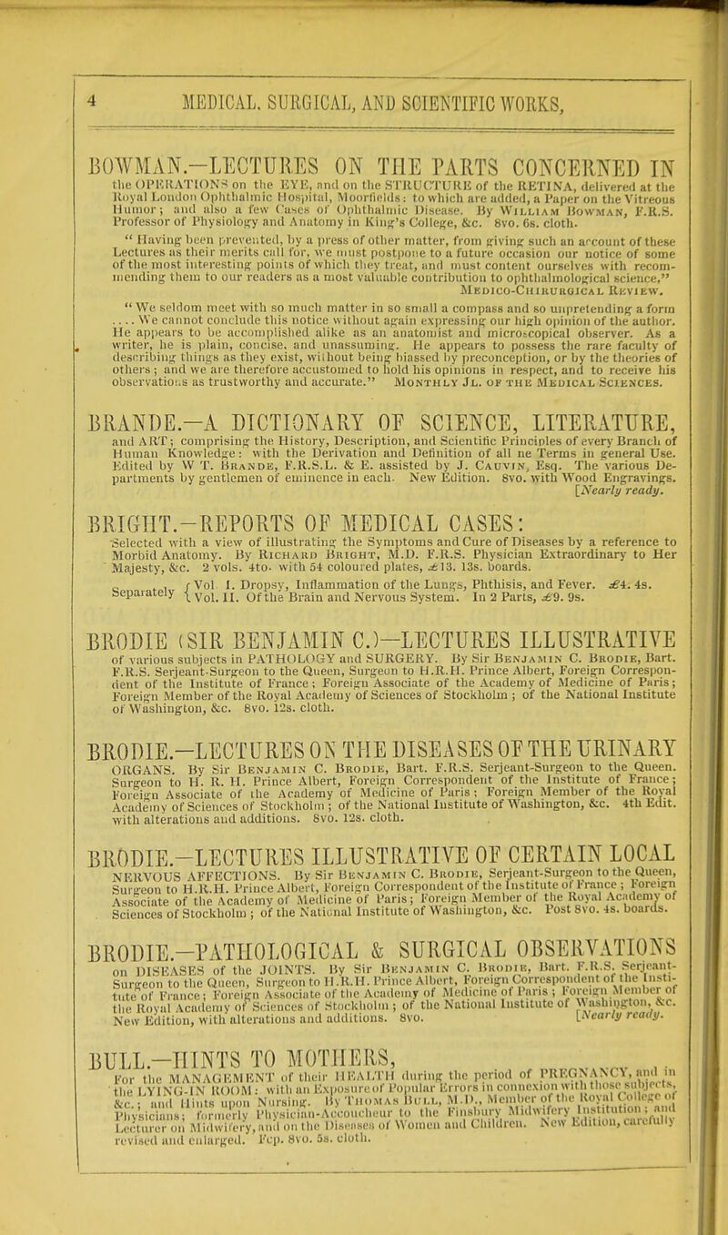 BOWMAN.—LECTURES ON THE PARTS CONCERNED IN the OPERATIONS on the EYE, and on the STRUCTURE of the RETINA, delivered at the Royal London Ophthalmic Hospital, MoorfleldS : to which are added, a Paper on the Vitreous Humor; and also a few Cases of Ophthalmic Disease, By William Bowman, F.R.S. Professor of Physiology and Anatomy in King's College, &c. 8vo. Cs. cloth.  Having been prevented, by a press of other matter, from giving such an account of these Lectures as their merits call for, we must postpone to a future occasion our notice of some of the most interesting points of which they treat, and must content ourselves with recom- mending them to our readers as a most valuable contribution to ophthalmological science, Medico-Chikuroical Review.  We seldom meet with so much matter in so small a compass and so unpretending a form .... We cannot conclude this notice without again expressing our high opinion of the author. He appears to be accomplished alike as an anatomist and microscopical observer. As a writer, he is plain, concise, and unassuming. He appears to possess the rare faculty of describing things as they exist, without being biassed by preconception, or by the theories of others ; and we are therefore accustomed to hold his opinions in respect, and to receive his observations as trustworthy and accurate. Monthly Jl. of this Medical Sciences. BRANDE -A DICTIONARY OF SCIENCE, LITERATURE, and ART; comprising the History, Description, and Scientific Principles of every Branch of Human Knowledge: with the Derivation and Definition of all ne Terms in general Use. Edited by W T. Brande, F.R.S.L. & E. assisted by J. Cauvin, Esq. The'various De- partments by gentlemen of eminence in each. New Edition. 8vo. with Wood Engravings. [Nearly ready. BRIGHT.—REPORTS OF MEDICAL CASES: Selected with a view of illustrating the Symptoms and Cure of Diseases by a reference to Morbid Anatomy. By Richard Bright, M.D. F.R.S. Physician Extraordinary to Her Majesty, &c. 2 vols. 4to- with 54 coloured plates, .£13. 13s. boards. c t i /Vol I. Dropsv, Inflammation of the Lungs, Phthisis, and Fever. £i. 4s. separately ^ Vol_ n of tlle Brain and Nervous System. In 2 Parts, £9. 9s. BRODIE (SIR BENJAMIN CJ—LECTURES ILLUSTRATIVE of various subjects in PATHOLOGY and SURGERY. By Sir Benjamin C. Brodie, Bart. F.R.S. Serjeant-Surgeon to the Queen, Surgeon to H.R.H. Prince Albert, Foreign Correspon- dent of the Institute of France ; Foreign Associate of the Academy of Medicine of Paris; Foreign Member of the Royal Academy of Sciences of Stockholm ; of the National Institute of Washington, &x. 8vo. 12s. cloth. BRODIE.—LECTURES ON THE DISEASES OF THE URINARY ORGANS. By Sir Benjamin C. Brodie, Bart. F.R.S. Serjeant-Surgeon to the Queen. Surgeon to H. R. H. Prince. Albert, Foreign Correspondent of the Institute of France; Foreign Associate of the Academy of Medicine of Paris ; Foreign Member of the Royal Academy of Sciences of Stockholm ; of the National Institute of Washington, &c. 4th Edit, with alterations and additions. 8vo. 12s. cloth. BRODIE.—LECTURES ILLUSTRATIVE OF CERTAIN LOCAL NFRVOUS AFFECTIONS. By Sir Benjamin C. Brodie, Serjeant-Surgeon to the Queen, Surgeon to H.R.H. Prince Albert, Foreign Correspondent of the Institute ofFrance ; foreign Associate of the Academy of Medicine of Paris; Foreign Member of the Royal Academy of Sciences of Stockholm ; of the National Institute of Washington, &c. Post 8vo. 4s. boards. BRODIE.-PATIIOLOGICAL & SURGICAL OBSERVATIONS on DISEASES of the JOINTS. By Sir Benjamin C. Brodik, Bart. F.R.S. Serjeant- Surgeon to the Queen, Surgeon to H.R.H. Prince Albert, Foreign Correspondent of he Insti- tute of France; Foreign Associate of the Academy of Medicine of Pans ; Foreign Member of the Royal Academy of Sciences of Stockholm ; of the National Institute of W ashington, &c. New Edition, with alterations and additions. 8vo. pearly ready. BULL-HINTS TO MOTHERS, _vrv . For the MANAGEMENT of their HEALTH during the period of PREGNANC\, and m the LYING-IN ROOM: with an Exposure of Popular Errors in connexion with those sulne. Is, S-r hi id 11 i i its upon Nursing. By Thomas Bull, M.D., Member of the Royal ( o.lege .. p ,'v'si, i s „ e Physician-Accoucheur to the Flnsbury Midwi cry nst.tut.on ; and LeSr on MiSry,a.«l on the Disease.! of Women and Children. New Edition, ca.vl.ili> revised and enlarged. Ftp. 8vo. 5s. cloth.