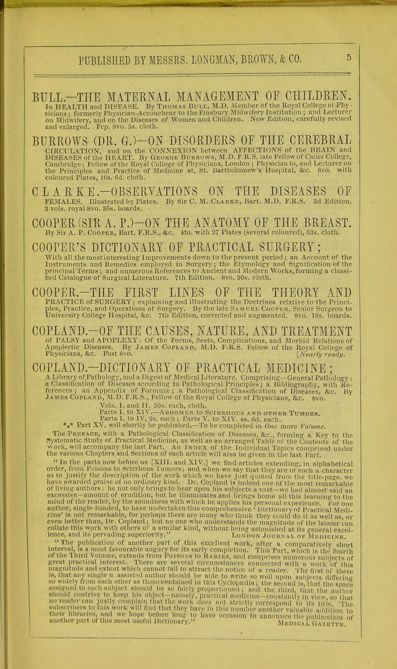 BULL.—THE MATERNAL MANAGEMENT OF CHILDREN, In HEALTH and DISEASE. By Thomas Bull, M.D. Member of the Royal College ot Phy- sicians ; formerly Plivsician-Accoucheur to the Finsbury Midwifery Institution ; and Lecturer on .Midwifery, and on the Diseases of Women and Children. New Edition, carefully revised and enlarged. Fcp. 8vo. 5s. cloth. BURROWS (DR. G.)-0N DISORDERS OF THE CEREBRAL CIRCULATION, and on the CONNEXION between AFFECTIONS of the BRAIN and DISEASES of the HEART. By George Borrows, M.D. F.R.S. late Fellow of Cains College, Cambridge; Fellow of the Royal College of Physicians, London ; Physician to, and Lecturer on the Principles and Practice of Medicine at, St. Bartholomew's Hospital, &c. 8vo. with coloured Plates, 10s. Gd. cloth. C L A R KE.—OBSERVATIONS ON THE DISEASES OF FEMALES. Illustrated by Plates. By Sir C. M. Clarke, Bart. M.D. F.R.S. 3d Edition. 2 vols, royal 8vo. 36s. boards. COOPER (SIR A. P.)—ON THE ANATOMY OF THE BREAST. By Sir A. P. Cooper, Bart. F.R.S., &c. 4to. with 27 Plates (several coloured), 63s. cloth. COOPER'S DICTIONARY OE PRACTICAL SURGERY; With all the most interesting- Improvements down to the present period; an Account of the Instruments and Remedies employed in Surgery ; the Etymology and Signification of the principal Terms ; and numerous References to Ancient and Modern Works, forming a classi- fied Catalogue of Surgical Literature. 7th Edition. 8vo. 30s. cloth. C00PER.-THE EIRST LINES OF THE THEORY AND PRACTICE of SURGERY; explaining and illustrating the Doctrines relative to the Princi- ples, Practice, and Operations of Surgery. By the late Samuel Cooper, Senior Surgeon to University College Hospital, &c. 7th Edition, corrected and augmented. 8vo. 18s. boards. C0PLAND.-0F THE CAUSES, NATURE, AND TREATMENT of PALSY and APOPLEXY : Of the Forms, Seats, Complications, and Morbid Relations of Apoplectic Diseases. By James Copland, M.D. F.R.S. Fellow of the Royal College of Physicians, &c. Post 8vo. [Nearly ready. COPLAND-DICTIONARY OF PRACTICAL MEDICINE; A Library of Pathology, and a Digest of Medical Literature. Comprising—General Pathology : a Classification of Diseases according to Pathological Principles; a Bibliography, with Re- ferences; an Appendix of Formula;; a Pathological Classification of Diseases, &c. By James Copland, M.D. F.R.S., Fellow of the Royal College of Physicians, &c, Svo. Vols. I. and II. 30s. each, cloth. Parts I. to XIV.—Abdomen to Scirrhous and other Tumors. Parts I. to IV, 9s. each ; Parts V. to XIV. 4s. 6d. each. V Part XV. will shortly be published.—To be completed in One more Volume. The Preface, with a Pathological Classification of Diseases, &c, forming a Key to the Systematic Study of Practical Medicine, as well as an arranged Tabic oi' the Contents of the v\ ork, will accompany the last Part. An Index of the Individual Topics comprised under the various Chapters and Sections of each article will also be given in the last Part. In the parts now before us [XIII. and XIV.] we find articles extending, in alphabetical order, from Poisons to Scirrhous Tumors; and when we say that they are of such a character as to justify the description of the work which we have just quoted from the title-nao-e we have awarded praise of no ordinary kind. Dr. Copland is indeed one of the most remarkable of living authors : he not only brings to bear upon his subjects a vast—we had almost said an excessive-amount of erudition, but he illuminates and brings home all this learning to the mind of the reader, by the soundness with which he applies his personal experience. For one author, single-handed, to have undertaken this comprehensive ' Dictionary of Practical Medi- cine' is not remarkable, for perhaps there are many who think they could do it as well as or even better than, Dr. Copland; but no one who understands the magnitude of the labour can collate this work with others of a similar kind, without being astonished at its general excel- lence, and its pervading superiority. London Journal of Medicine. The publication of another part of this excellent work, after a comparatively short interval, is a most favourable augury for its early completion. This Part, which is the fourth of the Third Volume, extends from Poisons to Rabies, and comprises numerous subjects of great practical interest. There are several circumstances connected with a work'of this magnitude and extent which cannot fail to attract the notice of a reader 'Ihc first of these is, that any single u assist, <1 author should be able to write so well upon subjects differinir bo widely from each other as those contained in this Cyclopedia; the second is, that the space *i * »i e  ,|M' l0BB 10 llIIVU occasion to announce the publication Of another part ot this most useful Dictionary. Medical Gazette