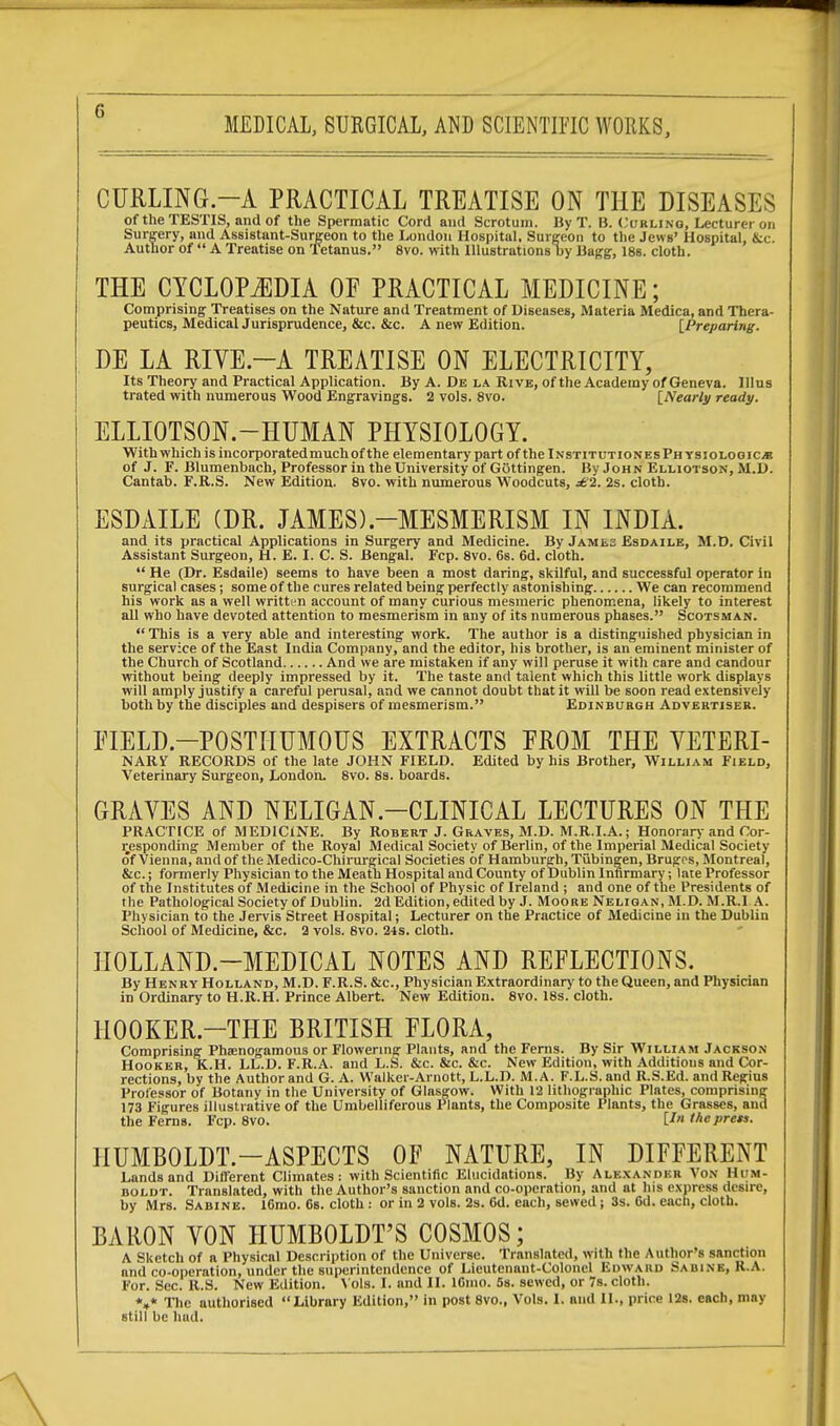 CURLING-A PRACTICAL TREATISE ON THE DISEASES of the TESTIS, and of the Spermatic Cord and Scrotum. By T. B. Curling, Lecturer on Surgery, and Assistant-Surgeon to the London Hospital, Surgeon to the Jews' Hospital, &c. Author of  A Treatise on Tetanus. 8vo. with Illustrations by Bagg, 18s. cloth. THE CYCLOPAEDIA OF PRACTICAL MEDICINE; Comprising Treatises on the Nature and Treatment of Diseases, Materia Medica, and Thera- peutics, Medical Jurisprudence, &c. &c. A new Edition. [Preparing. DE LA RIVE.—A TREATISE ON ELECTRICITY, Its Theory and Practical Application. By A. De la Rive, of the Academy of Geneva. Illus trated with numerous Wood Engravings. 2 vols. 8vo. [Nearly ready. ELLIOTSON.—HUMAN PHYSIOLOGY. With which is incorporatedmuch of the elementary part of the InstitutionesPhysiologic* of J. F. Blumenbach, Professor in the University of Gottingen. By John Elliotson, M.D. Cantab. F.R.S. New Edition. 8vo. with numerous Woodcuts, £1. 2s. cloth. ESDAILE (DR. JAMES).-MESMERISM IN INDIA. and its practical Applications in Surgery and Medicine. By Jamls Esdaile, M.D. Civil Assistant Surgeon, H. E. I. C. S. Bengal. Fcp. 8vo. 6s. 6d. cloth.  He (Dr. Esdaile) seems to have been a most daring, skilful, and successful operator in surgical cases; some of the cures related being perfectly astonishing We can recommend his work as a well written account of many curious mesmeric phenomena, likely to interest all who have devoted attention to mesmerism in any of its numerous phases. Scotsman. This is a very able and interesting work. The author is a distinguished physician in the service of the East India Company, and the editor, his brother, is an eminent minister of the Church of Scotland And we are mistaken if any will peruse it with care and candour without being deeply impressed by it. The taste and talent which this little work displays will amply justify a careful perusal, and we cannot doubt that it will be soon read extensively both by the disciples and despisers of mesmerism. Edinburgh Advertiser. FIELD-POSTHUMOUS EXTRACTS FROM THE VETERI- NARY RECORDS of the late JOHN FIELD. Edited by his Brother, William Field, Veterinary Surgeon, London. 8vo. 8s. boards. GRAVES AND NELIGAN.—CLINICAL LECTURES ON THE PRACTICE of MEDICINE. By Robert J. Graves, M.D. M.R.I.A.; Honorary and Cor- responding Member of the Royal Medical Society of Berlin, of the Imperial Medical Society of Vienna, and of the Medico-Chirurgical Societies of Hamburgh, Tubingen, Bruges, Montreal, &c.; formerly Physician to the Meath Hospital and County of Dublin Infirmary; late Professor of the Institutes of Medicine in the School of Physic of Ireland ; and one of the Presidents of the Pathological Society of Dublin. 2d Edition, edited by J. Moore Neligan, M.D. M.R.I A. Physician to the Jervis Street Hospital; Lecturer on the Practice of Medicine in the Dublin School of Medicine, &c. 2 vols. 8vo. 24s. cloth. HOLLAND-MEDICAL NOTES AND REFLECTIONS. By Henry Holland, M.D. F.R.S. &c, Physician Extraordinary to the Queen, and Physician in Ordinary to H.R.H. Prince Albert. New Edition. 8vo. 18s. cloth. 1I00KER.-THE BRITISH FLORA, Comprising Pheenogamous or Flowering Plants, and the Ferns. By Sir William Jackson Hooker, K.H. LL.D. F.R.A. and L.S. &c. &c. &c. New Edition, with Additions and Cor- rections, by the Author and G. A. Walker-Arnott, L.L.D. M.A. F.L.S. and RS.Ed. and Regius Professor of Botany in the University of Glasgow. With 12 lithographic Plates, comprising 173 Figures illustrative of the Umbelliferous Plants, the Composite Plants, the Grasses, and the Ferns. Fcp. 8vo. [/» theprets. HUMBOLDT—ASPECTS OF NATURE, IN DIFFERENT Lands and Different Climates: with Scientific Elucidations. By Alexander Von Hum- boldt. Translated, with the Author's sanction and co-operation, and at his express desire, by Mrs. Sabine. l6mo. 6s. cloth : or in 2 vols. 2s. 6d. each, sewed ; 3s. 6d. each, cloth. BARON VON HUMBOLDT'S COSMOS; A Sketch of a Physical Description of the Universe. Translated, with the Author's sanction and co-operation, under the superintendence of Lieutenant-Colonel Edward Sabine, R.A. For. Sec. R.S. New Edition. Vols. I. and II. I61110. 5s. sewed, or 7s. cloth. *»* The authorised Library Edition, in post 8vo., Vols. I. and II., price 12s. each, may still be had.