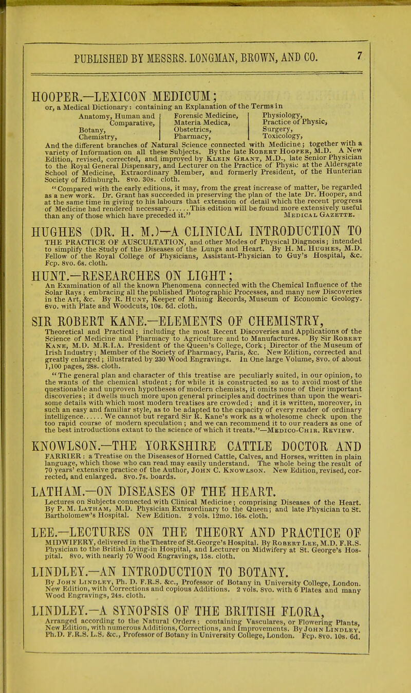 HOOPER—LEXICON MEDICUM; or, a Medical Dictionary: containing an Explanation of the Terms in Anatomy, Human and Forensic Medicine, Physiology, Comparative, Materia Medica, Practice of Physic, Botany, Obstetrics, Surgery, Chemistry, Pharmacy, Toxicology, And the different branches of Natural Science connected with Medicine; together with a variety of Information on all these Subjects. By the late Robert Hooper, M.D. A New Edition, revised, corrected, and improved by Klein Grant, M.D., late Senior Physician to the Royal General Dispensary, and Lecturer on the Practice of Physic at the Aldersgate School of Medicine, Extraordinary Member, and formerly President, of the Huntenan Society of Edinburgh. 8vo. 30s. cloth.  Compared with the early editions, it may, from the great increase of matter, be regarded as a new work. Dr. Grant has succeeded in preserving the plan of the late Dr. Hooper, and at the same time in giving to his labours that extension of detail which the recent progress of Medicine had rendered necessary This edition will be found more extensively useful than any of those which have preceded it. Medical Gazette. HUGHES (DR. H. M.)-A CLINICAL INTRODUCTION TO THE PRACTICE OF AUSCULTATION, and other Modes of Physical Diagnosis; intended to simplify the Study of the Diseases of the Lungs and Heart. By H. M. Hughes, M.D. Fellow of the Royal College of Physicians, Assistant-Physician to Guy's Hospital, &c. Fcp. 8vo. 6s. cloth. HUNT.—RESEARCHES ON LIGHT; An Examination of all the known Phenomena connected with the Chemical Influence of the Solar Rays ; embracing all the published Photographic Processes, and many new Discoveries in the Art, &c. By R. Hunt, Keeper of Mining Records, Museum of Economic Geology. 6vo. with Plate and Woodcuts, 10s. 6d. cloth. SIR ROBERT KANE.—ELEMENTS OF CHEMISTRY, Theoretical and Practical; including the most Recent Discoveries and Applications of the Science of Medicine and Pharmacy to Agriculture and to Manufactures. By Sir Robert Kane, M.D. M.R.I.A. President of the Queen's College, Cork; Director of the Museum of Irish Industry; Member of the Society of Pharmacy, Paris, &c. New Edition, corrected and greatly enlarged; illustrated by 230 Wood Engravings. In One large Volume, 8vo. of about 1,100 pages, 28s. cloth.  The general plan and character of this treatise are peculiarly suited, in our opinion, to the wants of the chemical student; for while it is constructed so as to avoid most of the questionable and unproven hypotheses of modern chemists, it omits none of their important discoveries; it dwells much more upon general principles and doctrines than upon the weari- some details with which most modern treatises are crowded; and it is written, moreover, in such an easy and familiar style, as to be adapted to the capacity of every reader of ordinary intelligence We cannot but regard Sir R. Kane's work as a wholesome check upon the too rapid course of modern speculation; and we can recommend it to our readers as one of the best introductions extant to the science of which it treats.—Medico-Chir. Review. KN0WLS0N.—THE YORKSHIRE CATTLE DOCTOR AND FARRIER: a Treatise on the Diseases of Horned Cattle, Calves, and Horses, written in plain language, which those who can read may easily understand. The whole being the result of 70 years' extensive practice of the Author, John C. Knowlson. New Edition, revised, cor- rected, and enlarged. 8vo. 7s. boards. LATHAM—ON DISEASES OF THU HEART. Lectures on Subjects connected with Clinical Medicine; comprising Diseases of the Heart. By P. M. Latham, M.D. Physician Extraordinary to the Queen; and late Physician to St. Bartholomew's Hospital. New Edition. 2 vols. l2mo. 16s. cloth. LEE.—LECTURES ON THE THEORY AND PRACTICE OF MIDWIFERY, delivered in the Theatre of St.George's Hospital. By Robert Lee, M.D. F.R.S. Physician to the British Lying-in Hospital, and Lecturer on Midwifery at St. George's Hos- pital. 8vo. with nearly 70 Wood Engravings, 15s. cloth, LINDLEY.—AN INTRODUCTION TO BOTANY. By John Lindley, Ph. D. F.R.S. &c, Professor of Botany in University College, London. New Edition, with Corrections and copious Additions. 2 vols. 8vo. with 6 Plates and many Wood Engravings, 24s. cloth. LINDLEY.—A SYNOPSIS OF THE BRITISH FLORA, Arranged according to the Natural Orders; containing Vascularcs, or Flowering Plants New Edition, with numerous Additions, Corrections, and Improvements. By John Lindley' Ph.D. K.R.S. L.S. &c, Professor of Botany in University College, London. Fcp. 8vo. 10s. 6d'