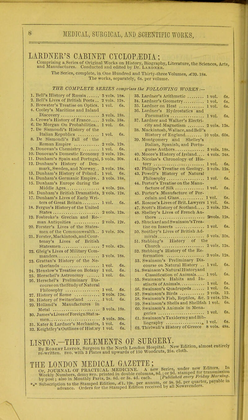 6 LARDNER'S CABINET CYCLOPEDIA; Comprising a.Series of Original Works on History, Biography, Literature, the Sciences, Arts, and Manufactures. Conducted and edited by Dr. Lardner. The Series, complete, in One Hundred and Thirty-three Volumes, .£30.18s. The works, separately, Gs. per volume. THE COMPLETE SERIES comprises the FOLLOWING WORKS:— 9. 10. 11. 12. 13. 14. 15. 16. 17. 18. 19. 20. 21. 22. 23 2+ 25 20 27 28 29 30 31 32 Bell's History of Russia Bell's Lives of British Poets .. Brewster's Treatise on Optics. Cooley's Maritime and Inland Discovery Crowe's History of France.... De Morgan On Probabilities.. De Sismondi's History of the Italian Republics De Sismondi's Fall of the Roman Empire Donovan's Chemistry Donovan's Domestic Economy Dunham's Spain and Portugal, Dunham's History of Den- mark, Sweden, and Norway.. Dunham's History of Poland. Dunham's Germanic Empire.. Dunham's Europe during the Middle Ages Dunham's British Dramatists, Dunham's Lives of Early Wri- ters of Great Britain Fergus's History of the United States Fosbroke's Grecian and Ro- man Antiquities Forster's Lives of the States- men of the Commonwealth.. Forster, Mackintosh, and Cour- tenay's Lives of British Statesmen Gleig's Lives of Military Com- manders  Grattan's History of the Ne- therlands Henslow's Treatise on Botany Herschel's Astronomy Herschel's Preliminary Dis- course on theStudy of Natural Philosophy History of Rome History of Switzerland Holland's Manufactures in Metal James'sLivesof Foreign States- men Kater & Lardner's Mechanics, Keightley's Outlines of HisUry 3 vols. 2 vols. 1 vol. 3 vols. 3 vols. 1 vol. 18S. 12s. 6s. 18s. 18s. 6s. 1 vol. 6s. 2 vols. 1 vol. 2 vols. 5 vols. 3 vols. 1 vol. 3 vols. 4 vols. 2 vols. 1 vol. 2 vols. 2 vols. 5 vols. 7 vols. 3 vols. 1 vol. 1 vol. 1 vol. 1 vol. 2 vols. 1 vol. 12s. 6s. 12s. 30s. 18s. 6s. 18s. 24s. 12s. 6s. 12s. 12s. 30s. 42s. 18s. 6s. 6s. 6s. 6s. 12s. 6s. 3 vols. IE 5 vols. 1 vol. 1 vol. 30s. 6s. 6s. 33. 34. 35. 36. 37. 38. 39. 40. 41. 42. 43. 44. 45. 46. 47. 48. 49. 50. 51. 52. 53. 54. 55. 56. 57. 58. 59. 60. 61. 62 6s. 6s. 6s. 6s. 12s. Lardner's Arithmetic 1 vol. Lardner's Geometry l vol. Lardner on Heat 1 vol. Lardner's Hydrostatics and Pneumatics 1 vol. Lardner and Walker's Electri- city and Magnetism 2 vols. Mackintosh, Wallace.andBell's History of England 10 vols. 60s, Montgomery and Shelley's Italian, Spanish, and Portu- guese Authors 3 vols. 18s Moore's History of Ireland 4 vols. 24s Nicolas's Chronology of His- tory 1 vol. Phillips's Treatise on Geology. 2 vols Powell's History of Natural Philosophy 1 vol. Porter's Treatise on the Manu- facture of Silk 1 vol. Porter's Manufacture of Por- celain and Glass 1 vol. Roscoe's Lives of Brit. Lawyers 1 vol. Scott's History of Scotland 2 vols. 12s Shelley's Lives of French Au- thors 2w>ls. Shuckard and Swainson's Trea- tise on Insects 1vol. Southey's Lives of British Ad- mirals 5 vols Stebbing's History of the Church 2 vols. Stebbing's History of the Re- formation 2 vols. Swainson's Preliminary Dis- course on Natural History .. 1 vol. Swai nson's Natural Historyand Classification of Animals 1 vol. Swainson's Habits and In- stincts of Animals 1 vol. Swainson's Quadrupeds 1 vol. Swainson's Birds 2 vols. Swainson's Fish, Reptiles, &c. 2 vols. Swainson's Shells and Shellfish 1 vol. Swainson's Animals in Mena- 6s. 12s. 6s. 6s. 6s. 6s. 12s. 6s. 30s. 12s. 12s. 6s. Gs. 6s. 6s. 12. 12s. 6s. genes 1 vol. 6s. Swainson's Taxidermy and Bib- liography * 1 vol. Thirlwall's History of Greece 8 vols. 6s. 4Ss. LISTON.—THE ELEMENTS OF SURGERY. . By Robert Liston, Surgeon to the North London Hospital. New Edition, almost entirely re-written. 8vo. with 3 Plates and upwards of 150 Woodcuts, 25s. cloth. THE LONDON MEDICAL GAZETTE; n- tmitiimai OK I'll A f I'll'A L MEDICINE. A new Scries, under new l.ilitois. in Wcek^ by post; also In Monthly Parts, 2s. 8d. or 3s. 4d. each. [PubtitheU every !■> i<t«.V V subscription to the Stamped Edition, rfi.XW.per annum or 0s. M. per quarter, liable m advance. Orders for the Stamped Edition received by all Nev,s\eiulcrs.