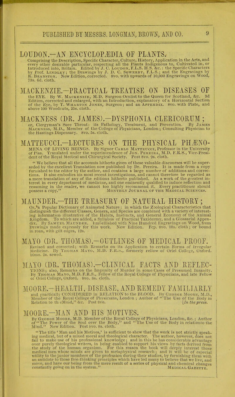 LOUDON.-AN ENCYCLOPEDIA OP PLANTS, Comprising the Description, Specific Character, Culture, History, Application in the Arts, and every other desirable particular, respecting all the Plants Indigenous to, Cultivated in, or Introduced into, Britain. Edited by J. C. Loudon, F.L.S. H.S. &c.: the Specific Characters by Prof. Lindley; the Drawings by J. D. C. Sowerby, F.L.S.; and the Engravings by K. Branston. New Edition, corrected. 8vo. with upwards of 10,000 Engravings on Wood, 73s. Gd. cloth. MACKENZIE-PRACTICAL TREATISE ON DISEASES OF the EYE. By W. Mackenzie, M.D. Surgeon Oculist to the Queen for Scotland, &c. 3d Edition, corrected and enlarged, with an Introduction, explanatory of a Horizontal Section of the Eye, by T. Wharton Jones, Surgeon; and an Appendix. 8vo. with Plate, and above 100 Woodcuts, 25s. cloth. . MACKNESS (DR. JAMES).—DYSPHONIA CLERICORUM ; or, Clergyman's Sore Throat: its Pathology, Treatment, and Prevention. By James Mack ness, M.D., Member of the College of Physicians, London; Consulting Physician to the Hastings Dispensary. 8vo. 5s. cloth. MATTEUCCL—LECTURES ON THE PHYSICAL PHJ3N0- MENA OF LIVING BEINGS. By Signor Carlo Matteucci, Professor in the University of Pisa. Translated under the superintendence of Jon. Pereira, M.D. F.R.S., Vice-Presi- dent of the Royal Medical and Chirurgical Society. Post 8vo. 9s. cloth.  We believe that all the accounts hitherto given of these valuable discourses will be super- seded by the excellent Translation now published by Dr. Pereira. It is made from a copy furnished to the editor by the author, and contains a large number of additions and correc- tions. It also embodies his most recent investigations, and cannot therefore be regarded as a mere translation of any of the editions hitherto published. As a work of the greatest in- terest in every department of medicine, and one eminently qualified to induce reflection and reasoning in the reader, we cannot too highly recommend it. Every practitioner should possess a copy. Monthly Journal of the Medical Sciences. MAUNDER.—THE TREASURY OF NATURAL HISTORY; Or,'a Popular Dictionary of Animated Nature : in which the Zoological Characteristics that distinguish the different Classes, Genera, and Species are combined with a variety of interest- ing information illustrative of the Habits, Instincts, and General Economy of the Animal Kingdom. To which are added, a Syllabus of Practical Taxidermy, and a Glossarial Appen- dix. By Samuel AIaunder. Fmbellished with Nine Hundred Engravings on Wood, from Drawings made expressly for this work. New Edition. Fcp. 8vo. 10s. cloth ; or bound in roan, with gilt edges, 12s. ■ MAYO (DR. THOMASX-OUTLINES OF MEDICAL PROOF. Revised and corrected; with Remarks on its Application to certain Forms of Irregular Medicine. By Thomas Mayo, M.D. l'.R.o., formerly rellow of Oriel College, Oxford, j lUmo. 2s. sewed. MAYO (DR. TH0MAS).-CLINICAL FACTS AND REFLEC- TIONS; also, Remarks on the Impunity of Murder in some Cases of Presumed Insanity. By Thomas Mayo, M.D. F.R.S., Fellow of the Royal College of Physicians, and late Fellow Of Oriel College, Oxford. 8vo. 8s. cloth. MOORE.—HEALTH, DISEASE, AND REMEDY FAMILIARLY and practically CONSIDERED in RELATION to the BLOOD. liy George Moore, M.D., j Member of the Royal College of Physicians, London ; Author of  The Use of the Body in Relation to th iMmil, &c. Post 8vo. [In the press. MOORE.—MAN AND HIS MOTIVES. By George Moore, M.D. Member of the Royal College of Physicians, London, &c.; Author ot'The Power of the Soul over the Body,1' and The Use of the Body in relationto the Mind. New Edition. Post &vo. 8s. cloth. The title ' Man and his Motives,' is sufficient to shew that the work is not strictly speak- ing medical, but of a mixed moral and theological character. The author, however, does not fad to make use of his professional knowledge; and in this he has considerable advantage over purely theological writers, in being enabled to support his views by facts derived from the study of the human organism. For this reason the book will deeply interest those medical men whose minds are given to metaphysical research ; and it will be of especial utility to the junior members of the profession during their studies, by furnishing them With an antidote to those free-thinking principles which have led many to believe that we live, anil move, and have OUT being from the mere result of a series of physical and chemical changes constantly going on in the system. Medical Gazette.