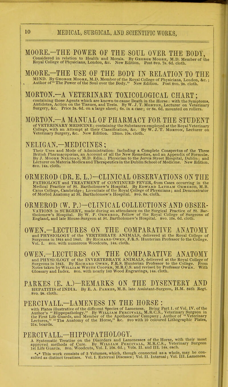 MOORE.—THE POWER OF THE SOUL OVER THE BODY, Considered in relation to Health and Morals. By George Moore, M.D. Member of the Royal College of Physicians, London, &c. New Edition. Post 8vo. 7s. 6d. cloth. MOORE.—THE USE OF THE BODY IN RELATION TO THE MIND. By George Moore, M.D. Member of the Royal College of Physicians, London, &c.: Author of  The Power of the Soul over the Body. New Edition. Post 8vo. 9s. cloth. MORTON.—A VETERINARY TOXICOLOGICAL CHART; containing those Agents which are known to cause Death in the Horse: with the Symptoms, Antidotes, Action on the Tissues, and Tests. By W. J. T. Morton, Lecturer on veterinary Surgery, &c. Price 3s. 6d. on a large sheet; 6s. in a case; or 8s. 6d. mounted on rollers. MORTON—A MANUAL OF PHARMACY FOR THE STUDENT of VETERINARY MEDICINE; containing the Substances employed at the Royal Veterinary College, with an Attempt at their Classification, &c. By W. J. T. Morton, Lecturer on Veterinary Surgery, &c. New Edition. 12mo. 10s. cloth. NELIGAN.—MEDICINES; Their Uses and Mode of Administration: Including a Complete Conspectus of the Three British Pharmacopoeias, an Account of all the New Remedies, and an Appendix of Formulae. By J. Moore Neligan, M.D. Edin.; Physician to the Jervis Street Hospital, Dublin; and Lecturer on Materia Medica and Therapeutics in the Dublin School of Medicine. New Edition. 8vo. 14s. cloth. ORMEROD (DR. E. LJ-CLINICAL OBSERVATIONS ON THE PATHOLOGY and TREATMENT of CONTINUED FEVER, from Cases occurring in the Medical Practice of St. Bartholomew's Hospital. By Edward Latham Ormerod, M.B. Caius College, Cambridge; Licentiate of the Royal College of Physicians; aud Demonstrator of Morbid Anatomy at St. Bartholomew's Hospital. 8vo. 8s. cloth. ORMEROD (¥. P.)—CLINICAL COLLECTIONS'AND OBSER- VATIONS in SURGERY, made during an attendance on the Surgical Practice of St. Bar- tholomew's Hospital. By W. P. Ormerod, Fellow of the Royal College of Surgeons of England, and late House-Surgeon at St. Bartholomew's Hospital. 8vo. 10s. 6d. cloth. OWEN.-LECTURES ON THE COMPARATIVE ANATOMY and PHYSIOLOGY of the VERTEBRATE ANIMALS, delivered at the Royal College of Surgeons in 1844 and 1846. By Richard Owen, F.R.S. Hunterian Professor to the College. Vol. I. 8vo. with numerous Woodcuts, 14s. cloth. OWEN.-LECTURES ON THE COMPARATIVE ANATOMY and PHYSIOLOGY of the INVERTEBRATE ANIMALS, delivered at the Royal College of Surgeons in 1843. By Richard Owen, F.R.S. Hunterian Professor to the College. From Notes taken by William White Cooper, M.R.C.S. and revised by Professor Owen. With Glossary and Index. 8vo. with nearly 140 Wood Engravings, 14s. cloth. PARKES (E. A.)—REMARKS ON THE DYSENTERY AND HEPATITIS of INDIA. By E. A. Parkes, M.B. late Assistant-Surgeon, H.M. 84th Regt. 8vo. 9s. cloth. PERCIVALL.—LAMENESS IN THE HORSE : with Plates illustrative of the different Species of Lameness. Being Part I. of Vol. IV. of the Author's  Hippopathology. By William Percivall, M.R.C.S., Veterinary Surgeon in the First Life Guards, and Member of the Apothecaries' Company ; Author of  Veterinary Lectures, The Anatomy of the Horse, &c. 8vo with 10 coloured Lithographic Plates, 21s. boards. PERCIVALL—HIPPOPATHOLOGY. A Systematic Treatise on the Disorders and Lamenesses of the Horse, with their most approved methods of Cure. Hy William Percivall, M.R.C.S., Veterinary Surgeon 1st Life Guards. 8vo. Woodcuts, Vol. I. 10s. 6d.; Vols. II. and III. 14s. each. *»* This work consists of 3 Volumes, which, though connected as a whole, may be con- sulted as distinct treatises. Vol. I. External Diseases; Vol. II. Internal; Vol. III.Lameness.