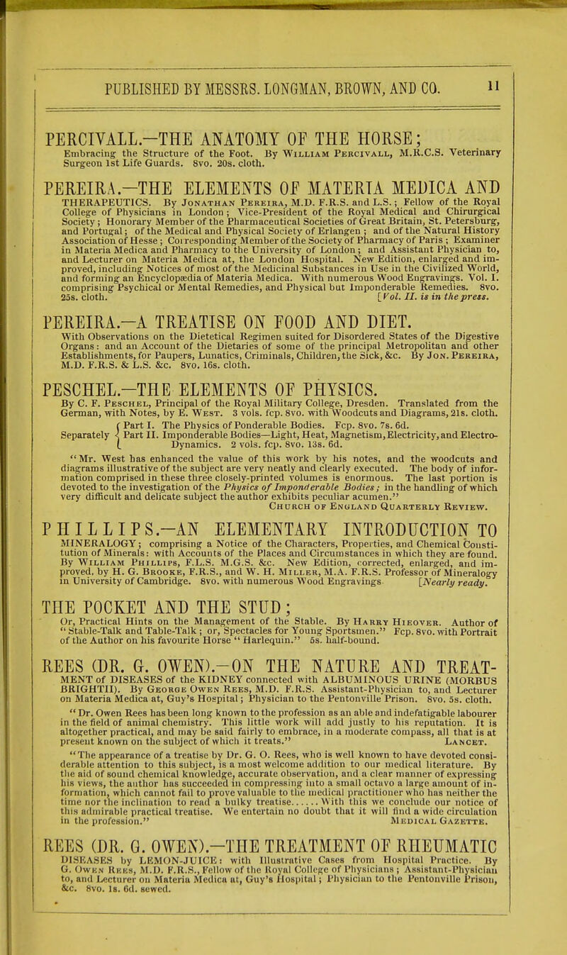 I PUBLISHED BY MESSRS. LONGMAN, BROWN, AND CO. 11 PERCIVALL—THE ANATOMY OF THE HORSE; Embracing the Structure of the Foot. By William Percivall, M.R.C.S. Veterinary Surgeon 1st Life Guards. 8vo. 20s. cloth. PEREIRA -THE ELEMENTS OF MATERIA MEDICA AND THERAPEUTICS. By Jonathan Pereira, M.D. F.R.S. and L.S.; Fellow of the Royal College of Physicians in London; Vice-President of the Royal Medical and Chirurgical Society; Honorary Member of the Pharmaceutical Societies of Great Britain, St. Petersburg, and Portugal; of the Medical and Physical Society of Erlangen ; and of the Natural History Association of Hesse; Corresponding Member of the Society of Pharmacy of Paris ; Examiner in Materia Medica and Pharmacy to the University of London; and Assistant Physician to, and Lecturer on Materia Medica at, the London Hospital. New Edition, enlarged and im- proved, including Notices of most of the Medicinal Substances in Use in the Civilized World, and forming an Encyclopaedia of Materia Medica. With numerous Wood Engravings. Vol. I. comprising Psychical or Mental Remedies, and Physical but Imponderable Remedies. 8vo. 25s. cloth. [Vol. II. is in the press. PEREIRA.—A TREATISE ON FOOD AND DIET. With Observations on the Dietetical Regimen suited for Disordered States of the Digestive Organs: and an Account of the Dietaries of some of the principal Metropolitan and other Establishments, for Paupers, Lunatics, Criminals, Children, the Sick, &c. By Jon. Pereira, M.D. F.R.S. & L.S. &c. 8vo. 16s. cloth. PESCHEL-THE ELEMENTS OF PHYSICS. By C. F. Peschel, Principal of the Royal Military College, Dresden. Translated from the German, with Notes, by E. West. 3 vols. fcp. 8vo. with Woodcuts and Diagrams, 21s. cloth. f Part I. The Physics of Ponderable Bodies. Fcp. 8vo. 7s. 6d. Separately < Part II. Imponderable Bodies—Light, Heat, Magnetism, Electricity, and Electro- t Dynamics. 2 vols. fcp. 8vo. 13s. 6d.  Mr. West has enhanced the value of this work by his notes, and the woodcuts and diagrams illustrative of the subject are very neatly and clearly executed. The body of infor- mation comprised in these three closely-printed volumes is enormous. The last portion is devoted to the investigation of the Physics of Imponderable Bodies ; in the handling of which very difficult and delicate subject the author exhibits peculiar acumen. Church of England Quarterly Review. PHILLIPS -AN ELEMENTARY INTRODUCTION TO MINERALOGY; comprising a Notice of the Characters, Properties, and Chemical Consti- tution of Minerals: with Accounts of the Places and Circumstances in which they are found. By William Phillips, F.L.S. M.G.S. &c. New Edition, corrected, enlarged, and im- proved, by H. G. Brooke, F.R.S., and W. H. Miller, M.A. F.R.S. Professor of Mineralogy in University of Cambridge. 8vo. with numerous Wood Engravings [Nearly ready. THE POCKET AND THE STUD; Or, Practical Hints on the Management of the Stable. By Harry Hieover. Author of  Stable-Talk and Table-Talk ; or, Spectacles for Young Sportsmen. Fcp. 8vo. with Portrait of the Author on his favourite Horse  Harlequin. 5s. half-bound. REES (DR. G. 0¥EN).-0N THE NATURE AND TREAT- MENT of DISEASES of the KIDNEY connected with ALBUMINOUS URINE (MORBUS BRIGHTII). By George Owen Rees, M.D. F.R.S. Assistant-Physician to, and Lecturer on Materia Medica at, Guy's Hospital; Physician to the Pentonville Prison. 8vo. 5s. cloth.  Dr. Owen Rees has been long known to the profession as an able and indefatigable labourer in the field of animal chemistry. This little work will add justly to his reputation. It is altogether practical, and may be said fairly to embrace, in a moderate compass, all that is at present known on the subject of which it treats. Lancet. The appearance of a treatise by Dr. G. O. Rees, who is well known to have devoted consi- derable attention to this subject, is a most welcome addition to our medical literature. By the aid of sound chemical knowledge, accurate observation, and a clear manner of expressing his views, the author has succeeded in compressing into a small octavo a large amount of in- formation, which cannot fail to prove valuable to the medical practitioner who has neither the time nor the inclination to read a bulky treatise With this we conclude our notice of this admirable practical treatise. We entertain no doubt that it will find a wide circulation in the profession. Medical Gazette. REES (DR. G. OWEN).—THE TREATMENT OF RHEUMATIC DISEASES by LEMON-JUICE: with Illustrative Cases from Hospital Practice. By G. Owen Rees, M.D. F.R.S., Fellow of the Royal College Of Physicians ; Assistant-Physician to, and Lecturer on Materia Medica at, Guy's Hospital; Physician to the Pentonville Prison, &c. 8vo. Is. 6d. sewed.