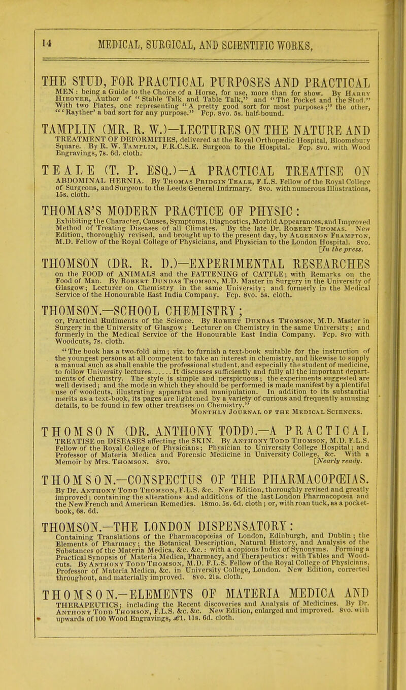 THE STUD, FOR PRACTICAL PURPOSES AND PRACTICAL MEN : being a Guide to the Choice of a Horse, for use, more than for show. By Hariiv Hieover, Author of Stable Talk and Table Talk, and The Pocket and the Stud. With two Plates, one representing  A pretty good sort for most purposes: the other,  ' Rayther' a bad sort for any purpose. Fcp. 8vo. 5s. half-bound. TAMPLIN (MR. R. W.)-LECTURES ON THE NATURE AND TREATMENT OF DEFORMITIES, delivered at the Royal Orthopedic Hospital, Bloomsburv Square. By R. W. Tamplin, F.R.C.S.E. Surgeon to the Hospital. Fcp. 8vo. with Wood Engravings, 7s. 6d. cloth. TEALE (T. P. ESQ.)-A PRACTICAL TREATISE ON ABDOMINAL HERNIA. By Thomas Pridgin Teale, F.L.S. Fellow of the Roval College of Surgeons, and Surgeon to the Leeds General Infirmary. 8vo. with numerous Illustrations, 15s. cloth. THOMAS'S MODERN PRACTICE OF PHYSIC : Exhibiting the Character, Causes, Symptoms, Diagnostics, Morbid Appearances, and Improved Method of Treating Diseases of all Climates. By the late Dr. Robert Thomas. New Edition, thoroughly revised, and brought up to the present day, by Algernon Frampton, M.D. Fellow of the Royal College of Physicians, and Physician to the London Hospital. Svo. [In the press. THOMSON (DR. R. D.)—EXPERIMENTAL RESEARCHES on the FOOD of ANIMALS and the FATTENING of CATTLE; with Remarks on the Food of Man. By Robert Dundas Thomson, M.D. Master in Surgery in the University of Glasgow; Lecturer on Chemistry in the same University; and formerly in the Medical Service of the Honourable East India Company. Fcp. 8vo. 5s. cloth. THOMSON-SCHOOL CHEMISTRY; or, Practical Rudiments of the Science. By Robert Dundas Thomson, M.D. Master in Surgery in the University of Glasgow ; Lecturer on Chemistry in the same University ; and formerly in the Medical Service of the Honourable East India Company. Fcp. 8vo with Woodcuts, 7s. cloth. The book has a two-fold aim; viz. to furnish a text-book suitable for the instruction of the youngest persons at all competent to take an interest in chemistry, and likewise to supply a manual such as shall enable the professional student, and especially the student of medicine, to follow University lectures It discusses sufficiently and fully all the important depart- ments of chemistry. The style is simple and perspicuous; the experiments suggested are well devised; and the mode in which they should be performed is made manifest by a plentiful use of woodcuts, illustrating apparatus and manipulation. In addition to its substantial merits as a text-book, its pages are lightened by a variety of curious and frequently amusing details, to be found in few other treatises on Chemistry. Monthly Journal of the Medical Sciences. THOMSON (DR. ANTHONY TODD).—A PRACTICAL TREATISE on DISEASES affecting the SKIN. By Anthony Todd Thomson, M.D. F.L.S. Fellow of the Royal College of Physicians; Physician to University College Hospital; and I Professor of Materia Medica and Forensic Medicine in University College, &c. With a Memoir by Mrs. Thomson. 8vo. [Nearly ready. THOMSON-CONSPECTUS OF THE PHARMACOPEIAS, j By Dr. Anthony Todd Thomson, F.L.S. &c. New Edition, thoroughly revised and greatly improved; containing the alterations and additions of the last London Pharmacopoeia and the New French and American Remedies. 18mo. 5s. 6d. cloth ; or, with roan tuck, as a pocket- book, 6s. 6d. THOMSON.—THE LONDON DISPENSATORY : Containing Translations of the Pharmacopoeias of London, Edinburgh, and Dublin ; the Elements of Pharmacy; the Botanical Description, Natural History, and Analysis of the Substances of the Materia Medica, &c. &c.: with a copious Index of Synonyms. Forming a Practical Synopsis of Materia Medica, Pharmacy, and Therapeutics: with Tables and Wood- cuts. By Anthony Todd Thomson, M.D. F.L.S. Fellow of the Royal College of Physicians. Professor of Materia Medica, &c. in University College, London. New Edition, corrected throughout, and materially improved. 8vo. 21s. cloth. THOMSON-ELEMENTS OF MATERIA MEDICA AND THERAPEUTICS; including the Recent discoveries and Analysis of Medicines. By Dr. Anthony Todd Thomson, F.L.S. &c. &c. New Edition, enlarged and improved. 8vo. with • upwards of 100 Wood Engravings, j6'1. lis. 6d. cloth.