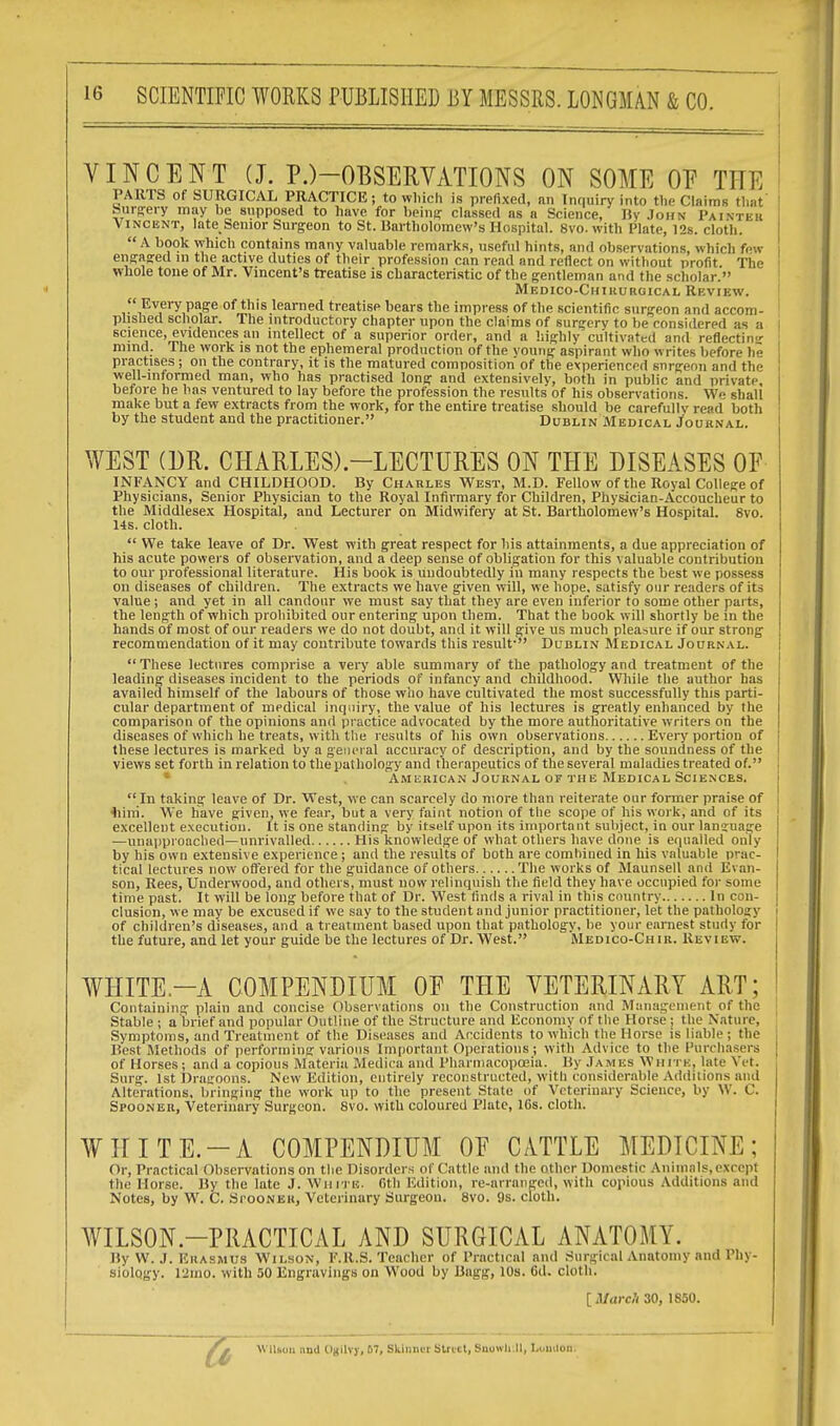 VINCENT (J. P.)-OBSERVATIONS ON SOME OF TIT I] PARTS of SURGICAL PRACTICE; to which is prefixed, an Inquiry into the Claims that burgery may be supposed to have for being: classed as a Science, By John Painter Vincent, late Senior Surgeon to St. Bartholomew's Hospital. Svo.with Plate, 12s. cloth.  A book Which contains many valuable remarks, useful hints, and observations, which few engaged in the active duties of their profession can read and reflect on without profit The ' Whole tone of Mr. Vincent's treatise is characteristic of the gentleman and the scholar. Medico-Chiuubgical Review.  Every page of this learned treatise bears the impress of the scientific surgeon and accom- 1 plished scholar. The introductory chapter upon the claims of surgery to be considered as a I science, evidences an intellect of a superior order, and a highly cultivated and reflecting mind. The work is not the ephemeral production of the voung aspirant who writes before he practises; on the contrary, it is the matured composition of the experienced snrgeon and the well-informed man, who has practised long and extensively, both in public and private before he has ventured to lay before the profession the results of his observations. We shali make but a few extracts from the work, for the entire treatise should be carefullv read both by the student and the practitioner. Dublin Medical Journal. WEST (DR. CHARLES).—LECTURES ON THE DISEASES OF INFANCY and CHILDHOOD. By Chables West, M.D. Fellow of the Royal College of Physicians, Senior Physician to the Royal Infirmary for Children, Physician-Accoucheur to the Middlesex Hospital, and Lecturer on Midwifery at St. Bartholomew's Hospital. 8vo. 14s. cloth.  We take leave of Dr. West with great respect for his attainments, a due appreciation of his acute powers of observation, and a deep sense of obligation for this valuable contribution to our professional literature. His book is undoubtedly in many respects the best we possess on diseases of children. The extracts we have given will, we hope, satisfy our readers of its value; and yet in all candour we must say that they are even inferior to some other parts, the length of which prohibited our entering upon them. That the book will shortly be in the hands of most of our readers we do not doubt, and it will give us much pleasure if our strong recommendation of it may contribute towards this result- Dublin Medical Joubnal. These lectures comprise a very able summary of the pathology and treatment of the leading diseases incident to the periods of infancy and childhood. While the author has availed himself of the labours of those who have cultivated the most successfully this parti- cular department of medical inquiry, the value of his lectures is greatly enhanced by the comparison of the opinions and practice advocated by the more authoritative writers on the diseases of which he treats, with the results of his own observations Ever}' portion of these lectures is marked by a general accuracy of description, and by the soundness of the views set forth in relation to the pathology and therapeutics of the several maladies treated of. Amebican Joubnal of the Medical Sciences.  In taking leave of Dr. West, we can scarcely do more than reiterate our former praise of bini. We have given, we fear, but a very faint notion of the scope of his work, and of its excellent execution. It is one standing by itself upon its important subject, in our language —unapproachetl—unrivalled His knowledge of what others have done is equalled only by his own extensive experience; and the results of both are combined in his valuable prac- tical lectures now offered for the guidance of others The works of Maunsell and Evan- son, Rees, Underwood, and others, must now relinquish the field they have occupied for some time past. It will be long before that of Dr. West finds a rival in this country In con- clusion, we may be excused if we say to the student and junior practitioner, let the pathology of children's diseases, and a treatment based upon that pathology, be your earnest study for the future, and let your guide be the lectures of Dr. West. Medico-Chib. Review. WHITE—A COMPENDIUM OE THE VETERINARY ART; Containing plain and concise Observations on the Construction and Management of the Stable ; a brief and popular Outline of the Structure and Economy of the Horse; the Nature, Symptoms, and Treatment of the Diseases and Accidents to which the Horse is liable ; the Best Methods of performing various Important Operations; with Advice to the Purchasers of Horses; and a copious Materia Medica and Pharmacopoeia. By James White, late Vet. Surg. 1st Dragoons. New Edition, entirely reconstructed, with considerable Additions and Alterations, bringing the work up to the present State of Veterinary Science, by W. C. Spooneb, Veterinary Surgeon. 8vo. with coloured Plate, 16s. cloth. WHITE.-A COMPENDIUM OF CATTLE MEDICINE; Or, Practical Observations on the Disorders of Cattle and the other Domestic Animals, except the Horse. By the late J. White. Gth Edition, re-arranged, with copious Additions and Notes, by W. C. SrooNEB, Veterinary Surgeon. 8vo. 9s. cloth. WILSON-PRACTICAL AND SURGICAL ANATOMY. By W. J. Euasmus Wilson, F.R.S. Teacher of Practical and Surgical Anatomy and Phy- siology. 12mo. with 50 Engravings on Wood by Bagg, 10s. 6d. cloth. [March 30, 1850. Wilson and OgllYJ, 67, Skinner Strict, BnowllJI, London:
