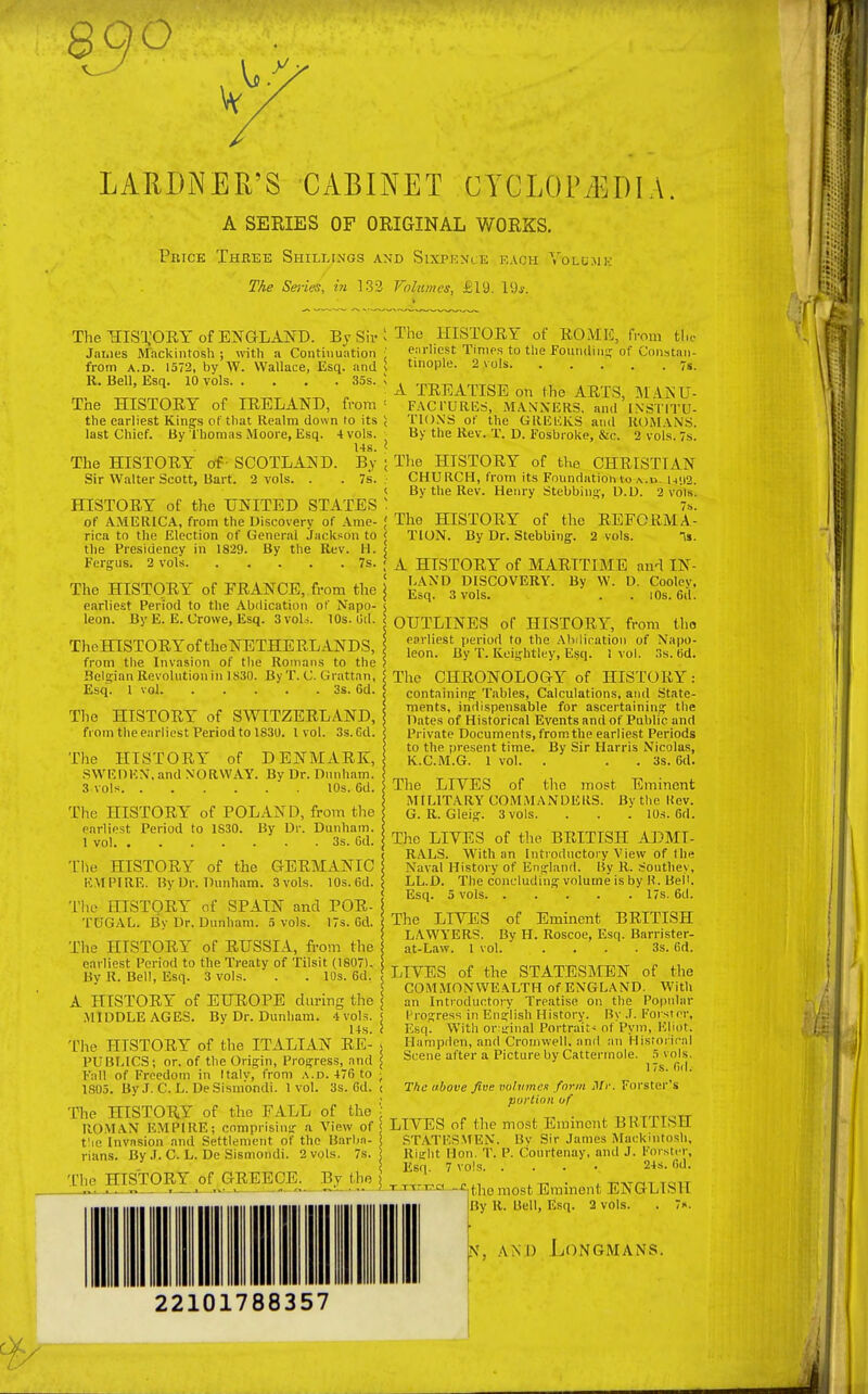 890 LAHDNER'S CABINET CYCLOPEDIA. A SERIES OF ORIGINAL WORKS. Price Three Shillings and Sixpence each Yolumk The Series, in 132 Volumes, £19. 19j. The HISTORY of ENGLAND. By Sir James Mackintosh ; with a Continuation from a.d. 1572, by W. Wallace, Esq. and R. Bell, Esq. 10 vols 35s. The HISTORY of IRELAND, from the earliest Kings of that Realm down to its last Chief. By Thomas Moore, Esq. 4 vols. Us. The HISTORY of - SCOTLAND. B.y Sir Walter Scott, Bart. 2 vols. . . 7s. HISTORY of the UNITED STATES of AMERICA, from the Discovery of Ame- rica to the Election of General Jackson to the Presidency in 1829. By the Rev. H. Fergus. 2 vols 7s. The HISTORY of FRANCE, from the earliest Period to the Abdication of Napo- leon. By E. E. Crowe, Esq. 3voU. 10s. lid. TheHISTORYof theNETHERLANDS, from the Invasion of the Romans to the Belgian Revolution in 1S30. By T. C. Grattnn, Esq. 1 vol 3s. 6d. The HISTORY of SWITZERLAND, from the earliest Period to 1830. I vol. 3s.6d. The HISTORY of DENMARK, SWEDEN, and NORWAY. Bv Dr. Dunham. 3 vols 10s. 6d. The HISTORY of POLAND, from the earliest Period to 1830. By Dr. Dunham. 1 vol 3s. Gd. The HISTORY of the GERMANIC EMPIRE. By Dr. Dunham. 3 vols. 10s.6d. The HISTORY of SPAIN and POR- TUGAL. By Dr. Dunham. 5 vols. 17s. Gd. The HISTORY of RUSSIA, from the earliest Period to the Treaty of Tilsit (1807). By R. Bell, Esq. 3 vols. . . 10s. 6d. A HISTORY of EUROPE during the .MIDDLE AGES. By Dr. Dunham. 4vols. ; 14s. i The HISTORY of the ITALIAN RE- ; PUBLICS; or. of the Origin, Progress, and ; Fall of Freedom in Italv, from a.d. 476 to ; 1805. By J. C. L. De Sisinondi. 1vol. 3s. 6d. i The HISTORY of the FALL of the ] ROMAN UMPIRE: comprising a View of j fie Invasion and Settlement of the Barbn- < rians. By .1. C. L. De Sismondi. 2 vols. 7s. < The HISTORY of GREECE. By the The HISTORY of RO M E, from the earliest Times to the Founding of <,'<m-,tai>- tinople. 2 vols. . . . . . 7s. A TREATISE on the ARTS, MANU- FACTURES, MANNERS, and INSTITU- TIONS of the GREEKS and ROMANS. By the Rev. T. D. Fosbroke, &c. 2 vols. 7s. The HISTORY of the CHRISTIAN CHURCH, from its Foundation to u«>2. By the Rev. Henry Stebbing, D.D. 2 vols. 7s. The HISTORY of the REFORMA- TION. By Dr. Stebbing. 2 vols. n». A HISTORY of MARITIME and IN- LAND DISCOVERY. By W. D. Coolev, Esq. 3 vols. . . 10s. 6d. OUTLINES of HISTORY, from tho earliest period to the Abdication of Napo- leon. By T. Keightley, Esq. 1 vol. 3s. Gd. The CHRONOLOGY of HISTORY: containing Tables, Calculations, and State- ments, indispensable for ascertaining the Dates of Historical Events and of Public and Private Documents, from the earliest Periods to the present time. By Sir Harris Nicolas, K.C.M.G. 1 vol. . . 3s. 6d. The LIVES of the most Eminent MILITARY COMMANDERS. Bv the liev. G. R. Gleig. 3 vols. . . . 10s. Gd. The LIVES of the BRITISH ADMI- RALS. With an Introductory View of tile Naval History of England. By R. Southey, LL.D. The concluding volume is by R. Bell. Esq. 5 vols 17s. 6d. The LIVES of Eminent BRITISH LAWYERS. By H. Roscoe, Esq. Barrister- at-Law. 1 vol. . . . .3s. Gd. LIVES of the STATESMEN of the COMMONWEALTH of ENGLAND. With an Introductory Treatise on the Popular Progress in English History. By J. Forster, Esq. Witli or:ginal Portrait- nt Pym, liliot. Hampden, and Cromwell, and an Historical Scene after a Picture by Cattermole. 5 vols. 17s. fid. The above five volumes form Mr. Forster's portion of LIVES of the most Eminent BRITISH STATESMEN. Bv Sir James Mackintosh, Right lion. T. P. Courtenay, and J. Forster, Esq. 7 vols 24s. Gd. TTTr^a -^tiie most Eminent ENGLISH By R. Bell, Esq. 2 vols. . 7». [ kT, and Longmans. 22101788357