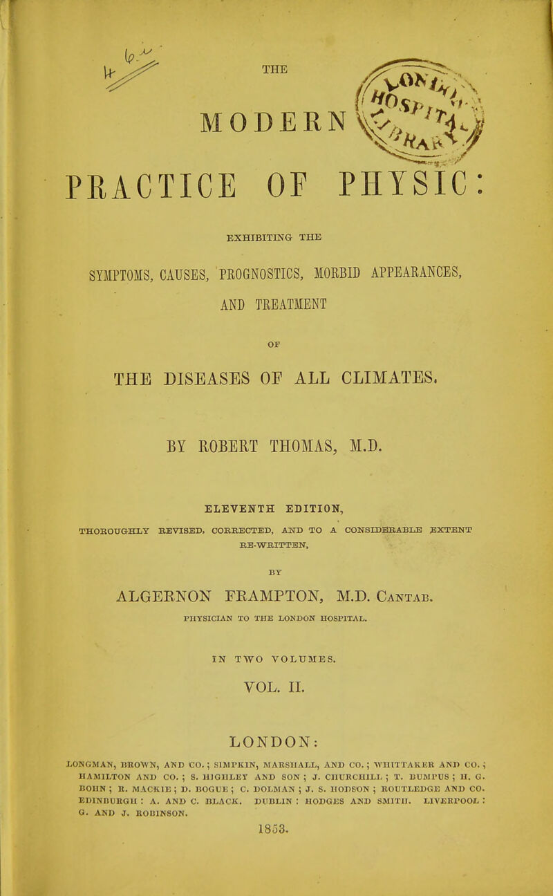 PRACTICE OF PHYSIC: EXHIBITING THE SYMPTOMS, CAUSES, PROGNOSTICS, MORBID APPEARANCES, AND TREATMENT OF THE DISEASES OF ALL CLIMATES, BY ROBERT THOMAS, M.D. ELEVENTH EDITION, THOROUGHLY REVISED, CORRECTED, AND TO A CONSIDERABLE EXTENT RE-WRITTEN, BY ALGERNON FKAMPTON, M.D. Cantab. PHYSICIAN TO THE LONDON HOSPITAL. IN TWO VOLUMES. VOL. II. LONDON: LONGMAN, BROWN, AND CO.; SIMTK1N, MARSHALL, AND CO.; VI11TTAKER AND CO.; HAMILTON AND CO. ; S. HIGIILEY AND SON ; J. CHURCHILL ; T. BUMPUS ; U. G. BOHN ; R. MACK1E ; D. BOGUE ; C. DOLMAN ; J. S. 1IODSON ; BOUTLEDGE AND CO. EDINRURGH : A. AND C. BLACK. DUBLIN: HODGES AND SMITH. LIVERPOOL '• G. AND J. KOI11NSON. 1853.