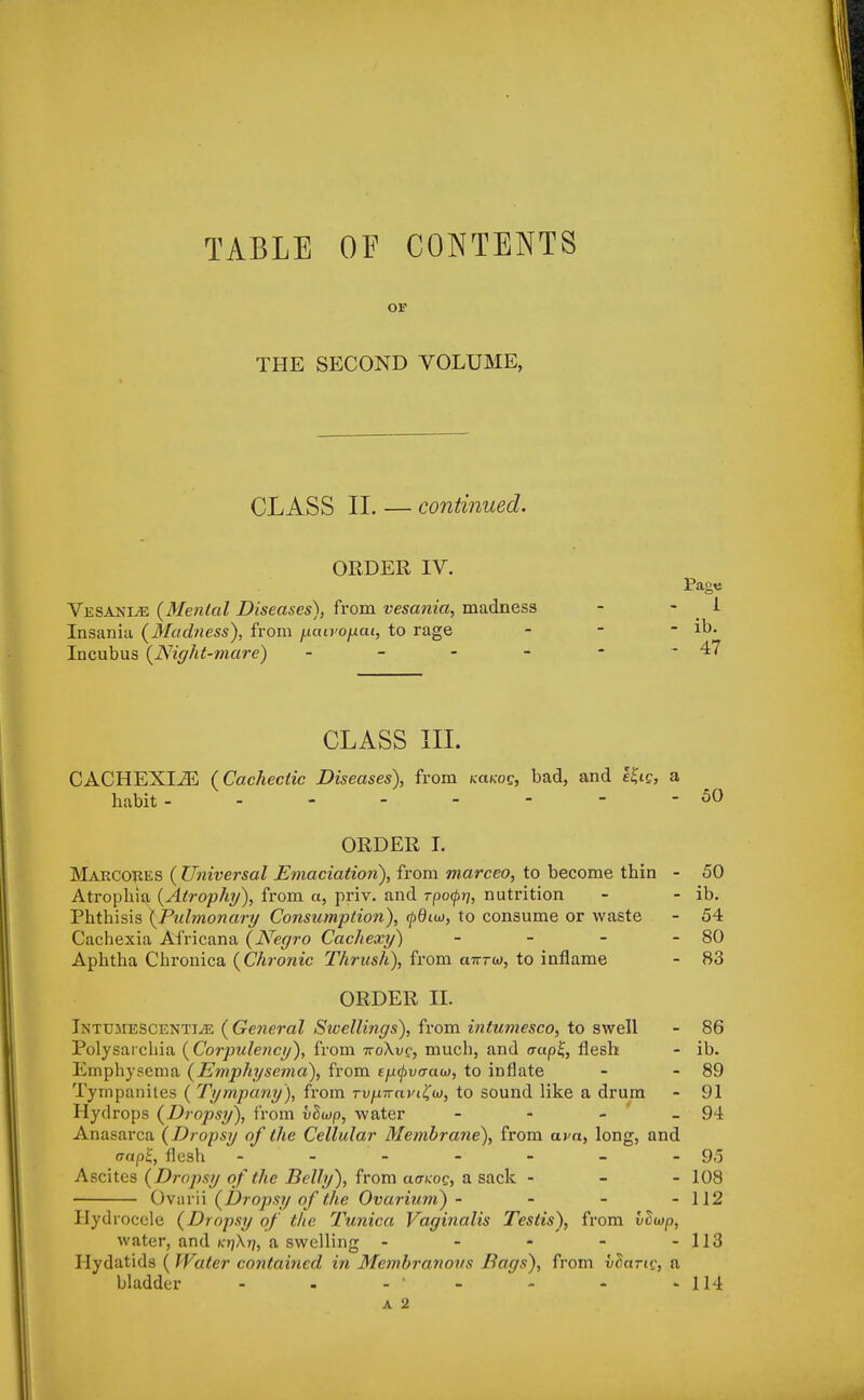 TABLE OF CONTENTS or THE SECOND VOLUME, CLASS II. — continued. ORDER IV. Vesani/E {Menial Diseases)) from vesania, madness Insania {Madness), from pawopai, to rage Incubus {Night-mare) - CLASS III. CACHEXLZE (Cachectic Diseases), from kcocos, bad, and Zfa, a habit -------- 50 ORDER I. Makccres ( Universal Emaciation), from marceo, to become thin - 50 Atrophia {Atrophy), from a, priv. and rpofr/, nutrition - - ib. Phthisis {Pulmonary Consumption), tydno, to consume or waste - 54 Cachexia Africana (Negro Cachexy) - - - - 80 Aphtha Chronica (Chronic Thrush), from a7rrw, to inflame - 83 ORDER H. Intumescence (General Swellings), from intumesco, to swell - 86 Polysarchia ( Corpulency), from iroXvc, much, and erap£, flesh - ib. Emphysema (Emphysema), from tfxtyvaaw, to inflate - - 89 Tympanites ( Tympany), from rvpnaviiiw, to sound like a drum - 91 Hydrops (Drop>sy), from vliop, water - - - - 94 Anasarca (Dropsy of the Cellular Membrane), from ava, long, and (rap'i, flesh - - - - - - - 95 Ascites (Dropsy of the Belly), from cioxoe, a sack - - - 108 Ovarii (Dropsy of the Ovarium)- - - - 112 Hydrocele (Dropsy of the Tunica Vaginalis Testis), from vtiwp, water, and (crjAr;, a swelling - - - - - 113 Hydatids ( Water contained in Membranous Bags), from vdariv, a bladder - - - • - - - - 114 A 2 Pag« 1 - ib. - 47