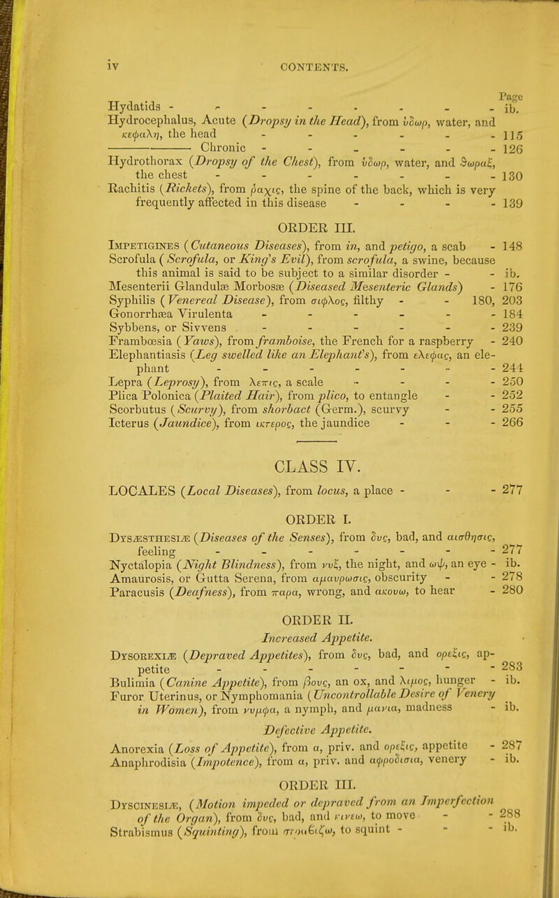 Hydatids - - - - . . _ - ib. Hydrocephalus, Acute (Dropsy in the Head), front voup, water, and KE(j)a\r], the head - - - _ . -11.5 1 Chronic - - _ - - -126 Hydrothorax (Drops?/ of the Chest), from vliop, water, and $<opa£, the chest - - - - - _ -130 Rachitis {Rickets), from pa^ie, the spine of the back, which is very frequently affected in this disease - - - - 139 ORDER III. Impetigtnes (Cutaneous Diseases), from in, and petigo, a scab - 148 Scrofula ( Scrofula, or King's Evil), from scrofula, a swine, because this animal is said to be subject to a similar disorder - - ib. Mesenterii Glandulae Morbosa; (Diseased Mesenteric Glands) - 176 Syphilis (Venereal Disease), from aupXog, filthy - - 180, 203 Gonorrhsea Virulenta - - - - - -184 Sybbens, or Sivvens ------ 239 Framboesia (Yaws), from framboise, the French for a raspberry - 240 Elephantiasis (Leg swelled like an Elephant's), from eXerpag, an ele- phant - - - - - - -241 Lepra (Leprosy), from Xeirig, a scale .... - 250 Plica Polonica (Plaited Hair), from plico, to entangle - - 252 Scorbutus (Scurvy), from shorbact (Germ.), scurvy - - 255 Icterus (Jaundice), from iKrepog, the jaundice - 266 CLASS IV. LOCALES (Local Diseases), from locus, a place - - - 277 ORDER I. Dysesthesia (Diseases of the Senses), from Sue, bad, and aicrdrjaig, feeling ------ 277 Nyctalopia (Night Blindness), from vvl, the night, and u)\p, an eye - ib. Amaurosis, or Gutta Serena, from a/jLuvpwais, obscurity - - 2^8 Paracusis (Deafness), from icapa, wrong, and cikovio, to hear - 280 ORDER II. Increased Appetite. DrsoREXiJE (Depraved Appetites), from Ivg, bad, and opeStc, ap- petite ------- 283 Bulimia (Canine Appetite), from ftovg, an ox, and Xif-wg, hunger - ib. Furor Uterinus, or Nymphomania (UncontrollableDesire of Vencry in Women), from vv^a, a nymph, and fxavia, madness - ib. Defective Appetite. Anorexia (Loss of Appetite), from a, priv. and opefc, appetite - 287 Anaphrodisia (Impotence), from a, priv. and atypoBima, venery - ib. ORDER HI. Dyscinesie, (Motion impeded or depraved from an Imperfection of the Organ), from Svc, bad, and nveio, to move - - 288 Strabismus (Squinii?ig), from rrrou&ify, to squint - - ib.